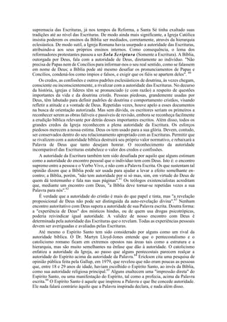 supremacia das Escrituras, já nos tempos da Reforma, a Santa Sé tinha exaltado suas
tradições até ao nível das Escrituras. De modo ainda mais significante, a Igreja Católica
insistia poderem os ensinos da Bíblia ser mediados, corretamente, através da hierarquia
eclesiástica. De modo sutil, a Igreja Romana havia usurpado a autoridade das Escrituras,
atribuindo-a aos seus próprios ensinos internos. Como consequência, o lema dos
reformadores protestantes passou a ser Sola Scriptura (Somente a Escritura). A Bíblia,
outorgada por Deus, fala com a autoridade de Deus, diretamente ao indivíduo. "Não
precisa de Papas nem de Concílios para informar-nos o seu real sentido, como se falassem
em nome de Deus; a Bíblia pode até mesmo desafiar os pronunciamentos de Papas e
Concílios, condená-los como ímpios e falsos, e exigir que os fiéis se apartem deles". 60
Os credos, as confissões e outros padrões esclesiásticos de doutrina, às vezes chegam,
consciente ou inconscientemente, a rivalizar com a autoridade das Escrituras. No decurso
da história, igrejas e líderes têm se pronunciado (e com razão) a respeito de questões
importantes da vida e da doutrina cristãs. Pessoas piedosas, grandemente usadas por
Deus, têm labutado para definir padrões de doutrina e comportamento cristãos, visando
refletir a atitude e a vontade de Deus. Repetidas vezes, houve apelo a esses documentos
na busca de orientação autorizada. Mas sem dúvida, os escritores seriam os primeiros a
reconhecer serem as obras falíveis e passíveis de revisão, embora se reconheça facilmente
a erudição bíblica relevante por detrás desses importantes escritos. Além disso, todos os
grandes credos da Igreja reconhecem a plena autoridade da Escritura. Os esforços
piedosos merecem a nossa estima. Deus os tem usado para a sua glória. Devem, contudo,
ser conservados dentro do seu relacionamento apropriado com as Escrituras. Permitir que
se rivalizem com a autoridade bíblica destruirá seu próprio valor normativo, e rebaixará a
Palavra de Deus que tanto desejam honrar. O reconhecimento da autoridade
incomparável das Escrituras estabelece o valor dos credos e confissões.
A autoridade da Escritura também tem sido desafiada por aquilo que alguns estimam
como a autoridade do encontro pessoal que o indivíduo tem com Deus. Isto é: o encontro
supremo entre a pessoa e o Verbo Vivo, e não com a Palavra Escrita. Os que sustentam tal
opinião dizem que a Bíblia pode ser usada para ajudar a levar a efeito semelhante en-
contro; a Bíblia, porém, "não tem autoridade por si só mas, sim, em virtude do Deus de
quem dá testemunho e fala nas suas páginas".61
Os teólogos existencialistas acreditam
que, mediante um encontro com Deus, "a Bíblia deve tornar-se repetidas vezes a sua
Palavra para nós".62
É verdade que a autoridade do cristão é mais do que papel e tinta, mas "a revelação
proposicional de Deus não pode ser distinguida da auto-revelação divina".63
Nenhum
encontro autoritativo com Deus supera a autoridade de sua Palavra escrita. Doutra forma:
a "experiência de Deus" dos místicos hindus, ou de quem usa drogas psicotrópicas,
poderia reivindicar igual autoridade. A validez de nosso encontro com Deus é
determinada pela autoridade das Escrituras que o revelam. Todas as experiências pessoais
devem ser averiguadas e avaliadas pelas Escrituras.
Até mesmo o Espírito Santo tem sido considerado por alguns como um rival da
autoridade bíblica. O Dr. Martyn Lloyd-Jones entende que o pentecostalismo e o
catolicismo romano ficam em extremos opostos nas áreas tais como a estrutura e a
hierarquia, mas são muito semelhantes na ênfase que dão à autoridade. O catolicismo
enfatiza a autoridade da Igreja, ao passo que alguns pentecostais parecem realçar a
autoridade do Espírito acima da autoridade da Palavra.64
Erickson cita uma pesquisa de
opinião pública feita pela Gallup, em 1979, que revelou que não eram poucas as pessoas
que, entre 18 e 29 anos de idade, haviam escolhido o Espírito Santo, ao invés da Bíblia,
como sua autoridade religiosa principal.65
Alguns enaltecem uma "impressão direta" do
Espírito Santo, ou uma manifestação do Espírito, tal como a profecia, acima da Palavra
escrita.66
O Espírito Santo é aquele que inspirou a Palavra e que lhe concede autoridade.
Ele nada falará contrário àquilo que a Palavra inspirada declara, e nada além disso.
 