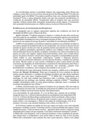 As reivindicações quanto à autoridade religiosa são engrossadas pelas fileiras das
religiões e seitas. Deve-se crer em Jesus mais do que em Sun Myung Moon? O Corão tem
autoridade igual à da Bíblia? Uma palavra profética, hoje, tem a mesma autoridade das
Escrituras? Essas e outras perguntas fazem com que seja essencial considerarmos as
evidências da autoridade bíblica. Virtualmente todas as religiões têm suas escrituras
sagradas. Embora muitas delas contenham ensinamentos morais dignos, o Cristianismo
tem sustentado historicamente ser a Bíblia a única e exclusiva Palavra de Deus.
EVIDÊNCIAS DA AUTENTICIDADE DAS ESCRITURAS
Os parágrafos que se seguem, apresentam algumas das evidências em favor da
identidade da Bíblia como a Palavra de Deus.
Apoio interno. É legítimo procurar a origem e o caráter de uma obra escrita por
meio do exame de seu conteúdo. A Bíblia fornece um testemunho interno convincente de
sua autoridade incomparável como a mensagem da parte de Deus. "E a evidência interna
positiva de sua origem divina que dá poder e autoridade às reivindicações da Bíblia”. 67
A Bíblia revela unidade e consistência espantosas quanto ao seu conteúdo, levando-se
em conta a grande diversidade havida na sua composição. Foi escrita no decurso de um
período de quinze séculos por mais de quarenta autores provenientes de várias classes
sociais - políticos, pescadores, agricultores, médicos, reis, soldados e outro. Escreveram
eles em diferentes locais (no deserto, no palácio, na prisão) e em várias circunstâncias (na
guerra, no exílio, nas viagens). Alguns escreveram história; outros, leis; e ainda outros,
poesia. Os gêneros literários variam entre alegoria, biografia e correspondência pessoal.
Todos tinham os seus antecedente, experiências, virtudes e fraquezas pessoais.
Escreveram em continentes diferentes, em três idiomas distintos, e trataram de centenas
de temas. Mesmo assim, os seus escritos combinam-se entre si para formar um todo
consistente que desdobra, de modo belíssimo, na história do relacionamento entre Deus e
a humanidade. "Não é uma unidade superficial, mas profunda... Quanto mais
profundamente a estudamos, mais completa essa unidade se nos revela”. 68
Josh McDowell conta interessante história que compara a Bíblia com os Grandes
Livros do Mundo Ocidental. Posto que o conjunto de livros consista na obra de
muitos autores diferentes, o vendedor da coletânea reconhece que não oferece nenhuma
"unidade", mas uma mera "conglomeração”. 69
"A Bíblia não é simplesmente uma
antologia; há nela uma unidade que harmoniza todo o conjunto. Uma antologia é
compilada por um antólogo, mas nenhum antólogo compilou a Bíblia".70
Semelhante
unidade extraordinária pode ser mais plausivelmente explicada como o resultado da
revelação outorgada por um só Deus.71
A Bíblia, correlacionada com a natureza complexa do ser humano, lida com todas as
áreas essenciais de nossa vida. À medida que uma pessoa lê a Bíblia, esta, por sua vez, lê
a pessoa. Embora escrita há muitos séculos, fala dinamicamen-
te às necessidades de cada geração. É a voz de Deus que a penetra até ao próprio
âmago de nosso ser, e oferece respostas plausíveis às perguntas mais importantes (Hb
4.12,13). A Palavra de Deus dirige continuamente o leitor em direção a Deus como a
fonte originária da relevância e do propósito para si mesmo e para o seu mundo. Para
quem acolhe a sua mensagem, a Palavra tem poder de transformação. Cria fé no
coração, e leva-nos a um encontro dinâmico com o Deus vivo (Rm 10.17).
As Escrituras expõem um padrão de ética que supera em muito o que seria esperado
de homens e mulheres comuns. Conclama a pessoa a uma moralidade que supera a nossa
medida de justiça. "Cada um desses escritos... apresenta ideias morais e religiosas muito
adiantadas para a época em que surgiram, e tais ideias continuam orientando o mundo".72
A Bíblia lida, com franqueza, com os fracassos humanos e com o problema do pecado.
Seu sistema ético é compreensivo, pois inclui todas as áreas da vida. O alvo da ética
bíblica não é meramente o que a pessoa faz, mas o que a pessoa é. Aderir a um código
 