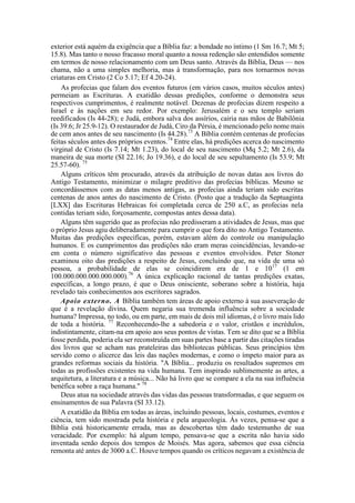 exterior está aquém da exigência que a Bíblia faz: a bondade no íntimo (1 Sm 16.7; Mt 5;
15.8). Mas tanto o nosso fracasso moral quanto a nossa redenção são entendidos somente
em termos de nosso relacionamento com um Deus santo. Através da Bíblia, Deus — nos
chama, não a uma simples melhoria, mas à transformação, para nos tornarmos novas
criaturas em Cristo (2 Co 5.17; Ef 4.20-24).
As profecias que falam dos eventos futuros (em vários casos, muitos séculos antes)
permeiam as Escrituras. A exatidão dessas predições, conforme o demonstra seus
respectivos cumprimentos, é realmente notável. Dezenas de profecias dizem respeito a
Israel e às nações em seu redor. Por exemplo: Jerusalém e o seu templo seriam
reedificados (Is 44-28); e Judá, embora salva dos assírios, cairia nas mãos de Babilônia
(Is 39.6; Jr 25.9-12). O restaurador de Judá, Ciro da Pérsia, é mencionado pelo nome mais
de cem anos antes de seu nascimento (Is 44.28).73
A Bíblia contém centenas de profecias
feitas séculos antes dos próprios eventos.74
Entre elas, há predições acerca do nascimento
virginal de Cristo (Is 7.14; Mt 1.23), do local de seu nascimento (Mq 5.2; Mt 2.6), da
maneira de sua morte (SI 22.16; Jo 19.36), e do local de seu sepultamento (Is 53.9; Mt
25.57-60). 75
Alguns críticos têm procurado, através da atribuição de novas datas aos livros do
Antigo Testamento, minimizar o milagre preditivo das profecias bíblicas. Mesmo se
concordássemos com as datas menos antigas, as profecias ainda teriam sido escritas
centenas de anos antes do nascimento de Cristo. (Posto que a tradução da Septuaginta
[LXX] das Escrituras Hebraicas foi completada cerca de 250 a.C, as profecias nela
contidas teriam sido, forçosamente, compostas antes dessa data).
Alguns têm sugerido que as profecias não predisseram a atividades de Jesus, mas que
o próprio Jesus agiu deliberadamente para cumprir o que fora dito no Antigo Testamento.
Muitas das predições específicas, porém, estavam além do controle ou manipulação
humanos. E os cumprimentos das predições não eram meras coincidências, levando-se
em conta o número significativo das pessoas e eventos envolvidos. Peter Stoner
examinou oito das predições a respeito de Jesus, concluindo que, na vida de uma só
pessoa, a probabilidade de elas se coincidirem era de 1 e 1017
(1 em
100.000.000.000.000.000).76
A única explicação racional de tantas predições exatas,
específicas, a longo prazo, é que o Deus onisciente, soberano sobre a história, haja
revelado tais conhecimentos aos escritores sagrados.
Apoio externo. A Bíblia também tem áreas de apoio externo à sua asseveração de
que é a revelação divina. Quem negaria sua tremenda influência sobre a sociedade
humana? Impressa, no todo, ou em parte, em mais de dois mil idiomas, é o livro mais lido
de toda a história. 77
Reconhecendo-lhe a sabedoria e o valor, cristãos e incrédulos,
indistintamente, citam-na em apoio aos seus pontos de vistas. Tem se dito que se a Bíblia
fosse perdida, poderia ela ser reconstruída em suas partes base a partir das citações tiradas
dos livros que se acham nas prateleiras das bibliotecas públicas. Seus princípios têm
servido como o alicerce das leis das nações modernas, e como o ímpeto maior para as
grandes reformas sociais da história. "A Bíblia... produziu os resultados supremos em
todas as profissões existentes na vida humana. Tem inspirado sublimemente as artes, a
arquitetura, a literatura e a música... Não há livro que se compare a ela na sua influência
benéfica sobre a raça humana." 78
Deus atua na sociedade através das vidas das pessoas transformadas, e que seguem os
ensinamentos de sua Palavra (SI 33.12).
A exatidão da Bíblia em todas as áreas, incluindo pessoas, locais, costumes, eventos e
ciência, tem sido mostrada pela história e pela arqueologia. Ás vezes, pensa-se que a
Bíblia está historicamente errada, mas as descobertas têm dado testemunho de sua
veracidade. Por exemplo: há algum tempo, pensava-se que a escrita não havia sido
inventada senão depois dos tempos de Moisés. Mas agora, sabemos que essa ciência
remonta até antes de 3000 a.C. Houve tempos quando os críticos negavam a existência de
 