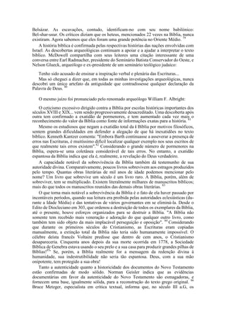 Belsázar. As escavações, contudo, identificam-no com seu nome babilónico:
Bel-shar-usur. Os críticos diziam que os heteus, mencionados 22 vezes na Bíblia, nunca
existiram. Agora sabemos que eles foram uma grande potência no Oriente Médio. 79
A história bíblica é confirmada pelas respectivas histórias das nações envolvidas com
Israel. As descobertas arqueológicas continuam a apoiar e a ajudar a interpretar o texto
bíblico. McDowell compartilha com seus leitores uma citação interessante de uma
conversa entre Earl Radmacher, presidente do Seminário Batista Conservador do Oeste, e
Nelson Glueck, arqueólogo e ex-presidente de um seminário teológico judaico:
Tenho sido acusado de ensinar a inspiração verbal e plenária das Escrituras...
Mas só cheguei a dizer que, em todas as minhas investigações arqueológicas, nunca
descobri um único artefato da antiguidade que contradissesse qualquer declaração da
Palavra de Deus. 80
O mesmo juízo foi pronunciado pelo renomado arqueólogo William F. Albright:
O ceticismo excessivo dirigido contra a Bíblia por escolas históricas importantes dos
séculos XVIII e XIX... vem sendo progressivamente desacreditado. Uma descoberta após
outra tem confirmado a exatidão de pormenores, e tem aumentado cada vez mais o
reconhecimento do valor da Bíblia como fonte de informações exatas para a história. 81
Mesmo os estudiosos que negam a exatidão total da i Bíblia por motivos filosóficos,
sentem grandes dificuldades em defender a alegação de que há inexatidões no texto
bíblico. Kenneth Kantzer comenta: "Embora Barth continuasse a asseverar a presença de
erros nas Escrituras, é muitíssimo difícil localizar qualquer exemplo nos seus escritos de
que realmente tais erros existem".82
Considerando o grande número de pormenores na
Bíblia, espera-se uma coletânea considerável de tais erros. No entanto, a exatidão
espantosa da Bíblia indica que ela é, realmente, a revelação do Deus verdadeiro.
A capacidade notável da sobrevivência da Bíblia também dá testemunho de sua
autoridade divina. Comparativamente, poucos livros sobrevivem aos estragos produzidos
pelo tempo. Quantas obras literárias de mil anos de idade podemos mencionar pelo
nome? Um livro que sobrevive um século é um livro raro. A Bíblia, porém, além de
sobreviver, tem se multiplicado. Existem literalmente milhares de manuscritos bíblicos;
mais do que todos os manuscritos reunidos das demais obras literárias. 83
O que torna mais notável a sobrevivência da Bíblia é o fato de ela haver passado por
incontáveis períodos, quando sua leitura era proibida pelas autoridades eclesiásticas (du-
rante a Idade Média) e das tentativas de vários governantes em se eliminá-la. Desde o
Edito de Diocleciano em 303, que ordenou a destruição de todos os exemplares da Bíblia,
até o presente, houve esforços organizados para se destruir a Bíblia. "A Bíblia não
somente tem recebido mais veneração e adoração do que qualquer outro livro, como
também tem sido objeto da mais implacável perseguição e oposição". 84
Considerando
que durante os primeiros séculos do Cristianismo, as Escrituras eram copiadas
manualmente, a extinção total da Bíblia não teria sido humanamente impossível. O
célebre deísta francês Voltaire predisse que dentro de cem anos, o Cristianismo
desapareceria. Cinquenta anos depois da sua morte ocorrida em 1778, a Sociedade
Bíblica de Genebra estava usando o seu prelo e a sua casa para produzir grandes pilhas de
Bíblias!85
' Se, porém, a Bíblia realmente for a mensagem da redenção divina à
humanidade, sua indestrutibilidade não seria tão espantosa. Deus, com a sua mão
onipotente, tem protegido a sua obra!
Tanto a autenticidade quanto a historicidade dos documentos do Novo Testamento
estão confirmadas de modo sólido. Norman Geisler indica que as evidências
documentárias em favor da autenticidade do Novo Testamento são esmagadoras, e
fornecem uma base, igualmente sólida, para a reconstrução do texto grego original. 86
Bruce Metzger, especialista em crítica textual, informa que, no século III a.G, os
 