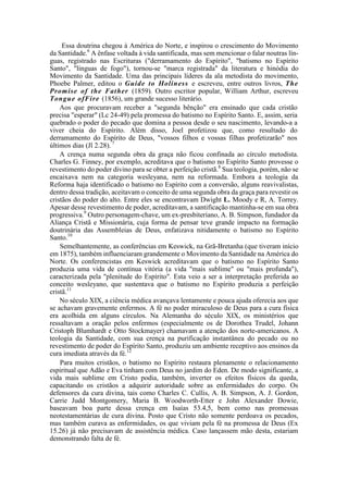 Essa doutrina chegou à América do Norte, e inspirou o crescimento do Movimento
da Santidade.6
A ênfase voltada à vida santificada, mas sem mencionar o falar noutras lín-
guas, registrado nas Escrituras ("derramamento do Espírito", "batismo no Espírito
Santo", "línguas de fogo"), tornou-se "marca registrada" da literatura e hinódia do
Movimento da Santidade. Uma das principais líderes da ala metodista do movimento,
Phoebe Palmer, editou o Guide to Holiness e escreveu, entre outros livros, The
Promise of the Father (1859). Outro escritor popular, William Arthur, escreveu
Tongue ofFire (1856), um grande sucesso literário.
Aos que procuravam receber a "segunda bênção" era ensinado que cada cristão
precisa "esperar" (Lc 24-49) pela promessa do batismo no Espírito Santo. E, assim, seria
quebrado o poder do pecado que domina a pessoa desde o seu nascimento, levando-a a
viver cheia do Espírito. Além disso, Joel profetizou que, como resultado do
derramamento do Espírito de Deus, "vossos filhos e vossas filhas profetizarão" nos
últimos dias (Jl 2.28). 7
A crença numa segunda obra da graça não ficou confinada ao círculo metodista.
Charles G. Finney, por exemplo, acreditava que o batismo no Espírito Santo provesse o
revestimento do poder divino para se obter a perfeição cristã.8
Sua teologia, porém, não se
encaixava nem na categoria wesleyana, nem na reformada. Embora a teologia da
Reforma haja identificado o batismo no Espírito com a conversão, alguns reavivalistas,
dentro dessa tradição, aceitavam o conceito de uma segunda obra da graça para revestir os
cristãos do poder do alto. Entre eles se encontravam Dwight L. Moody e R, A. Torrey.
Apesar desse revestimento de poder, acreditavam, a santificação mantinha-se em sua obra
progressiva.9
Outro personagem-chave, um ex-presbiteriano, A. B. Simpson, fundador da
Aliança Cristã e Missionária, cuja forma de pensar teve grande impacto na formação
doutrinária das Assembleias de Deus, enfatizava nitidamente o batismo no Espírito
Santo.10
Semelhantemente, as conferências em Keswick, na Grã-Bretanha (que tiveram início
em 1875), também influenciaram grandemente o Movimento da Santidade na América do
Norte. Os conferencistas em Keswick acreditavam que o batismo no Espírito Santo
produzia uma vida de contínua vitória (a vida "mais sublime" ou "mais profunda"),
caracterizada pela "plenitude do Espírito". Esta veio a ser a interpretação preferida ao
conceito wesleyano, que sustentava que o batismo no Espírito produzia a perfeição
cristã.11
No século XIX, a ciência médica avançava lentamente e pouca ajuda oferecia aos que
se achavam gravemente enfermos. A fé no poder miraculoso de Deus para a cura física
era acolhida em alguns círculos. Na Alemanha do século XIX, os ministérios que
ressaltavam a oração pelos enfermos (especialmente os de Dorothea Trudel, Johann
Cristoph Blumhardt e Otto Stockmayer) chamavam a atenção dos norte-americanos. A
teologia da Santidade, com sua crença na purificação instantânea do pecado ou no
revestimento de poder do Espírito Santo, produziu um ambiente receptivo aos ensinos da
cura imediata através da fé.12
Para muitos cristãos, o batismo no Espírito restaura plenamente o relacionamento
espiritual que Adão e Eva tinham com Deus no jardim do Eden. De modo significante, a
vida mais sublime em Cristo podia, também, inverter os efeitos físicos da queda,
capacitando os cristãos a adquirir autoridade sobre as enfermidades do corpo. Os
defensores da cura divina, tais como Charles C. Cullis, A. B. Simpson, A. J. Gordon,
Carrie Judd Montgomery, Maria B. Woodworth-Etter e John Alexander Dowie,
baseavam boa parte dessa crença em Isaías 53.4,5, bem como nas promessas
neotestamentárias de cura divina. Posto que Cristo não somente perdoava os pecados,
mas também curava as enfermidades, os que viviam pela fé na promessa de Deus (Ex
15.26) já não precisavam de assistência médica. Caso lançassem mão desta, estariam
demonstrando falta de fé.
 