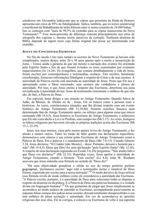 estudiosos em Alexandria indicavam que as cópias que possuíam da Ilíada de Homero
apresentavam cerca de 95% de fidedignidade. Indica, também, que os textos setentrional
e meridional da Mahabharata da índia diferem entre si numa extensão de 26.000 linhas. 87
Isto se contrasta com "mais de 99,5% de exatidão para as cópias manuscritas do Novo
Testamento".88
Esse meio-porcento de diferença consiste principalmente nos erros de
ortografia dos copistas e, mesmo assim, passíveis de correção. Nenhuma doutrina da
Bíblia depende de algum texto cuja forma original não possa ser determinada com
exatidão.
JESUS E SEU CONCEITO DAS ESCRITURAS
No fim do século I (no mais tardar) os escritos do Novo Testamento já haviam sido
completados; muitos destes, entre 20 e 30 anos apenas após a morte e ressurreição de
Jesus. / Temos ainda a garantia de que até mesmo a narração dos eventos foi orientada
pelo Espírito Santo a fim de que fossem evitados os erros ocasionados por eventuais
esquecimentos (Jo 14.26). Os evangelhos, que contam detalhadamente a vida de Jesus,
foram escritos por contemporâneos e testemunhas oculares. Tais escritos, fartamente
corroborados, fornecem informações fidedignas a respeito de Cristo e de seus ensinos. A
autoridade da Palavra escrita está ancorada na autoridade de Jesus. Posto que Ele nos é
apresentado como o Deus encarnado, seus ensinos são verdadeiros e plenos de
autoridade. Por isso, o que Jesus ensina a respeito das Escrituras, determina sua justa
reivindicação à autoridade divina. Jesus dá testemunho consistente e enfático de que elas
são, de fato, a Palavra de Deus.
Em especial, Jesus dirigia a sua atenção ao Antigo Testamento. Quando falava de
Adão, de Moisés, de Abraão ou de , Jonas, Ele os tratava como a pessoas reais e
históricas. Às vezes, correlacionava situações que lhe diziam respeito com um evento
histórico do Antigo Testamento (Mt 12.39,40). Noutras ocasiões, buscava num
determinado fato do Antigo Testamento apoio, ou reforço, para alguma coisa que estava
ensinando (Mt 19.4,5). Jesus honrava as Escrituras do Antigo Testamento, e enfatizava
que Ele não viera abolir a Lei e os Profetas, mas cumpri-los (Mt 5.17). As vezes, fustigava
os líderes religiosos por haverem elevado as próprias tradições acima das Escrituras (Mt
15.3; 22.29).
Jesus, nos seus ensinos, citou pelo menos quinze livros do Antigo Testamento, e fez
alusão a muitos outros. Tanto no modo de falar quanto nas declarações específicas,
demonstrava com clareza a sua estima pelas Escrituras do Antigo Testamento como a
Palavra de Deus. Era a palavra e o mandamento de Deus (Mc 7.6-13). Citando Gênesis
2.24, Jesus declarou: "O Criador [não Moisés]... disse: Portanto, deixará o homem pai e
mãe" (Mt 19.4,5). Disse que Davi fez uma declaração "pelo Espírito Santo" (Mc 12.36).
A respeito de uma declaração registrada em Êxodo 3.6, Ele perguntou: "Não tendes lido o
que Deus vos declarou?" (Mt 22.31). Repetidas vezes, Jesus apelou à autoridade do
Antigo Testamento, citando a fórmula: "Está escrito" (Lc 4.4). John W. Wenham
assevera que Jesus entendia essa fórmula no sentido de "Deus diz!"
"Há uma objetividade grandiosa e sólida no uso do tempo pretérito perfeito
gegraptai, 'permanece escrito': 'aqui está o testemunho eterno e imutável do Deus
Eterno, registrado por escrito para a nossa instrução'."89
O modo decisivo de Jesus utilizar
essa fórmula revela de modo enfático como ele considerava a autoridade das Escrituras.
"A Palavra escrita, portanto, é a autoridade de Deus para solucionar todas as disputas a
respeito da doutrina ou da prática. E a Palavra de Deus nas palavras humanas; é a verdade
divina em linguagem humana".90
Os que gostariam de alegar que Jesus simplesmente se
acomodava ao modo judaico de entender as Escrituras, acompanhando passivamente as
supostas falsas crenças dos judeus nesse assunto, deixam totalmente desapercebidos o seu
tom enfático de plena aceitação e autoridade. Em vez de acomodar-se às opiniões
religiosas dos seus dias, Ele as corrigia, e colocava as Escrituras de volta à sua suprema
 