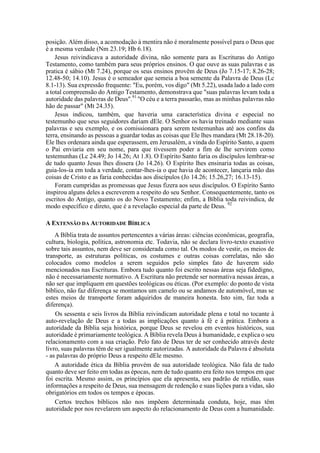 posição. Além disso, a acomodação à mentira não é moralmente possível para o Deus que
é a mesma verdade (Nm 23.19; Hb 6.18).
Jesus reivindicava a autoridade divina, não somente para as Escrituras do Antigo
Testamento, como também para seus próprios ensinos. O que ouve as suas palavras e as
pratica é sábio (Mt 7.24), porque os seus ensinos provêm de Deus (Jo 7.15-17; 8.26-28;
12.48-50; 14.10). Jesus é o semeador que semeia a boa semente da Palavra de Deus (Lc
8.1-13). Sua expressão frequente: "Eu, porém, vos digo" (Mt 5.22), usada lado a lado com
a total compreensão do Antigo Testamento, demonstrava que "suas palavras levam toda a
autoridade das palavras de Deus".91
"O céu e a terra passarão, mas as minhas palavras não
hão de passar" (Mt 24.35).
Jesus indicou, também, que haveria uma característica divina e especial no
testemunho que seus seguidores dariam dEle. O Senhor os havia treinado mediante suas
palavras e seu exemplo, e os comissionara para serem testemunhas até aos confins da
terra, ensinando as pessoas a guardar todas as coisas que Ele lhes mandara (Mt 28.18-20).
Ele lhes ordenara ainda que esperassem, em Jerusalém, a vinda do Espírito Santo, a quem
o Pai enviaria em seu nome, para que tivessem poder a fim de lhe servirem como
testemunhas (Lc 24.49; Jo 14.26; At 1.8). O Espírito Santo faria os discípulos lembrar-se
de tudo quanto Jesus lhes dissera (Jo 14.26). O Espírito lhes ensinaria todas as coisas,
guia-los-ia em toda a verdade, contar-lhes-ia o que havia de acontecer, lançaria mão das
coisas de Cristo e as faria conhecidas aos discípulos (Jo 14.26; 15.26,27; 16.13-15).
Foram cumpridas as promessas que Jesus fizera aos seus discípulos. O Espírito Santo
inspirou alguns deles a escreverem a respeito do seu Senhor. Consequentemente, tanto os
escritos do Antigo, quanto os do Novo Testamento; enfim, a Bíblia toda reivindica, de
modo específico e direto, que é a revelação especial da parte de Deus. 92
A EXTENSÃO DA AUTORIDADE BÍBLICA
A Bíblia trata de assuntos pertencentes a várias áreas: ciências econômicas, geografia,
cultura, biologia, política, astronomia etc. Todavia, não se declara livro-texto exaustivo
sobre tais assuntos, nem deve ser considerada como tal. Os modos de vestir, os meios de
transporte, as estruturas políticas, os costumes e outras coisas correlatas, não são
colocados como modelos a serem seguidos pelo simples fato de haverem sido
mencionados nas Escrituras. Embora tudo quanto foi escrito nessas áreas seja fidedigno,
não é necessariamente normativo. A Escritura não pretende ser normativa nessas áreas, a
não ser que impliquem em questões teológicas ou éticas. (Por exemplo: do ponto de vista
bíblico, não faz diferença se montamos um camelo ou se andamos de automóvel, mas se
estes meios de transporte foram adquiridos de maneira honesta. Isto sim, faz toda a
diferença).
Os sessenta e seis livros da Bíblia reivindicam autoridade plena e total no tocante à
auto-revelação de Deus e a todas as implicações quanto à fé e à prática. Embora a
autoridade da Bíblia seja histórica, porque Deus se revelou em eventos históricos, sua
autoridade é primariamente teológica. A Bíblia revela Deus à humanidade, e explica o seu
relacionamento com a sua criação. Pelo fato de Deus ter de ser conhecido através deste
livro, suas palavras têm de ser igualmente autorizadas. A autoridade da Palavra é absoluta
- as palavras do próprio Deus a respeito dEle mesmo.
A autoridade ética da Bíblia provém de sua autoridade teológica. Não fala de tudo
quanto deve ser feito em todas as épocas, nem de tudo quanto era feito nos tempos em que
foi escrita. Mesmo assim, os princípios que ela apresenta, seu padrão de retidão, suas
informações a respeito de Deus, sua mensagem de redenção e suas lições para a vidas, são
obrigatórios em todos os tempos e épocas.
Certos trechos bíblicos não nos impõem determinada conduta, hoje, mas têm
autoridade por nos revelarem um aspecto do relacionamento de Deus com a humanidade.
 