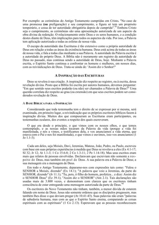 Por exemplo: as cerimônias do Antigo Testamento cumpridas em Cristo. "No caso de
uma promessa (ou prefiguração) e seu cumprimento, a figura só tem um propósito
temporário, e cessa de ter autoridade obrigatória depois de cumprida".93
Embora Cristo
seja o cumprimento, as cerimônias são uma apresentação autorizada de um aspecto da
obra divina da redenção. O relacionamento entre Deus e os seres humanos, e a condição
destes diante de Deus, têm implicações para todos os aspectos da vida. Por isso, a Palavra
tem aplicação autorizada a todas as esferas de nossa vida.
O escopo da autoridade das Escrituras é tão extensivo como a própria autoridade de
Deus em relação a todas as áreas da existência humana. Deus está acima de todas as áreas
de nossa vida, e fala a todas elas mediante a sua Palavra. A autoridade da Palavra escrita é
a autoridade do próprio Deus. A Bíblia não é meramente um registro da autoridade de
Deus no passado, mas continua sendo a autoridade de Deus, hoje. Mediante a Palavra
escrita, o Espírito Santo continua a confrontar os homens e mulheres, em nossos dias,
com as reivindicações de Deus. Trata-se ainda de: 'Assim diz o Senhor!"
A INSPIRAÇÃO DAS ESCRITURAS
Deus se revelou à sua criação. A inspiração diz respeito ao registro, ou à escrita, dessa
revelação divina. Posto que a Bíblia foi escrita por autores humanos, devemos perguntar:
"Em que sentido seus escritos poderão (ou não) ser chamados a Palavra de Deus?" Uma
questão correlata diz respeito ao grau (ou extensão) em que seus escritos podem ser consi-
derados revelação de Deus.
A BASE BÍBLICA PARA A INSPIRAÇÃO
Considerando que toda testemunha tem o direito de se expressar por si mesma, será
examinada, em primeiro lugar, a reivindicação que os próprios escritores bíblicos fazem à
inspiração divina. Muitos dos que compuseram as Escrituras eram participantes, ou
testemunhas oculares, dos eventos a respeito dos quais escreveram.
O que era desde o princípio, o que vimos com os nossos olhos, o que temos
contemplado, e as nossas mãos tocaram da Palavra da vida (porque a vida foi
manifestada, e nós a vimos, e testificamos dela, e vos anunciamos a vida eterna, que
estava com o Pai e nos foi manifestada), o que vimos e ouvimos, isso vos anunciamos (1
Jo 1.1-3).
Cada um deles, seja Moisés, Davi, Jeremias, Mateus, João, Pedro, ou Paulo, escreveu
com base em suas próprias experiências à medida que Deus se revelava a eles (Ex 4.1-17;
SI 32; Jr 12; At 1.1-3; 1 Co 15.6-8; 2 Co 1.3-11; 2 Pe 1.14-18). Mas seus escritos eram
mais que relatos de pessoas envolvidas. Declaravam que escreviam não somente a res-
peito de Deus, mas também em prol de Deus. A sua palavra era a Palavra de Deus; a
sua mensagem era a mensagem de Deus.
Em todo o Antigo Testamento, deparamo-nos com expressões tais como: "Falou o
SENHOR a Moisés, dizendo" (Ex 14.1); "A palavra que veio a Jeremias, da parte do
SENHOR, dizendo" (Jr 11.1); "Tu, pois, ó filho do homem, profetiza... e dize: Assim diz
o SENHOR Deus" (Ez 39.1); "Assim diz o SENHOR" (Am 2.1). Tais declarações são
usadas mais de 3.800 vezes, e demonstram com clareza que os escritores tinham
consciência de estar entregando uma mensagem autorizada da parte de Deus.94
Os escritores do Novo Testamento não tinham, também, a menor dúvida de estarem
falando em nome de Deus. Jesus não somente ordenou que os discípulos pregassem, mas
também lhes disse o que deviam pregar (At 10.41-43). Suas palavras não eram "palavras
de sabedoria humana, mas com as que o Espírito Santo ensina, comparando as coisas
espirituais com as espirituais" (1 Co 2.13). Esperavam que as pessoas reconhecessem
 