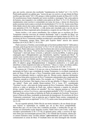 que, por escrito, estavam elas recebendo "mandamentos do Senhor" (cf. 1 Co 14.37).
Paulo podia garantir aos gálatas que, "acerca do que vos escrevo, eis que diante de Deus
testifico que não minto" (Gl 1.20), porque o tinha recebido da parte de Deus (Gl 1.6-20).
Os tessalonicenses foram elogiados por terem recebido a mensagem "não como palavra
de homens, mas (segundo é, na verdade) como palavra de Deus" (1 Ts 2.13). Preceitos e
mandamentos eram escritos à comunidade em nome de Jesus, e deixar de observá-los
podia ocasionar motivo para a exclusão do desobediente (2 Ts 3.6-14). Assim como Deus
tinha falado através dos santos profetas, agora o Senhor dava mandamentos através dos
seus apóstolos (2 Pe 3.2). Receber , a vida eterna está vinculado com o ato de crer no
testemunho de Deus (registrado pelos discípulos) a respeito do seu Filho (ljo 5.10-12).
Nestes trechos, e em outros semelhantes, fica evidente que os escritores do Novo
Testamento estavam convictos de estarem declarando "todo o conselho de Deus" em
obediência ao mandamento de Cristo e sob a orientação do Espírito Santo (At 20.27). Os
escritores do Novo Testamento também reconheciam a autoridade total das Escrituras do
Antigo Testamento, porque Deus "falou pelo Espírito Santo" através dos autores
humanos (At 4.24,25; Hb 3.7; 10.15,16).
Paulo escreveu a Timóteo, asseverando que as Escrituras podiam fazê-lo "sábio para a
salvação, pela fé que há em Cristo Jesus" (2 Tm 3.15). O valor das Escrituras deriva-se de
sua origem. Paulo indica que o mérito das Escrituras não está no escritor humano, mas no
próprio Deus. Ele afirma: "Toda Escritura é inspirada por Deus" (2 Tm 3.16). O termo
"inspiração" é derivado desse versículo, e aplicado à escrita da Bíblia. A palavra grega
empregada aqui é theopneustos que, literalmente, significa "soprada por Deus". As
versões mais recentes dizem com razão: "Toda Escritura é inspirada [soprada] por Deus"
(NVI). Paulo não está dizendo que Deus soprou alguma característica divina nos escritos
humanos das Escrituras, ou que toda a Escritura respira um ambiente de Deus, que fala
dEle. O adjetivo grego (theopneustos) é claramente predicativo, e é usado para
identificar a fonte originária de todas as Escrituras.95
Deus é o Autor, em última análise.
Logo, toda a Escritura é a voz de Deus, a Palavra de Deus (At 4.25; Hb 1.5-13).
O contexto de 2 Timóteo 3.16 tem em vista as Escrituras do Antigo Testamento. A
declaração de Paulo é que a totalidade do Antigo Testamento é a revelação inspirada da
parte de Deus. O fato de que o Novo Testamento ainda estava sendo escrito, exclui a
mesma reivindicação interna e explícita para ele. Mesmo assim, algumas declarações
específicas feitas pelos escritores do Novo Testamento subentendem que a inspiração das
Escrituras estende-se à Bíblia inteira. Por exemplo, em 1 Timóteo 5.18 Paulo escreve:
"Porque diz a Escritura: Não ligarás a boca ao boi que debulha. E: Digno é o obreiro do
seu salário". Paulo está citando Deute-ronômio 25.4 e Lucas 10.7, considerando
"Escritura" as cita- , ções tanto do Antigo quanto do Novo Testamento. Além disso, Pedro
refere-se a todas as epístolas de Paulo que, embora tratassem a respeito da salvação
divina, contêm "pontos difíceis de entender". Por isso, algumas pessoas as "torcem e
igualmente as outras Escrituras, para sua própria perdição" (2 Pe 3.16, grifos nossos).
Note que Pedro coloca todas as Epístolas de Paulo na categoria de Escritura. Torcê-las é
torcer a Palavra de Deus, resultando na destruição do transgressor. Os escritores do Novo
Testamento comunicam "com as palavras que o Espírito Santo ensina, comparando as
coisas espirituais com as espirituais" (1 Co 2.13), assim como Jesus prometera (Jo 14.26;
16.13-15).
Na sua segunda epístola, Pedro fala de sua morte iminente e do seu desejo de que
seus leitores se mantenham na verdade que ele já lhes havia compartilhado.
Mostra-lhes que a fé em Cristo não é nenhuma invenção, e lembra-lhes de que ele
mesmo era testemunha ocular daqueles eventos. Pedro estava com Cristo, vendo-o e
ouvindo-o pessoalmente (2 Pe 1.12-18). O apóstolo passa, então, a escrever de algo
mais firme que seu testemunho pessoal (2Pe 1.19). Falando das Escrituras, afirma que
os autores humanos eram "levados adiante" (pheromenoi) pelo Espírito Santo ao
comunicarem as coisas de Deus. O resultado disso era uma mensagem não iniciada
 