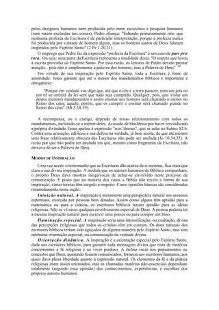 pelos desígnios humanos nem produzida pelo mero raciocínio e pesquisa humanos
(sem serem excluídas tais coisas). Pedro afiança: "Sabendo primeiramente isto: que
nenhuma profecia da Escritura é de particular interpretação; porque a profecia nunca
foi produzida por vontade de homem algum, mas os homens santos de Deus falaram
inspirados pelo Espírito Santo" (2 Pe 1.20,21).
O emprego que Pedro faz da expressão "profecia da Escritura" é um caso de pars pro
tota. Ou seja: uma parte da Escritura representa a totalidade desta. "O ímpeto que levou
à escrita provinha do Espírito Santo. Por essa razão, os leitores de Pedro devem prestar
atenção... pois não é simplesmente a palavra dos homens, mas a Palavra de Deus". 96
Em virtude de sua inspiração pelo Espírito Santo, toda a Escritura é fonte de
autoridade. Jesus garante que até o menor dos mandamentos bíblicos é importante e
obrigatório:
"Porque em verdade vos digo que, até que o céu e a terra passem, nem um jota ou
um til se omitirá da lei sem que tudo seja cumprido. Qualquer, pois, que violar um
destes menores mandamentos e assim ensinar aos homens será chamado o menor no
Reino dos céus; aquele, porém, que os cumprir e ensinar será chamado grande no
Reino dos céus" (Mt 5.18,19).
A recompensa, ou o castigo, depende de nosso relacionamento com todos os
mandamentos, incluindo-se o menor deles. Acusado de blasfêmia por haver reivindicado
a própria divindade, Jesus apelou à expressão "sois 'deuses", que se acha no Salmo 82.6.
Contra essa acusação, edificou a sua defesa na verdade, já bem aceita, de que até mesmo
uma frase relativamente obscura das Escrituras não pode ser anulada (Jo 10.34,35). A
razão por que não podia ser anulada era que, mesmo como fragmento da Escritura, não
deixava de ser a Palavra de Deus.
MODOS DE INSPIRAÇÃO
Uma vez aceito o testemunho que as Escrituras dão acerca de si mesmas, fica mais que
clara a sua divina inspiração. A medida que os autores humanos da Bíblia a compunham,
o próprio Deus dava mostras inequívocas de achar-se envolvido neste processo de
comunicação. E posto que na maioria dos casos a Bíblia não revela a forma de sua
inspiração, várias teorias têm surgido a respeito. Cinco opiniões básicas são consideradas
resumidamente nesta seção.
Intuição natural. A inspiração é meramente uma perspicácia natural nos assuntos
espirituais, exercida por pessoas bem dotadas. Assim como alguns têm aptidão para a
matemática ou para a ciência, os escritores bíblicos teriam aptidão para as ideias
religiosas. Não se vê nisso qualquer envolvimento especial de Deus. A pessoa poderia ter
a mesma inspiração natural para escrever uma poesia ou para compor um hino.
Iluminação especial. A inspiração seria uma intensificação, ou exaltação, divina
das percepções religiosas que todos os cristãos têm em comum. Os dons naturais dos
escritores bíblicos teriam sido aguçados de alguma maneira pelo Espírito Santo, mas sem
nenhuma orientação especial, ou comunicação da verdade divina.
Orientação dinâmica. A inspiração é a orientação especial pelo Espírito Santo,
dada aos escritores bíblicos, para garantir toda mensagem divina que trata de matérias
concernentes à fé religiosa e ao viver piedoso. A ênfase recai nos pensamentos ou
conceitos que Deus, querendo fossem comunicados, fornecia aos escritores humanos, aos
quais dava plena liberdade quanto à expressão natural. Os elementos da fé e da prática
religiosas eram assim orientados, mas as chamadas matérias não-essenciais dependiam
totalmente (segundo essa opinião) dos conhecimentos, experiências, e escolhas dos
próprios autores humanos.
 