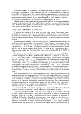 Plenária verbal. A inspiração é a combinação entre a expressão natural dos
escritores e a iniciação e orientação especiais dos seus escritos concedidas pelo Espírito
Santo. Mas o Espírito Santo não somente dirigia os pensamentos, ou conceitos dos
escritores, como também supervisionava a seleção das palavras para a totalidade do texto
(e não somente para as questões de fé e prática). O Espírito Santo garantia a exatidão e a
suficiência de tudo quanto era escrito como a revelação da parte de Deus.
Ditado divino. A inspiração é a superintendência infalível da reprodução mecânica
das palavras divinas à medida que o Espírito Santo as ditava aos autores bíblicos. Estes,
como obedientes estenógrafos, tudo registravam segundo as ordens especiais do Espírito
Santo quanto ao conteúdo, vocabulário e estilo.
FORMULANDO UM CONCEITO DA INSPIRAÇÃO
O conceito de inspiração deve levar em conta tudo quanto é necessário para a
revelação divina ser comunicada com exatidão. O modo correto de inspiração deve
incluir todos os elementos que a Bíblia postula tanto no ato de inspirar quanto nos efeitos
desse ato. Deve também reservar um lugar apropriado à atividade de Deus e à atividade
humana.
Ao examinarmos os dados fornecidos nas Escrituras, vários elementos envolvidos no
ato de inspirar são apresentados com clareza. (1) Toda a Escritura é respirada por Deus; ,
procede da boca de Deus (2 Tm 3.16). (2) Os autores da Escritura falaram inspirados pelo
Espírito Santo (2 Pe 1.21). (3) Os escritores sagrados não falavam segundo a própria
vontade, mas de acordo com a vontade divina. (4) Todavia, eles tomavam parte ativa e
dinâmica na produção das Escrituras. Não eram meros robôs (Lc 20.42; Jo 12.39; At
3.22).
Semelhantemente, a Escritura fornece soluções quanto ao ato de inspirar. (1) Toda a
Escritura é respirada por Deus e, portanto, toda a Escritura é a Palavra de Deus (1 Co
14.37; 2 Tm 3.16). (2) Toda a Escritura é proveitosa; é uma regra completa e suficiente
para a fé e prática (2 Tm 3.16,17). (3) Nenhuma linha da Escritura pode ser deixada de
lado, anulada ou destruída; a totalidade da Escritura tem de ser aceita em sua integridade
e plenitude (Jo 10.35). (4) A Escritura é mais fidedigna que qualquer observação mera-
mente humana, seja empírica, seja científica, seja filosófica (2 Pe 1.12-19). (5) Nenhuma
parte da Escritura é condicionada, quanto à sua veracidade, por nenhuma limitação de seu
autor humano (2 Pe 1.20). O condicionamento histórico normal, bem como a
pecaminosidade e finitude humanas, são contrabalançados pela supervisão do Espírito
Santo.
À luz dessas observações, extraídas da própria Escritura, pode-se fazer uma avaliação
dos cinco modos de inspiração sugeridos. Tais conceitos, por considerarem a inspiração
meramente um dom natural de iluminação, não prestam a devida atenção ao fato de Deus
haver "soprado"'a Escritura. O conceito da orientação dinâmica, que entende serem as
questões de fé e práticas devidamente inspiradas, em contraste com os assuntos mais
corriqueiros, não fornece nenhum método seguro para determinar o que é inspirado e o
que não o é. Nem sequer leva em conta a declaração bíblica de que toda a Escritura é
inspirada, inclusive os versículos tidos como obscuros.
O conceito do ditado divino na inspiração não reconhece devidamente o elemento
humano - os estilos, expressões e ênfases específicos dos escritores de per si.
O conceito da inspiração verbal e plenária evita os exageros de se enfatizar a atividade
de Deus a ponto de negligenciar a participação humana, ou de enfatizar a contribuição
humana a ponto de desprezar o envolvimento divino na produção da Escritura. A
totalidade da Escritura Sagrada é inspirada, pois seus autores a escreviam sob a
supervisão e orientação do Espírito Santo. Isto permite variedades de estilo literário,
gramática, vocabulário e outras peculiaridades humanas. Afinal, alguns escritores
bíblicos tinham, sob o apanágio da providência de Deus, passado por longos anos de
 