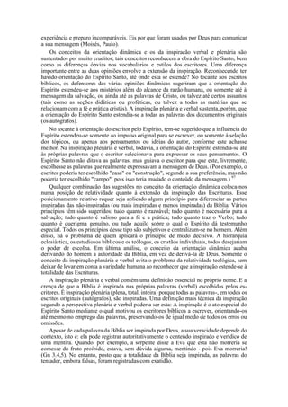 experiência e preparo incomparáveis. Eis por que foram usados por Deus para comunicar
a sua mensagem (Moisés, Paulo).
Os conceitos da orientação dinâmica e os da inspiração verbal e plenária são
sustentados por muito eruditos; tais conceitos reconhecem a obra do Espírito Santo, bem
como as diferenças óbvias nos vocabulários e estilos dos escritores. Uma diferença
importante entre as duas opiniões envolve a extensão da inspiração. Reconhecendo ter
havido orientação do Espírito Santo, até onde esta se estende? No tocante aos escritos
bíblicos, os defensores das várias opiniões dinâmicas sugeriram que a orientação do
Espírito estendeu-se aos mistérios além do alcance da razão humana, ou somente até à
mensagem da salvação, ou ainda até as palavras de Cristo, ou talvez até certos assuntos
(tais como as seções didáticas ou proféticas, ou talvez a todas as matérias que se
relacionam com a fé e prática cristãs). A inspiração plenária e verbal sustenta, porém, que
a orientação do Espírito Santo estendia-se a todas as palavras dos documentos originais
(os autógrafos).
No tocante à orientação do escritor pelo Espírito, tem-se sugerido que a influência do
Espírito estendeu-se somente ao impulso original para se escrever, ou somente à seleção
dos tópicos, ou apenas aos pensamentos ou ideias do autor, conforme este achasse
melhor. Na inspiração plenária e verbal, todavia, a orientação do Espírito estendia-se até
às próprias palavras que o escritor selecionava para expressar os seus pensamentos. O
Espírito Santo não ditava as palavras, mas guiava o escritor para que este, livremente,
escolhesse as palavras que realmente expressavam a mensagem de Deus. (Por exemplo, o
escritor poderia ter escolhido "casa" ou "construção", segundo a sua preferência, mas não
poderia ter escolhido "campo", pois isso teria mudado o conteúdo da mensagem.) 97
Qualquer combinação das sugestões no conceito da orientação dinâmica coloca-nos
numa posição de relatividade quanto à extensão da inspiração das Escrituras. Esse
posicionamento relativo requer seja aplicado algum princípio para diferenciar as partes
inspiradas das não-inspiradas (ou mais inspiradas e menos inspiradas) da Bíblia. Vários
princípios têm sido sugeridos: tudo quanto é razoável; tudo quanto é necessário para a
salvação; tudo quanto é valioso para a fé e a prática; tudo quanto traz o Verbo; tudo
quanto é querigma genuíno, ou tudo aquilo sobre o qual o Espírito dá testemunho
especial. Todos os princípios desse tipo são subjetivos e centralizam-se no homem. Além
disso, há o problema de quem aplicará o princípio de modo decisivo. A hierarquia
eclesiástica, os estudiosos bíblicos e os teólogos, os cristãos individuais, todos desejariam
o poder de escolha. Em última análise, o conceito da orientação dinâmica acaba
derivando do homem a autoridade da Bíblia, em vez de derivá-la de Deus. Somente o
conceito da inspiração plenária e verbal evita o problema da relatividade teológica, sem
deixar de levar em conta a variedade humana ao reconhecer que a inspiração estende-se à
totalidade das Escrituras.
A inspiração plenária e verbal contém uma definição essencial no próprio nome. E a
crença de que a Bíblia é inspirada nas próprias palavras (verbal) escolhidas pelos es-
critores. É inspiração plenária (plena, total, inteira) porque todas as palavras-, em todos os
escritos originais (autógrafos), são inspiradas. Uma definição mais técnica da inspiração
segundo a perspectiva plenária e verbal poderia ser esta: A inspiração é o ato especial do
Espírito Santo mediante o qual motivou os escritores bíblicos a escrever, orientando-os
até mesmo no emprego das palavras, preservando-os de igual modo de todos os erros ou
omissões.
Apesar de cada palavra da Bíblia ser inspirada por Deus, a sua veracidade depende do
contexto, isto é: ela pode registrar autoritativamente o conteúdo inspirado e verídico de
uma mentira. Quando, por exemplo, a serpente disse a Eva que esta não morreria se
comesse do fruto proibido, estava, sem dúvida alguma, mentindo - pois Eva morreria!
(Gn 3.4,5). No entanto, posto que a totalidade da Bíblia seja inspirada, as palavras do
tentador, embora falsas, foram registradas com exatidão.
 