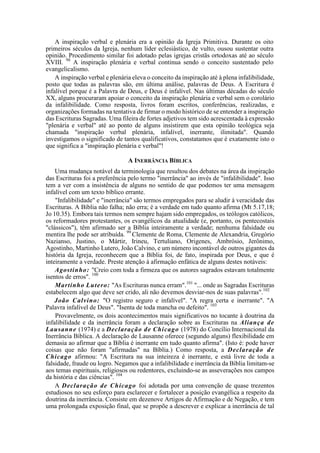 A inspiração verbal e plenária era a opinião da Igreja Primitiva. Durante os oito
primeiros séculos da Igreja, nenhum líder eclesiástico, de vulto, ousou sustentar outra
opinião. Procedimento similar foi adotado pelas igrejas cristãs ortodoxas até ao século
XVIII. 98
A inspiração plenária e verbal continua sendo o conceito sustentado pelo
evangelicalismo.
A inspiração verbal e plenária eleva o conceito da inspiração até à plena infalibilidade,
posto que todas as palavras são, em última análise, palavras de Deus. A Escritura é
infalível porque é a Palavra de Deus, e Deus é infalível. Nas últimas décadas do século
XX, alguns procuraram apoiar o conceito da inspiração plenária e verbal sem o corolário
da infalibilidade. Como resposta, livros foram escritos, conferências, realizadas, e
organizações formadas na tentativa de firmar o modo histórico de se entender a inspiração
das Escrituras Sagradas. Uma fileira de fortes adjetivos tem sido acrescentada à expressão
"plenária e verbal" até ao ponto de alguns insistirem que esta opinião teológica seja
chamada "inspiração verbal plenária, infalível, inerrante, ilimitada". Quando
investigamos o significado de tantos qualificativos, constatamos que é exatamente isto o
que significa a "inspiração plenária e verbal"!
A INERRÂNCIA BÍBLICA
Uma mudança notável da terminologia que resultou dos debates na área da inspiração
das Escrituras foi a preferência pelo termo "inerrância" ao invés de "infalibilidade". Isso
tem a ver com a insistência de alguns no sentido de que podemos ter uma mensagem
infalível com um texto bíblico errante.
"Infalibilidade" e "inerrância" são termos empregados para se aludir à veracidade das
Escrituras. A Bíblia não falha; não erra; é a verdade em tudo quanto afirma (Mt 5.17,18;
Jo 10.35). Embora tais termos nem sempre hajam sido empregados, os teólogos católicos,
os reformadores protestantes, os evangélicos da atualidade (e, portanto, os pentecostais
"clássicos"), têm afirmado ser a Bíblia inteiramente a verdade; nenhuma falsidade ou
mentira lhe pode ser atribuída. 99
Clemente de Roma, Clemente de Alexandria, Gregório
Nazianso, Justino, o Mártir, Irineu, Tertuliano, Origenes, Ambrósio, Jerônimo,
Agostinho, Martinho Lutero, João Calvino, e um número incontável de outros gigantes da
história da Igreja, reconhecem que a Bíblia foi, de fato, inspirada por Deus, e que é
inteiramente a verdade. Preste atenção à afirmação enfática de alguns destes notáveis:
Agostinho: "Creio com toda a firmeza que os autores sagrados estavam totalmente
isentos de erros". 100
Martinho Lutero: "As Escrituras nunca erram".101
"... onde as Sagradas Escrituras
estabelecem algo que deve ser crido, ali não devemos desviar-nos de suas palavras".102
João Calvino: "O registro seguro e infalível". "A regra certa e inerrante". "A
Palavra infalível de Deus". "Isenta de toda mancha ou defeito". 103
Provavelmente, os dois acontecimentos mais significativos no tocante à doutrina da
infalibilidade e da inerrância foram a declaração sobre as Escrituras na Aliança de
Lausanne (1974) e a Declaração de Chicago (1978) do Concílio Internacional da
Inerrância Bíblica. A declaração de Lausanne oferece (segundo alguns) flexibilidade em
demasia ao afirmar que a Bíblia é inerrante em tudo quanto afirma". (Isto é: pode haver
coisas que não foram "afirmadas" na Bíblia.) Como resposta, a Declaração de
Chicago afirmou: "A Escritura na sua inteireza é inerrante, e está livre de toda a
falsidade, fraude ou logro. Negamos que a infalibilidade e inerrância da Bíblia limitam-se
aos temas espirituais, religiosos ou redentores, excluindo-se as asseverações nos campos
da história e das ciências". 104
A Declaração de Chicago foi adotada por uma convenção de quase trezentos
estudiosos no seu esforço para esclarecer e fortalecer a posição evangélica a respeito da
doutrina da inerrância. Consiste em dezenove Artigos de Afirmação e de Negação, e tem
uma prolongada exposição final, que se propõe a descrever e explicar a inerrância de tal
 