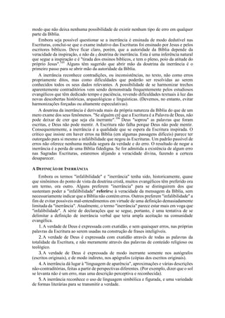 modo que não deixa nenhuma possibilidade de existir nenhum tipo de erro em qualquer
parte da Bíblia.
Embora seja possível questionar se a inerrância é ensinada de modo dedutível nas
Escrituras, conclui-se que o exame indutivo das Escrituras foi ensinado por Jesus e pelos
escritores bíblicos. Deve ficar claro, porém, que a autoridade da Bíblia depende da
veracidade da inspiração, e não da É doutrina de inerrância. Esta é uma inferência natural
que segue a inspiração e é "tirada dos ensinos bíblicos, e tem o pleno, poio da atitude do
próprio Jesus".105
Alguns têm sugerido que abrir mão da doutrina da inerrância é o
primeiro passo para se abrir mão da autoridade da Bíblia.
A inerrância reconhece contradições, ou inconsistências, no texto, não como erros
propriamente ditos, mas como dificuldades que poderão ser resolvidas ao serem
conhecidos todos os seus dados relevantes. A possibilidade de se harmonizar trechos
aparentemente contraditórios vem sendo demonstrada frequentemente pelos estudiosos
evangélicos que têm dedicado tempo e paciência, revendo dificuldades textuais à luz das
novas descobertas históricas, arqueológicas e linguísticas. (Devemos, no entanto, evitar
harmonizações forçadas ou altamente especulativas).
A doutrina da inerrância é derivada mais da própria natureza da Bíblia do que de um
mero exame dos seus fenômenos. "Se alguém crê que a Escritura é a Palavra de Deus, não
pode deixar de crer que seja ela inerrante".106
Deus "soprou" as palavras que foram
escritas, e Deus não pode mentir. A Escritura não falha porque Deus não pode mentir.
Consequentemente, a inerrância é a qualidade que se espera da Escritura inspirada. O
crítico que insiste em haver erros na Bíblia (em algumas passagens difíceis) parece ter
outorgado para si mesmo a infalibilidade que negou às Escrituras. Um padrão passível de
erros não oferece nenhuma medida segura da verdade e do erro. O resultado de negar a
inerrância é a perda de uma Bíblia fidedigna. Se for admitida a existência de algum erro
nas Sagradas Escrituras, estaremos alijando a veracidade divina, fazendo a certeza
desaparecer.
A DEFINIÇÃO DE INERRÂNCIA
Embora os termos "infalibilidade" e "inerrância" tenha sido, historicamente, quase
que sinônimos do ponto de vista da doutrina cristã, muitos evangélicos têm preferido ora
um termo, ora outro. Alguns preferem "inerrância" para se distinguirem dos que
sustentam poder a "infalibilidade" referirse à veracidade da mensagem da Bíblia, sem
necessariamente indicar que a Bíblia não contém erros. Outros preferem "infalibilidade" a
fim de evitar possíveis mal-entendimentos em virtude de uma definição demasiadamente
limitada da "inerrância". Atualmente, o termo "inerrância" parece estar mais em voga que
"infalibilidade". A série de declarações que se segue, portanto, é uma tentativa de se
delimitar a definição de inerrância verbal que teria ampla aceitação na comunidade
evangélica.
1.A verdade de Deus é expressada com exatidão, e sem quaisquer erros, nas próprias
palavras da Escritura ao serem usadas na construção de frases inteligíveis.
2.A verdade de Deus é expressada com exatidão através de todas as palavras da
totalidade da Escritura, e não meramente através das palavras de conteúdo religioso ou
teológico.
3.A verdade de Deus é expressada de modo inerrante somente nos autógrafos
(escritos originais), e de modo indireto, nos apógrafos (cópias dos escritos originais).
4.A inerrância dá lugar à "linguagem de aparência", aproximações e várias descrições
não-contraditórias, feitas a partir de perspectivas diferentes. (Por exemplo, dizer que o sol
se levanta não é um erro, mas uma descrição perceptiva e reconhecida).
5.A inerrância reconhece o uso de linguagem simbólica e figurada, e uma variedade
de formas literárias para se transmitir a verdade.
 