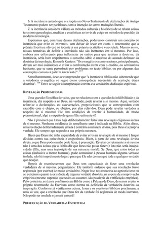 6.A inerrância entende que as citações no Novo Testamento de declarações do Antigo
Testamento podem ser paráfrases, sem a intenção de serem traduções literais.
7.A inerrância considera válidos os métodos culturais e históricos de se relatar coisas
tais como genealogias, medidas e estatísticas ao invés de exigir os métodos de precisão da
moderna tecnologia.
Esperamos que, com base dessas declarações, poderemos construir um conceito de
inerrância que evite os extremos, sem deixar de levar em conta o testemunho que a
própria Escritura oferece no tocante à sua própria exatidão e veracidade. Mesmo assim,
nossas tentativas de definir a inerrância não são inerrantes em si mesmas. Por isso,
embora nos esforcemos para influenciar os outros para que aceitem a doutrina, da
inerrância, seria bom respeitarmos o conselho sábio e amoroso do acatado defensor da
doutrina da inerrância, Kenneth Kantzer: "Os evangélicos conservadores, principalmente,
devem ser mui cuidadosos e evitar a confrontação direta com o erudito, ou seminarista
hesitante, que se sente perturbado por problemas no texto bíblico, ou por algumas das
conotações comuns à palavra inerrante".107
Semelhantemente, deve-se compreender que "a inerrância bíblica não subentende que
a ortodoxia evangélica se segue como consequência necessária da aceitação dessa
doutrina". 108
Deve se seguir a interpretação correta e a verdadeira dedicação espiritual.
REVELAÇÃO PROPOSICIONAL
Uma questão filosófica de vulto, que se relaciona com a questão da infalibilidade e da
inerrância, diz respeito a se Deus, na verdade, pode revelar a si mesmo. Aqui, verdade
refere-se a declarações, ou asseverações, proposicionais que se correspondam com
exatidão com o objeto, ou objetos, por elas referidos. Deus pode revelar verdades a
respeito de si mesmo? Ele tem condições de revelar à humanidade, de modo
proposicional, algo a respeito de quem Ele realmente é?
Não é provável que Deus haja deliberadamente feito uma revelação enganosa acerca
de si mesmo. Nenhuma evidência de semelhante erro é indicada na Bíblia. Além disso,
uma revelação deliberadamente errada é contrária à natureza divina, pois Deus é a própria
verdade. Ele sempre age segundo a sua própria natureza.
Dizer que Deus não tinha capacidade de evitar erros na revelação de si mesmo é lançar
dúvidas contra sua onisciência e onipotência. Dizer, à parte de uma revelação divina
direta, o que Deus pode ou não pode fazer, é presunção. Revelar corretamente a si mesmo
não é uma das coisas que a Bíblia diz que Deus não possa fazer (e isto não seria incapa-
cidade dEle, mas uma imposição de sua natureza moral). Se Deus, que criou todas as
coisas (inclusive a mente humana), pode comunicar à pessoa humana alguma verdade
isolada, não há impedimento lógico para que Ele não comunique toda e qualquer verdade
que desejar.
Depois de reconhecermos que Deus tem capacidade de fazer uma revelação
verdadeira de si mesmo, perguntemos: Ele também ordenou que sua revelação fosse
registrada (por escrito) de modo verdadeiro. Negar isso nos reduziria ao agnosticismo ou
ao ceticismo quanto à existência de alguma verdade absoluta, na espera da comprovação
empírica (mesmo supondo que todos os assuntos são passíveis da verificação empírica).
Pelo contrário, se é para confiarmos na Bíblia como a Palavra de Deus, devemos aceitar o
próprio testemunho da Escritura como norma na definição da verdadeira doutrina da
inspiração. Conforme já verificamos acima, Jesus e os escritores bíblicos proclamam, a
uma só voz, que a revelação que Deus fez da verdade foi registrada de modo inerrante.
Não pode ser anulada e jamais passará!
PRESERVAÇÃO DA VERDADE DAS ESCRITURAS
 