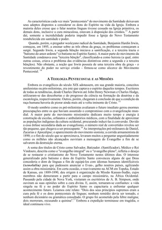 As características cada vez mais "pentecostais" do movimento da Santidade deixavam
seus adeptos dispostos a considerar os dons do Espírito na vida da Igreja. Embora a
maioria deles cresse que o falar noutras línguas tivesse cessado na Igreja primitiva, os
demais dons, inclusive a cura miraculosa, estavam à disposição dos cristãos.13
A partir
daí, somente a incredulidade poderia impedir fosse a Igreja do Novo Testamento
restabelecida em santidade e poder.
Quando, porém, o pregador wesleyano radical da Santidade, Benjamin Hardin Irwin,
começou, em 1895, a ensinar sobre as três obras da graça, os problemas começaram a
surgir. Segundo Irwin, a segunda bênção iniciava a santificação, e a terceira trazia o
"batismo do amor ardente" (o batismo no Espírito Santo). A maior parte do movimento da
Santidade condenava essa "terceira bênção", classificando-a como heresia (a qual, entre
outras coisas, criava o problema das evidências distintivas entre a segunda e a terceira
bênçãos). Não obstante, a noção que Irwin possuía de uma terceira obra da graça - o
revestimento do poder no serviço cristão - firmou-se como alicerce do Movimento
Pentecostal. 14
A TEOLOGIA PENTECOSTAL E AS MISSÕES
Embora os evangélicos do século XIX adotassem, em sua grande maioria, conceitos
amilenistas ou pós-milenistas, era este que captava o espírito daqueles tempos. Escritores
de todas as tendências, desde Charles Darwin até John Henry Newman e Charles Hodge,
utilizaram-se das descobertas e do progresso da ciência na formação da doutrina e da
escatologia, respectivamente. Outros, porém, chegaram à conclusão de que a condição da
raça humana haveria de piorar ainda mais até a volta iminente de Cristo. 15
O modo sombrio como os pré-milenistas avaliaram o futuro imediato gerou enormes
preocupações entre os que haviam assumido o compromisso com a evangelização mun-
dial. A maior parte do movimento missionário dedicara muito tempo e energia à
construção de escolas, orfanatos e ambulatórios médicos, com a finalidade de aproximar
as populações indígenas da cultura ocidental, procurando induzi-las à conversão. Devido
a essa ênfase secundária dada ao evangelismo, o número real de convertidos revelou ser
tão pequeno, que chegava a ser preocupante.16
As interpretações pré-milenares de Daniel,
Zacarias e Apocalipse; o aparecimento do movimento sionista; a corrida armamentista de
1890; e o fim do século que se aproximava, levaram muitos a perguntar angustiadamente
como os milhões não alcançados ouviriam a mensagem do Evangelho a fim de se
salvarem da destruição eterna.
A soma dos títulos de Cristo como Salvador, Batizador. (Santificador), Médico e Rei
Vindouro, descrita como o "evangelho integral" ou o "evangelho pleno", refletia o desejo
de se restaurar o cristianismo do Novo Testamento nestes últimos dias. O interesse
generalizado pelo batismo e dons do Espírito Santo convenceu alguns de que Deus
concederia o dom de línguas a fim de equipá-los com idiomas humanos identificáveis
(xenolalia) para que pudessem anunciar o Evan-, gelho noutros países, agilizando
assim a obra missionária. Em certa ocasião, o reavivamento na ACM em Topeka, Estado
de Kansas, em 1889-1890, deu origem à organização da Missão Kansas-Sudão, cujos
membros não demoraram a partir para o campo missionário, na África Ocidental.
Passando pela cidade de Nova York, visitaram os escritórios de A. B. Simpson, onde
ouviram as suas opiniões sobre a cura divina. E, assim, tornaram-se confiantes: a vida
singela na fé e no poder do Espírito Santo os capacitaria a enfrentar qualquer
acontecimento futuro. Leiamos este relato: "Dois dos seus princípios supremos eram a
cura pela fé e os dons pentecostais de línguas; nenhum remédio devia ser tomado, e
nenhum dicionário ou gramática consultado. O grupo foi acometido pela febre maligna;
dois morreram, recusando a quinina".17
Embora a expedição terminasse em tragédia, o
ideal continuou vivo.
 