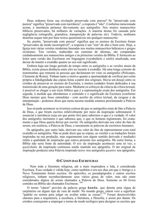 Deus ordenou fosse sua revelação preservada com pureza? Se "preservada com
pureza" significa "preservada com inerrância", a resposta é "não". Conforme mencionada
acima, a inerrância pertence tão-somente aos autógrafos. Nos muitos manuscritos
bíblicos preservados, há milhares de variações. A maioria destas foi causada pela
negligência (ortografia, gramática, transposição de palavras etc). Todavia, nenhuma
doutrina sequer tem por base textos questionáveis em qualquer manuscrito.
Se, porém, "preservada com pureza" significa que os ensinos da Escritura foram
"preservados de modo incorruptível", a resposta é um "sim" de alto e bom som. Hoje, a
Igreja tem várias versões modernas baseadas nos muitos manuscritos hebraicos e gregos
existentes. Tais versões, traduzidas em centenas de idiomas, são comparadas
cuidadosamente aos manuscritos antigos e às primeiras versões da Bíblia. E fornecem ao
leitor uma versão das Escrituras em linguagem (vocabulário e estilo) atualizada, sem
deixar de manter a exatidão quanto ao seu real significado.
Embora haja um longo período de tempo entre os autógrafos e as versões atuais da
Bíblia, existe pouca distância entre eles no tocante à exatidão. Há uma longa corrente de
testemunhas que remonta às pessoas que declararam ter visto os autógrafos (Policarpo,
Clemente de Roma). Tinham tanto o motivo quanto a oportunidade de verificar por conta
própria a fidedignidade das cópias feitas a partir dos originais. Havia um desejo entre os
cristãos de preservar os ensinos da Escritura, e muitos cuidados foram dedicados à sua
transmissão de uma geração para outra. Mediante os esforços da ciência da crítica textual,
é possível se chegar a um texto bíblico que é a representação exata dos autógrafos. Em
seguida, à medida que abordarmos o conteúdo e o significado da Escritura (conforme
Deus mesmo quis fosse entendida) - com auxílio da crítica textual, da exegese e da
interpretação - podemos dizer que nesta mesma medida estamos proclamando a Palavra
de Deus.
Isso só pode acontecer se tivermos certeza de que os autógrafos eram de fato a Palavra
de Deus, e que foram escritos infalivelmente por meio da inspiração sobrenatural. E
essencial a inerrância (seja em que ponto for) para sabermos o que é a verdade. O valor
dos autógrafos inerrantes é que sabemos que, o que os homens registraram, foi exata-
mente o que Deus queria deixar por escrito. Os autógrafos derivam seu valor do fato de
serem, em essência, a Palavra de Deus, e meramente as palavras de escritores humanos.
Os apógrafos, por outro lado, derivam seu valor do fato de representarem com total
exatidão os autógrafos. Não se pode dizer que as cópias, as versões e as traduções foram
inspiradas na sua produção, mas seguramente (em algum sentido derivado e mediado)
retêm a qualidade de inspiração que estava presente nos autógrafos. De outra forma, a
Bíblia não seria fonte de autoridade. O ato da inspiração aconteceu uma só vez; a
qualidade da inspiração continuou sendo mantida nos apógrafos. O ato original da
inspiração produziu uma Palavra inspirada tanto nos autógrafos quanto nos apógrafos.
O CÂNON DAS ESCRITURAS
Nem toda a literatura religiosa, até a mais inspiradora e lida, é considerada
Escritura. Essa verdade é válida hoje, como também o era nos dias em que o Antigo e o
Novo Testamento foram escritos. Os apócrifos, os pseudepígrafos e outros escritos
religiosos, tinham reconhecidamente seus vários graus de valor, mas não eram
considerados dignos de serem chamados a Palavra de Deus. Somente os 66 livros
contidos na Bíblia são chamados Escrituras. 109
O termo "cânon" provém da palavra grega kanõn, que denota uma régua de
carpinteiro ou algum tipo de vara de medir. No mundo grego, cânon veio a significar
"padrão ou norma para julgar ou avaliar todas as coisas".110
Foram desenvolvidos
cânones para a arquitetura, a escultura, a literatura, a filosofia, e assim por diante. Os
cristãos começaram a empregar o termo de modo teológico para designar os escritos que
 