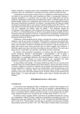 tinham cumprido os requisitos para serem considerados Escrituras Sagradas. Os livros
canónicos, pois, são considerados a revelação autorizada e infalível da parte de Deus.
Compreende-se, pois, porque os judeus fiéis e os verdadeiros cristãos desejavam tanto
um cânon de seus escritos tidos como inspirados por Deus. A perseguição religiosa, a
expansão geográfica e a circulação cada vez maior de uma ampla gama de escritos
religiosos, aumentaram o ímpeto para ser estabelecido o cânon. A tradição sugere que, em
grande medida, Esdras foi o responsável pela reunião dos escritos sagrados dos judeus
num cânon oficialmente reconhecido. No entanto, o reconhecimento do cânon do Antigo
Testamento usualmente deu-se num suposto Concílio de Jâmnia entre 90 e 100 d.C.111
A
mais antiga lista cristã sobrevivente do cânon do Antigo Testamento provém de cerca de
170 d.C, compilado por Melito, bispo de Sardes.112
Nos primeiros séculos do
Cristianismo, foram propostos vários cânones das Escrituras, desde o do herege Marcião,
em 140 d.C, e o Cânon Muratoriano, de 180 d.C, até ao primeiro cânon completo do Novo
Testamento feito por Atanásio em 367 d.C. O cânon do Novo Testamento, conforme hoje
o possuímos, foi oficialmente reconhecido no Terceiro Concílio de Cartago em 397 d.C. e
pela Igreja Oriental até 500 d.C. 113
Estabelecer o cânon da Bíblia não foi, porém, a decisão dos escritores, nem dos líderes
religiosos, nem de um concílio eclesiástico. Pelo contrário: o processo da aceitação des-
ses livros como Escritura deu-se mediante a influência providencial do Espírito Santo
sobre o povo de Deus. O cânon foi formado por um consenso, e não por um decreto. A
Igreja não resolveu quais livros deveriam estar no cânon sagrado, mas limitou-se a
confirmar aqueles que o povo de Deus já reconhecia como a sua Palavra. Fica claro que a
Igreja não era a autoridade; mas percebia a autoridade na Palavra inspirada.
. No entanto, vários princípios orientadores, ou critérios, têm sido sugeridos para os
escritos canónicos. Incluem a apostolicidade, a universalidade, o uso na igreja, a
capacidade de sobrevivência, a autoridade, a antiguidade, o conteúdo, a autoria, a
autenticidade, e as qualidades dinâmicas. De interesse primário é saber se o escrito era
considerado inspirado. Somente os escritos inspirados (ou "soprados") por Deus
cumprem os requisitos para serem tidos como a Palavra autorizada de Deus.
O cânon bíblico está fechado. A revelação infalível que Deus fez de si mesmo já foi
registrada. Hoje, Ele continua falando através dessa Palavra. Assim como Deus revelou a
si mesmo, e inspirou os escritores a registrar essa revelação, Ele mesmo preservou esses
escritos inspirados, e orientou o seu povo na escolha destes, a fim de garantir que a sua
verdade viesse a ser conhecida. Não se deve acrescentar outros escritos às Escrituras
canónicas, nem se deve tirar delas nenhum escrito. O cânon contém as raízes históricas da
Igreja Cristã, e "o cânon não pode ser refeito assim como a história não pode ser
mudada".114
O ESPÍRITO SANTO E A PALAVRA
A INSPIRAÇÃO
As Escrituras eram sopradas por Deus a medida que o Espírito Santo inspirava seus
autores a escrever em prol de Deus. Por causa de sua iniciação e superintendência, as
palavras dos escritores eram verdadeiramente a Palavra de Deus. Pelo menos em alguns
casos, os escritores bíblicos tinham consciência de que a sua mensagem não era mera-
mente sabedoria humana, mas "as palavras que o Espírito Santo ensina" (1 Co 2.13).
Os próprios autores sagrados tinham consciência da qualidade inspirada dos escritos
que compunham a Palavra de Deus, conforme o demonstram expressões tais como: "O
próprio Davi disse pelo Espírito Santo" (Mc 12.36); "O Espírito do SENHOR falou por
mim" (2 Sm 23.2); "Varões irmãos, convinha que se cumprisse a Escritura que o Espírito
Santo predisse pela boca de Davi" (At 1.16); "Bem falou o Espírito Santo a nossos pais
 
