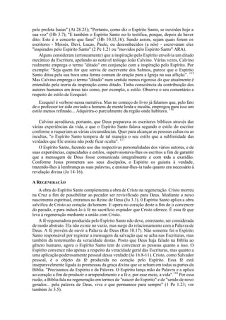 pelo profeta Isaías" (At 28.25); "Portanto, como diz o Espírito Santo, se ouvirdes hoje a
sua voz" (Hb 3.7); "E também o Espírito Santo no-lo testifica, porque, depois de haver
dito: Este é o concerto que farei" (Hb 10.15,16). Sendo assim, sejam quais forem os
escritores - Moisés, Davi, Lucas, Paulo, ou desconhecidos (a nós) - escreveram eles
"inspirados pelo Espírito Santo" (2 Pe 1.21 ou "movidos pelo Espírito Santo" ARA).
Alguns consideram (erroneamente) que a inspiração pelo Espírito envolvia um ditado
mecânico da Escritura, apelando ao notável teólogo João Calvino. Várias vezes, Calvino
realmente emprega o termo "ditado" em conjunção com a inspiração pelo Espírito. Por
exemplo: "Seja quem for que serviu de escrevente dos Salmos, parece que o Espírito
Santo ditou pela sua boca uma forma comum de oração para a Igreja na sua aflição”. 113
Mas Calvino emprega o termo "ditado" num sentido menos rigoroso do que atualmente é
entendido pela teoria da inspiração como ditado. Tinha consciência da contribuição dos
autores humanos em áreas tais como, por exemplo, o estilo. Observe o seu comentário a
respeito do estilo de Ezequiel:
Ezequiel é verboso nessa narrativa. Mas no começo do livro já falamos que, pelo fato
de o professor ter sido enviado a homens de mente lerda e inculta, empregou para isso um
estilo menos refinado... Adquirira-o parcialmente da região onde habitava. 116
Calvino acreditava, portanto, que Deus preparava os escritores bíblicos através das
várias experiências da vida, e que o Espírito Santo falava segundo o estilo do escritor
conforme o requeriam as várias circunstâncias. Quer para alcançar as pessoas cultas ou as
incultas, "o Espírito Santo tempera de tal maneira o seu estilo que a sublimidade das
verdades que Ele ensina não pode ficar oculta". 117
O Espírito Santo, fazendo uso das respectivas personalidades dos vários autores, e de
suas experiências, capacidades e estilos, supervisionava-lhes os escritos a fim de garantir
que a mensagem de Deus fosse comunicada integralmente e com toda a exatidão.
Conforme Jesus prometera aos seus discípulos, o Espírito os guiaria à verdade,
trazendo-lhes à lembrança as suas palavras, e ensinar-lhes-ia tudo quanto era necessário à
revelação divina (Jo 14-16).
A REGENERAÇÃO
A obra do Espírito Santo complementa a obra de Cristo na regeneração. Cristo morreu
na Cruz a fim de possibilitar ao pecador ser revivificado para Deus. Mediante o novo
nascimento espiritual, entramos no Reino de Deus (Jo 3.3). 0 Espírito Santo aplica a obra
salvífica de Cristo ao coração do homem. E opera no coração deste a fim de o convencer
do pecado, e para induzi-lo à fé no sacrifício expiador que Cristo oferece. Ê essa fé que
leva à regeneração mediante a união com Cristo.
A fé regeneradora produzida pelo Espírito Santo não deve, entretanto, ser considerada
de modo abstrato. Ela não existe no vazio, mas surge do relacionamento com a Palavra de
Deus. A fé provém de ouvir a Palavra de Deus (Rm 10.17). Não somente foi o Espírito
Santo responsável por registrar a mensagem da salvação que se acha nas Escrituras, mas
também dá testemunho da veracidade destas. Posto que Deus haja falado na Bíblia ao
gênero humano, agora o Espírito Santo tem de convencer as pessoas quanto a isso. O
Espírito convence não apenas a respeito da veracidade geral das Escrituras, mas quanto a
uma aplicação poderosamente pessoal dessa verdade (Jo 16.8-11). Cristo, como Salvador
pessoal, é o objeto da fé produzida no coração pelo Espírito. Essa fé está
inseparavelmente ligada às promessas da graça divina que se acham em todas as partes da
Bíblia. "Precisamos do Espírito e da Palavra. O Espírito lança mão da Palavra e a aplica
ao coração a fim de produzir o arrependimento e a fé e, por esse meio, a vida".118
Por essa
razão, a Bíblia fala na regeneração em termos de "nascer do Espírito" e de "sendo de novo
gerados... pela palavra de Deus, viva e que permanece para sempre" (1 Pe 1.23; ver
também Jo 3.5).
 