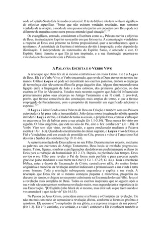 onde o Espírito Santo fala de modo existencial. O texto bíblico não tem nenhum significa-
do objetivo específico. "Posto que não existem verdades reveladas, mas somente
verdades da revelação, o modo de uma pessoa interpretar um encontro com Deus pode ser
diferente da maneira como outra pessoa entende igual situação".123
Os evangélicos, contudo, consideram a Escritura como a B Palavra escrita e objetiva
de Deus, inspirada pelo Espírito na ocasião em que foi escrita. A comunicação verdadeira
a respeito de Deus está presente na forma proposicional, quer a reconheçamos, quer a
rejeitemos. A autoridade da Escritura é intrínseca devido à inspiração, e não depende da
iluminação. E independente do testemunho do Espírito Santo, e antecede a este. O
Espírito Santo ilumina o que Ele já tem inspirado, e a sua iluminação encontra-se
vinculada exclusivamente com a Palavra escrita.
A PALAVRA ESCRITA E O VERBO VIVO
A revelação que Deus fez de si mesmo centraliza-se em Jesus Cristo. Ele é o Logos
de Deus. Ele é o Verbo Vivo, o Verbo encarnado, que revela o Deus eterno em termos hu-
manos. O título Logos só pode ser encontrado nos escritos joaninos, embora o emprego
do termo haja sido relevante na filosofia grega daqueles dias. Alguns têm procurado uma
ligação entre a linguagem de João e a dos estóicos, dos primeiros gnósticos, ou dos
escritos de Filo de Alexandria. Estudos mais recentes sugerem que João foi influenciado
primariamente pelos seus alicerces no Antigo Testamento e na fé cristã. E provável,
porém, que tivesse consciência das conotações mais amplas do termo, e que a tivesse
empregado deliberadamente, com o propósito de transmitir um significado adicional e
especial. 124
O Logos é identificado com a Palavra de Deus na Criação e também com sua Palavra
autorizada (a lei para toda a humanidade). João deixa nossa imaginação atônita quando
introduz o Logos eterno, o Criador de todas as coisas, o próprio Deus, como o Verbo que
se encarnou a fim de habitar entre a sua criação (Jo 1.1-3,14). "Deus nunca foi visto por
alguém. O filho unigénito, que está no seio do Pai, este o fez conhecer" (Jo 1.18). O
Verbo Vivo tem sido visto, ouvido, tocado, e agora proclamado mediante a Palavra
escrita (1 Jo 1.1-3). Quando do encerramento do cânon sagrado, o Logos vivo de Deus, o
Fiel e Verdadeiro, está em estado de prontidão no Céu, prestes a voltar à Terra como Rei
dos reis e Senhor dos senhores (Ap 19.11-16).
A suprema revelação de Deus acha-se no seu Filho. Durante muitos séculos, mediante
as palavras dos escritores do Antigo Testamento, Deus havia se revelado progressiva-
mente. Tipos, figuras, sombras e prefigurações desdobravam paulatinamente o plano de
Deus para a redenção da humanidade (Cl 2.17). Depois, na plenitude dos tempos, Deus
enviou o seu Filho para revelar o Pai de forma mais perfeita e para executar aquele
gracioso plano mediante a sua morte na Cruz (1 Co 1.17-25; Gl 4-4). Toda a revelação
bíblica, antes e depois da Encarnação de Cristo, centraliza-se nEle. As muitas fontes
originárias e maneiras da revelação anterior indicavam e prenunciavam a sua vinda à terra
como homem. Toda a revelação subsequente engrandece e explica a sua vinda. A
revelação que Deus fez de si mesmo começou pequena e misteriosa, progrediu no
decurso do tempo, e chegou ao seu ponto culminante na Encarnação do seu Filho. Jesus é
a revelação mais completa de Deus. Todos os escritos inspirados que se seguem após a
sua vinda não acrescentam nenhuma revelação maior, mas engrandecem a importância de
sua Encarnação. "[O Espírito] não falará de si mesmo, mas dirá tudo o que tiver ouvido e
vos anunciará o que há de vir" (Jo 16.13).
Na Pessoa de Jesus Cristo, coincidem entre si a Fonte e o Conteúdo da revelação. Ele
não era mais um meio de comunicar a revelação divina, conforme o foram os profetas e
apóstolos. Ele mesmo é "o resplendor da sua glória, e a expressa imagem da sua pessoa"
(Hb 1.3). Ele é "o caminho, e a verdade, e a vida"; conhecer a Ele é conhecer também o
 