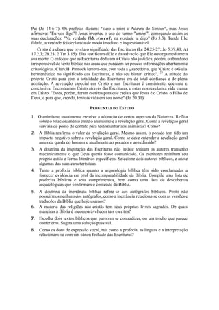 Pai (Jo 14-6-7). Os profetas diziam: "Veio a mim a Palavra do Senhor", mas Jesus
afirmava: "Eu vos digo"! Jesus inverteu o uso do termo "amém", começando assim as
suas declarações: "Na verdade [hb. Amen], na verdade te digo" (Jo 3.3). Tendo Ele
falado, a verdade foi declarada de modo imediato e inquestionável.
Cristo é a chave que revela o significado das Escrituras (Lc 24.25-27; Jo 5.39,40; At
17.2,3; 28.23; 2 Tm 3.15). Elas testificam dEle e da salvação que Ele outorga mediante a
sua morte. O enfoque que as Escrituras dedicam a Cristo não justifica, porém, o abandono
irresponsável do texto bíblico nas áreas que parecem ter poucas informações abertamente
cristológicas. Clark H. Pinnock lembra-nos, com toda a B sabedoria, que "Cristo é o Guia
hermenêutico no significado das Escrituras, e não seu bisturi crítico".125
A atitude do
próprio Cristo para com a totalidade das Escrituras era de total confiança e de plena
aceitação. A revelação especial em Cristo e nas Escrituras é consistente, coerente e
conclusiva. Encontramos Cristo através das Escrituras, e estas nos revelam a vida eterna
em Cristo. "Estes, porém, foram escritos para que creiais que Jesus é o Cristo, o Filho de
Deus, e para que, crendo, tenhais vida em seu nome" (Jo 20.31).
PERGUNTAS DO ESTUDO
1. O animismo usualmente envolve a adoração de certos aspectos da Natureza. Reflita
sobre o relacionamento entre o animismo e a revelação geral. Como a revelação geral
serviria de ponto de contato para testemunhar aos animistas? Como?
2. A Bíblia reafirma o valor da revelação geral. Mesmo assim, o pecado tem tido um
impacto negativo sobre a revelação geral. Como se deve entender a revelação geral
antes da queda do homem e atualmente ao pecador e ao redimido?
3. A doutrina da inspiração das Escrituras não insiste tenham os autores transcrito
mecanicamente o que Deus queria fosse comunicado. Os escritores retinham seu
próprio estilo e forma literários específicos. Selecione dois autores bíblicos, e anote
algumas das suas características.
4. Tanto a profecia bíblica quanto a arqueologia bíblica têm sido conclamadas a
fornecer evidência em prol da incomparabilidade da Bíblia. Compile uma lista de
profecias bíblicas e seus cumprimentos, bem como uma lista de descobertas
arqueológicas que confirmem o conteúdo da Bíblia.
5. A doutrina da inerrância bíblica refere-se aos autógrafos bíblicos. Posto não
possuirmos nenhum dos autógrafos, como a inerrância relaciona-se com as versões e
traduções da Bíblia que hoje usamos?
6. A maioria das religiões não-cristãs tem seus próprios livros sagrados. De quais
maneiras a Bíblia é incomparável com tais escritos?
7. Escolha dois textos bíblicos que parecem se contradizer, ou um trecho que parece
conter erro. Sugira uma solução possível.
8. Como os dons de expressão vocal, tais como a profecia, as línguas e a interpretação
relacionam-se com um cânon fechado das Escrituras?
 