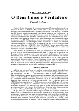 CAPÍTULO QUATRO
O Deus Único e Verdadeiro
Russell E. Joyner
Muitas teologias sistemáticas do passado tentaram classificar os atributos morais e a
natureza de Deus. O Supremo Ser, porém, não se revelou simplesmente para
transmitir-nos conhecimentos teóricos a respeito de si mesmo. Pelo contrário: a revelação
que Ele fez de si mesmo está vinculada a um desafio pessoal, a uma confrontação e a
oportunidade de o homem reagir positivamente a essa revelação. Isso fica evidente
quando o Senhor se encontra com Adão, com Abraão, com Jacó, com Moisés, com Isaías,
com Maria, com Pedro, com Natanael e com Marta. Juntamente com estas e muitas outras
testemunhas (ver Hb 12.1), podemos testificar que estudamos a fim de conhecê-lo
experimentalmente, e não somente para saber a respeito dEle. "Celebrai com júbilo ao
SENHOR, todos os moradores da terra. Servi ao SENHOR com alegria e apresentai-vos a
ele com canto. Sabei que o SENHOR é Deus" (SI 100.1-3). Todos os textos bíblicos que
examinarmos devem ser estudados com um coração disposto à adoração, ao serviço e à
obediência ao Único e Verdadeiro Deus.
Nossa maneira de compreender a Deus não deve basear-se em pressuposições a
respeito dEle, ou em como gostaríamos que Ele fosse. Pelo contrário: devemos crer no
Deus que existe, e que optou por se revelar a nós através das Escrituras. O ser humano
tende a criar falsos deuses, nos quais é fácil crer; deuses que se conformam com o modo
de viver e com a natureza pecaminosa do homem (Rm 1.21-25). Essa é uma das
características das falsas religiões. Alguns cristãos até mesmo caem na armadilha de se
desconsiderar a auto-, revelação divina para desenvolver um conceito de Deus que está
mais de acordo com as suas fantasias pessoais do que com a Bíblia, que é a nossa fonte
única de pesquisa, que nos permite saber que Deus existe e como Ele é.
A EXISTÊNCIA DE DEUS
A Bíblia não procura oferecer-nos qualquer prova racional quanto à existência de
Deus.1
Pelo contrário: ela já começa tomando a sua existência como pressuposição bási-
ca: "No princípio, Deus"(Gn 1.1). Deus existe! Ele é o ponto de partida. Por toda a Bíblia,
há evidências substanciais em favor de sua existência. Se de um lado "disseram os néscios
no seu coração: Não há Deus" (SI 14.1); por outro: "os céus manifestam a glória de Deus,
e o firmamento anuncia as obras das suas mãos" (SI 19.1). Deus se tornou conhecido
mediante o seu ato de criar e de sustentar tudo quanto existe. Ele dá vida, alento (At
17.24-28), alimento e alegria (At 14.17). Essas ações são acompanhadas por palavras que
interpretam o seu significado e relevância, fornecendo um registro que explica sua
presença e propósito. Deus também revela a sua existência através do ministério dos
profetas, sacerdotes, reis e servos fiéis. Finalmente, Deus se revelou claramente a nós
mediante o Filho e por intermédio do Espírito Santo que em nós habita.
Os que, entre nós, acreditam que Deus haja se revelado nas Escrituras, descrevem a
Deidade única e verdadeira tendo como base sua auto-revelação. Vivemos, todavia, num
mundo que, via de regra, não aceita esse conceito da Bíblia como fonte primária de
informação. E são muitas as pessoas que preferem confiar na engenhosidade e percepção
humanas para lograrem alcançar uma descrição particular da Deidade. Para
acompanharmos os passos do apóstolo Paulo na obra de se conduzir a humanidade das
 
