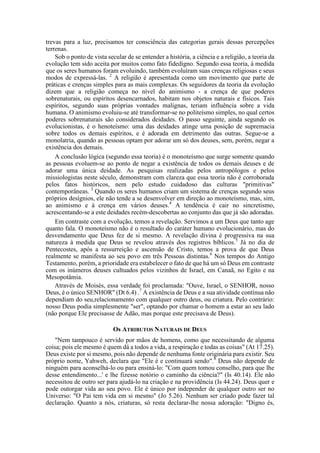 trevas para a luz, precisamos ter consciência das categorias gerais dessas percepções
terrenas.
Sob o ponto de vista secular de se entender a história, a ciência e a religião, a teoria da
evolução tem sido aceita por muitos como fato fidedigno. Segundo essa teoria, à medida
que os seres humanos foram evoluindo, também evoluíram suas crenças religiosas e seus
modos de expressá-las. 2
A religião é apresentada como um movimento que parte de
práticas e crenças simples para as mais complexas. Os seguidores da teoria da evolução
dizem que a religião começa no nível do animismo - a crença de que poderes
sobrenaturais, ou espíritos desencarnados, habitam nos objetos naturais e físicos. Tais
espíritos, segundo suas próprias vontades malignas, teriam influência sobre a vida
humana. O animismo evoluiu-se até transformar-se no politeísmo simples, no qual certos
poderes sobrenaturais são considerados deidades. O passo seguinte, ainda segundo os
evolucionistas, é o henoteísmo: uma das deidades atinge uma posição de supremacia
sobre todos os demais espíritos, e é adorada em detrimento das outras. Segue-se a
monolatria, quando as pessoas optam por adorar um só dos deuses, sem, porém, negar a
existência dos demais.
A conclusão lógica (segundo essa teoria) é o monoteísmo que surge somente quando
as pessoas evoluem-se ao ponto de negar a existência de todos os demais deuses e de
adorar uma única deidade. As pesquisas realizadas pelos antropólogos e pelos
missiologistas neste século, demonstram com clareza que essa teoria não é corroborada
pelos fatos históricos, nem pelo estudo cuidadoso das culturas "primitivas"
contemporâneas. 3
Quando os seres humanos criam um sistema de crenças segundo seus
próprios desígnios, ele não tende a se desenvolver em direção ao monoteísmo, mas, sim,
ao animismo e à crença em vários deuses.4
A tendência é cair no sincretismo,
acrescentando-se a este deidades recém-descobertas ao conjunto das que já são adoradas.
Em contraste com a evolução, temos a revelação. Servimos a um Deus que tanto age
quanto fala. O monoteísmo não é o resultado do caráter humano evolucionário, mas do
desvendamento que Deus fez de si mesmo. A revelação divina é progressiva na sua
natureza à medida que Deus se revelou através dos registros bíblicos.5
Já no dia de
Pentecostes, após a ressurreição e ascensão de Cristo, temos a prova de que Deus
realmente se manifesta ao seu povo em três Pessoas distintas.6
Nos tempos do Antigo
Testamento, porém, a prioridade era estabelecer o fato de que há um só Deus em contraste
com os inúmeros deuses cultuados pelos vizinhos de Israel, em Canaã, no Egito e na
Mesopotâmia.
Através de Moisés, essa verdade foi proclamada: "Ouve, Israel, o SENHOR, nosso
Deus, é o único SENHOR" (Dt 6.4) .7
A existência de Deus e a sua atividade contínua não
dependiam do seu,relacionamento com qualquer outro deus, ou criatura. Pelo contrário:
nosso Deus podia simplesmente "ser", optando por chamar o homem a estar ao seu lado
(não porque Ele precisasse de Adão, mas porque este precisava de Deus).
Os ATRIBUTOS NATURAIS DE DEUS
"Nem tampouco é servido por mãos de homens, como que necessitando de alguma
coisa; pois ele mesmo é quem dá a todos a vida, a respiração e todas as coisas" (At 17.25).
Deus existe por si mesmo, pois não depende de nenhuma fonte originária para existir. Seu
próprio nome, Yahweh, declara que "Ele é e continuará sendo".8
Deus não depende de
ninguém para aconselhá-lo ou para ensiná-lo: "Com quem tomou conselho, para que lhe
desse entendimento...' e lhe fizesse notório o caminho da ciência?" (Is 40.14). Ele não
necessitou de outro ser para ajudá-lo na criação e na providência (Is 44.24). Deus quer e
pode outorgar vida ao seu povo. Ele é único por independer de qualquer outro ser no
Universo: "O Pai tem vida em si mesmo" (Jo 5.26). Nenhum ser criado pode fazer tal
declaração. Quanto a nós, criaturas, só resta declarar-lhe nossa adoração: "Digno és,
 