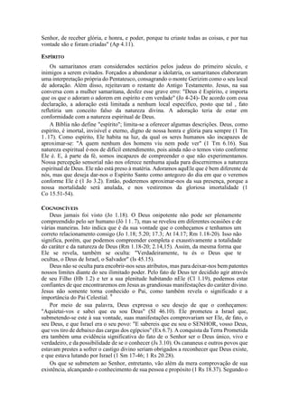 Senhor, de receber glória, e honra, e poder, porque tu criaste todas as coisas, e por tua
vontade são e foram criadas" (Ap 4.11).
ESPÍRITO
Os samaritanos eram considerados sectários pelos judeus do primeiro século, e
inimigos a serem evitados. Forçados a abandonar a idolatria, os samaritanos elaboraram
uma interpretação própria do Pentateuco, consagrando o monte Gerizim como o seu local
de adoração. Além disso, rejeitavam o restante do Antigo Testamento. Jesus, na sua
conversa com a mulher samaritana, desfez esse grave erro: "Deus é Espírito, e importa
que os que o adoram o adorem em espírito e em verdade" (Jo 4-24)- De acordo com essa
declaração, a adoração está limitada a nenhum local específico, posto que tal , fato
refletiria um conceito falso da natureza divina. A adoração teria de estar em
conformidade com a natureza espiritual de Deus.
A Bíblia não define "espírito"; limita-se a oferecer algumas descrições. Deus, como
espírito, é imortal, invisível e eterno, digno de nossa honra e glória para sempre (1 Tm
1.17). Como espírito, Ele habita na luz, da qual os seres humanos são incapazes de
aproximar-se: "A quem nenhum dos homens viu nem pode ver" (1 Tm 6.16). Sua
natureza espiritual é-nos de difícil entendimento, pois ainda não o temos visto conforme
Ele é. E, à parte da fé, somos incapazes de compreender o que não experimentamos.
Nossa percepção sensorial não nos oferece nenhuma ajuda para discernirmos a natureza
espiritual de Deus. Ele não está preso à matéria. Adoramos aquEle que é bem diferente de
nós, mas que deseja dar-nos o Espírito Santo como antegozo do dia em que o veremos
conforme Ele é (1 Jo 3.2). Então, poderemos aproximar-nos da sua presença, porque a
nossa mortalidade será anulada, e nos vestiremos da gloriosa imortalidade (1
Co 15.51-54).
COGNOSCÍVEIS
Deus jamais foi visto (Jo 1.18). O Deus onipotente não pode ser plenamente
compreendido pelo ser humano (Jó 11.7), mas se revelou em diferentes ocasiões e de
várias maneiras. Isto indica que é da sua vontade que o conheçamos e tenhamos um
correto relacionamento consigo (Jo 1.18; 5.20; 17.3; At 14.17; Rm 1.18-20). Isso não
significa, porém, que podemos compreender completa e exaustivamente a totalidade
do caráter e da natureza de Deus (Rm 1.18-20; 2.14,15). Assim, da mesma forma que
Ele se revela, também se oculta: "Verdadeiramente, tu és o Deus que te
ocultas, o Deus de Israel, o Salvador" (Is 45.15).
Deus não se oculta para encobrir-nos seus atributos, mas para deixar-nos bem patentes
nossos limites diante do seu ilimitado poder. Pelo fato de Deus ter decidido agir através
de seu Filho (Hb 1.2) e ter a sua plenitude habitando nEle (Cl 1.19), podemos estar
confiantes de que encontraremos em Jesus as grandiosas manifestações do caráter divino.
Jesus não somente torna conhecido o Pai, como também revela o significado e a
importância do Pai Celestial. 9
Por meio de sua palavra, Deus expressa o seu desejo de que o conheçamos:
"Aquietai-vos e sabei que eu sou Deus" (SI 46.10). Ele prometeu a Israel que,
submetendo-se este à sua vontade, suas manifestações comprovariam ser Ele, de fato, o
seu Deus, e que Israel era o seu povo: "E sabereis que eu sou o SENHOR, vosso Deus,
que vos tiro de debaixo das cargas dos egípcios" (Ex 6.7). A conquista da Terra Prometida
era também uma evidência significativa do fato de o Senhor ser o Deus único, vivo e
verdadeiro, e da possibilidade de se o conhecer (Js 3.10). Os cananeus e outros povos que
estavam prestes a sofrer o castigo divino seriam obrigados a reconhecer que Deus existe,
e que estava lutando por Israel (1 Sm 17-46; 1 Rs 20.28).
Os que se submetem ao Senhor, entretanto, vão além da mera comprovação de sua
existência, alcançando o conhecimento de sua pessoa e propósito (1 Rs 18.37). Segundo o
 