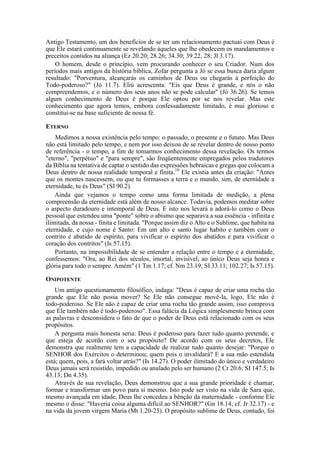 Antigo Testamento, um dos benefícios de se ter um relacionamento pactuai com Deus é
que Ele estará continuamente se revelando àqueles que lhe obedecem os mandamentos e
preceitos contidos na aliança (Ez 20.20; 28.26; 34.30; 39.22, 28; Jl 3.17).
O homem, desde o princípio, vem procurando conhecer o seu Criador. Num dos
períodos mais antigos da história bíblica, Zofar pergunta a Jó se essa busca daria algum
resultado: "Porventura, alcançarás os caminhos de Deus ou chegarás à perfeição do
Todo-poderoso?" (Jó 11.7). Eliú acrescenta: "Eis que Deus é grande, e nós o não
compreendemos, e o número dos seus anos não se pode calcular" (Jó 36.26). Se temos
algum conhecimento de Deus é porque Ele optou por se nos revelar. Mas este
conhecimento que agora temos, embora confessadamente limitado, é mui glorioso e
constitui-se na base suficiente de nossa fé.
ETERNO
Medimos a nossa existência pelo tempo: o passado, o presente e o futuro. Mas Deus
não está limitado pelo tempo, e nem por isso deixou de se revelar dentro de nosso ponto
de referência - o tempo, a fim de tomarmos conhecimento dessa revelação. Os termos
"eterno", "perpétuo" e "para sempre", são freqüentemente empregados pelos tradutores
da Bíblia na tentativa de captar o sentido das expressões hebraicas e gregas que colocam a
Deus dentro de nossa realidade temporal e finita.10
Ele existia antes da criação: "Antes
que os montes nascessem, ou que tu formasses a terra e o mundo, sim, de eternidade a
eternidade, tu és Deus" (SI 90.2).
Ainda que vejamos o tempo como uma forma limitada de medição, a plena
compreensão da eternidade está além de nosso alcance. Todavia, podemos meditar sobre
o aspecto duradouro e intemporal de Deus. E isto nos levará a adorá-lo como o Deus
pessoal que estendeu uma "ponte" sobre o abismo que separava a sua essência - infinita e
ilimitada, da nossa - finita e limitada. "Porque assim diz o Alto e o Sublime, que habita na
eternidade, e cujo nome é Santo: Em um alto e santo lugar habito e também com o
contrito e abatido de espírito, para vivificar o espírito dos abatidos e para vivificar o
coração dos contritos" (Is 57.15).
Portanto, na impossibilidade de se entender a relação entre o tempo e a eternidade,
confessemos: "Ora, ao Rei dos séculos, imortal, invisível, ao único Deus seja honra e
glória para todo o sempre. Amém" (1 Tm 1.17; cf. Nm 23.19; SI 33.11; 102.27; Is 57.15).
ONIPOTENTE
Um antigo questionamento filosófico, indaga: "Deus é capaz de criar uma rocha tão
grande que Ele não possa mover? Se Ele não consegue movê-la, logo, Ele não é
todo-poderoso. Se Ele não é capaz de criar uma rocha tão grande assim, isso comprova
que Ele também não é todo-poderoso". Essa falácia da Lógica simplesmente brinca com
as palavras e desconsidera o fato de que o poder de Deus está relacionado com os seus
propósitos.
A pergunta mais honesta seria: Deus é poderoso para fazer tudo quanto pretende, e
que esteja de acordo com o seu propósito? De acordo com os seus decretos, Ele
demonstra que realmente tem a capacidade de realizar tudo quanto desejar: "Porque o
SENHOR dos Exércitos o determinou; quem pois o invalidará? E a sua mão estendida
está; quem, pois, a fará voltar atrás?" (Is 14.27). O poder ilimitado do único e verdadeiro
Deus jamais será resistido, impedido ou anulado pelo ser humano (2 Cr 20.6; SI 147.5; Is
43.13; Dn 4.35).
Através de sua revelação, Deus demonstrou que a sua grande prioridade é chamar,
formar e transformar um povo para si mesmo. Isto pode ser visto na vida de Sara que,
mesmo avançada em idade, Deus lhe concedeu a bênção da maternidade - conforme Ele
mesmo o disse: "Haveria coisa alguma difícil ao SENHOR?" (Gn 18.14; cf. Jr 32.17) - e
na vida da jovem virgem Maria (Mt 1.20-25). O propósito sublime de Deus, contudo, foi
 