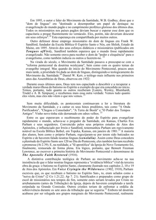 Em 1895, o autor e líder do Movimento da Santidade, W.B. Godbey, disse que o
"dom de línguas" era "destinado a desempenhar um papel de destaque na
evangelização do mundo pagão e no cumprimento profético glorioso dos últimos dias.
Todos os missionários nos países pagãos deviam buscar e esperar esse dom que os
capacitaria a pregar fluentemente no vernáculo. Eles, porém, não deveriam descurar
em seus esforços".18
Esta esperança era compartilhada por muitos outros.
Outro defensor desse emprego missionário do dom de línguas era Frank W.
Sandford, fundador da Escola Bíblica O Espírito Santo e Nós, em Shiloh, Estado de
Maine, em 1895. Através dos seus esforços didáticos e missionários (publicados em
Tongues ofFiré), Sandford também esperava que o mundo fosse rapidamente
evangelizado. Não somente orava para receber o dom de "poder e eloquência" para o
evangelismo, como também induzia os outros a fazerem-no. 19
Na virada do século, o Movimento da Santidade passava a preocupar-se com a
"reforma pentecostal da doutrina wesleyana", bem como com os quatro temas do
evangelho integral. Mas quando do início do Movimento Pentecostal, poucos anos
mais tarde, a prioridade foi dada ao dom de línguas, distinguindo-o teologicamente do
Movimento da, Santidade.20
Daniel W. Kerr, o teólogo mais influente nos primeiros
anos das Assembleias de Deus, observou em 1922:
Durante esses últimos anos, Deus tem nos capacitado a descobrir e a recuperar a
verdade maravilhosa do batismo no Espírito a exemplo do que era concedido no início.
Temos, portanto, tudo quanto os outros receberam [Lutero, Wesley, Blumhardt,
Trudel e A. B. Simpson], e recebemos mais essa outra verdade. Vemos tudo quanto
eles vêem, mas eles não vêem o que nós vemos. 21
Sem muita dificuldade, os pentecostais continuavam a ler a literatura do
Movimento da Santidade, e a cantar os seus hinos prediletos, tais como "A Onda
Purificadora", "Chegou o Consolador", "A Terra de Beulá" e "O Poder dos Tempos
Antigos". Vinho novo tinha sido derramado em odres velhos. 22
Entre os que esperavam o recebimento do poder do Espírito para evangelizar
rapidamente o mundo, achava-se o pregador da Santidade, em Kansas, Charles Fox
Parham e seus seguidores. Convencido pelos seus próprios estudos de Atos dos
Apóstolos, e influenciado por Irwin e Sandford, testemunhou Parham um reavivamento
notável na Escola Bíblica Bethel, em Topeka, Kansas, em janeiro de 1901.23
A maioria
dos alunos, bem como o próprio Parham, regozijaram-se por terem sido batizados no
Espírito e de haverem falado noutras línguas (xenolalia). Assim como Deus concedera
a plenitude do Espírito Santo aos 120 no Dia do Pentecoste, eles também haviam recebido
a promessa (At 2.39). E, na realidade, a "fé apostólica" da Igreja do Novo Testamento foi,
finalmente, restaurada de forma plena. Era lógico, portanto, que Bennett Freeman
Lawrence, ao escrever a primeira história do Movimento Pentecostal o denominasse de
The Apostolic Faith Restored (1916).
A distintiva contribuição teológica de Parham ao movimento acha-se na sua
insistência de que o falar noutras línguas representa a "evidência bíblica" vital da terceira
obra da graça: o batismo no Espírito Santo, claramente ilustrado nos capítulos 2, 10 e 19
de Atos dos Apóstolos. Em Voice Cryingin the Wilderness (1902, 1910), Parham
escreveu que, os que recebiam o batismo no Espírito San-a to, eram selados como a
"noiva de Cristo" (2 Co 1.21,22; Ap 7. 21). Santificados e preparados como grupo de
escol de missionários nos tempos do fim, somente estes seriam levados por Cristo no
arrebatamento (antes da Tribulação) da Igreja, depois de haverem completado a tarefa
estipulada na Grande Comissão. Outros cristãos teriam de enfrentar a ordália da
sobrevivência durante os sete anos da tribulação que se seguiria.24
Embora tal doutrina
acabasse por ser relegada aos grupos marginais do Movimento Pentecostal, realmente
 