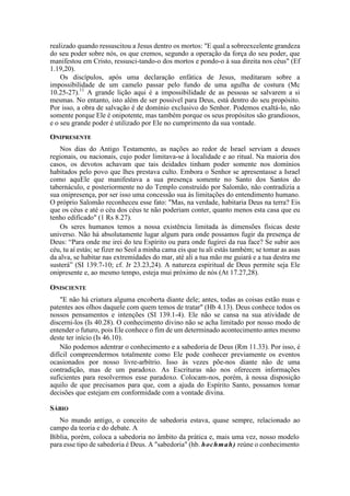 realizado quando ressuscitou a Jesus dentro os mortos: "E qual a sobreexcelente grandeza
do seu poder sobre nós, os que cremos, segundo a operação da força do seu poder, que
manifestou em Cristo, ressusci-tando-o dos mortos e pondo-o à sua direita nos céus" (Ef
1.19,20).
Os discípulos, após uma declaração enfática de Jesus, meditaram sobre a
impossibilidade de um camelo passar pelo fundo de uma agulha de costura (Mc
10.25-27).11
A grande lição aqui é a impossibilidade de as pessoas se salvarem a si
mesmas. No entanto, isto além de ser possível para Deus, está dentro do seu propósito.
Por isso, a obra de salvação é de domínio exclusivo do Senhor. Podemos exaltá-lo, não
somente porque Ele é onipotente, mas também porque os seus propósitos são grandiosos,
e o seu grande poder é utilizado por Ele no cumprimento da sua vontade.
ONIPRESENTE
Nos dias do Antigo Testamento, as nações ao redor de Israel serviam a deuses
regionais, ou nacionais, cujo poder limitava-se à localidade e ao ritual. Na maioria dos
casos, os devotos achavam que tais deidades tinham poder somente nos domínios
habitados pelo povo que lhes prestava culto. Embora o Senhor se apresentasse a Israel
como aquEle que manifestava a sua presença somente no Santo dos Santos do
tabernáculo, e posteriormente no do Templo construído por Salomão, não contradizia a
sua onipresença, por ser isso uma concessão sua às limitações do entendimento humano.
O próprio Salomão reconheceu esse fato: "Mas, na verdade, habitaria Deus na terra? Eis
que os céus e até o céu dos céus te não poderiam conter, quanto menos esta casa que eu
tenho edificado" (1 Rs 8.27).
Os seres humanos temos a nossa existência limitada às dimensões físicas deste
universo. Não há absolutamente lugar algum para onde possamos fugir da presença de
Deus: “Para onde me irei do teu Espírito ou para onde fugirei da rua face? Se subir aos
céu, tu aí estás; se fizer no Seol a minha cama eis que tu ali estás também; se tomar as asas
da alva, se habitar nas extremidades do mar, até ali a tua mão me guiará e a tua destra me
susterá” (SI 139.7-10; cf. Jr 23.23,24). A natureza espiritual de Deus permite seja Ele
onipresente e, ao mesmo tempo, esteja mui próximo de nós (At 17.27,28).
ONISCIENTE
"E não há criatura alguma encoberta diante dele; antes, todas as coisas estão nuas e
patentes aos olhos daquele com quem temos de tratar" (Hb 4.13). Deus conhece todos os
nossos pensamentos e intenções (SI 139.1-4). Ele não se cansa na sua atividade de
discerni-los (Is 40.28). O conhecimento divino não se acha limitado por nosso modo de
entender o futuro, pois Ele conhece o fim de um determinado acontecimento antes mesmo
deste ter início (Is 46.10).
Não podemos adentrar o conhecimento e a sabedoria de Deus (Rm 11.33). Por isso, é
difícil compreendermos totalmente como Ele pode conhecer previamente os eventos
ocasionados por nosso livre-arbítrio. Isso às vezes põe-nos diante não de uma
contradição, mas de um paradoxo. As Escrituras não nos oferecem informações
suficientes para resolvermos esse paradoxo. Colocam-nos, porém, à nossa disposição
aquilo de que precisamos para que, com a ajuda do Espírito Santo, possamos tomar
decisões que estejam em conformidade com a vontade divina.
SÁBIO
No mundo antigo, o conceito de sabedoria estava, quase sempre, relacionado ao
campo da teoria e do debate. A
Bíblia, porém, coloca a sabedoria no âmbito da prática e, mais uma vez, nosso modelo
para esse tipo de sabedoria é Deus. A "sabedoria" (hb. hochmah) reúne o conhecimento
 