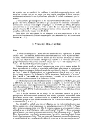 da verdade com a experiência do cotidiano. A sabedoria como conhecimento pode
capacitar a pessoa a encher sua mente com uma enorme quantidade de fatos, mas sem
qualquer entendimento do seu significado ou aplicação. A verdadeira sabedoria, porém,
orienta.
O conhecimento que Deus possui dá-lhe o discernimento de tudo quanto existe e que
poderá vir a existir. Tendo em vista o fato de que Deus existe por si mesmo, seus conheci-
mentos estão além de nossa simples imaginação; são ilimitados (SI 147.5). Ele aplica
com sabedoria o seu conhecimento. Todas as obras das suas mãos são feitas pela sua
grande sabedoria (SI 104.24), e assim Ele pode tirar ou colocar reis, mudar os tempos e
estações, conforme lhe parecer bem (Dn 2.21).
Deus deseja que participemos de sua sabedoria e de seu conhecimento a fim de
podermos conhecer os seus planos a nosso respeito, para podermos viver no centro de sua
vontade (Cl 2.2,3).
Os ATRIBUTOS MORAIS DE DEUS
FIEL
Os deuses das religiões do Oriente Próximo eram volúveis e caprichosos. A grande
exceção era o Deus de Israel. Ele é fiel na sua natureza e nas suas ações. A palavra hebrai-
ca amen, "verdadeiramente", é derivada de uma das mais notáveis descrições do caráter
de Deus, que reflete a sua certeza e fidedignidade: "Exaltar-te-ei e louvarei o teu nome,
porque fizeste maravilhas; os teus conselhos antigos são verdade e firmeza ['emunah
'omen - lit. 'fidelidade de confiabilidade']" (Is 25.1).
Embora usemos a palavra "amém" para expressar nossa certeza quanto ao fato de
Deus responder-nos às orações, as ocorrências na Bíblia de palavras que se baseiam em
amen abrangem uma gama ainda mais ampla das manifestações do poder e da fidelidade
de Deus. O servo de Abraão atribuiu sua procura bem-sucedida de uma noiva para o
jovem Isaque à natureza fiel de Deus (Gn 24.27). As palavras "benignidade" e "verdade"
(hb. 'emeth e 'emunah) são, apropriadamente, extensões de um único conceito
hebraico que se pintam na descrição da natureza divina.
O Senhor comprova a sua fidelidade ao cumprir as suas promessas “Saberás, pois, que
o SENHOR, teu Deus, é Deus fiel, que guarda o concerto e a misericórdia até mil
gerações aos que o amam e guardam os seus mandamentos" (Dt 7.9). Josué, já no fim de
sua vida, declarou ao povo de Israel que o SENHOR nunca lhe faltara, nem sequer numa
única promessa (Js 23.14). O salmista confessou: "tu confirmarás a tua fidelidade até nos
céus" (SI 89.2).
Deus se revela constante no seu desejo de ter comunhão conosco, de guiar e
proteger-nos. Se lhe estivermos submissos, nem mesmo o pecado e a iniquidade terão
poder sobre nossas vidas: "As misericórdias do SENHOR são a causa de não sermos
consumidos; porque as suas misericórdias não têm fim. Novas são cada manhã; grande é
a tua fidelidade" (Lm 3.22,23).
Pelo fato de Deus ser fiel, seria impossível pensar que Ele pudesse abandonar os seus
filhos, quando estes estiverem passando por tentações ou provações (1 Co 10.13). "Deus
não é homem, para que minta; nem filho de homem, para que se arrependa; porventura,
diria ele e não o faria? Ou falaria e não o confirmaria?" (Nm 23.19). Deus permanece
estável quanto à sua natureza, ao passo que se mostra flexível nas suas ações. 12
Quando
Deus faz uma aliança com alguém, a sua promessa é um selo e garantia suficiente de sua
imutável natureza e propósitos: "Pelo que, querendo Deus mostrar mais abundantemente
a imutabilidade do seu conselho aos herdeiros da promessa, se interpôs com juramento"
 
