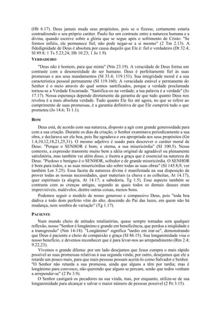 (Hb 6.17). Deus jamais muda seus propósitos, pois se o fizesse, certamente estaria
contradizendo o seu próprio caráter. Paulo faz um contraste entre a natureza humana e a
divina, quando escreve sobre a glória que se segue após o sofrimento de Cristo: "Se
formos infiéis, ele permanece fiel; não pode negar-se a si mesmo" (2 Tm 2.13). A
fidedignidade de Deus é absoluta por causa daquilo que Ele é: fiel e verdadeiro (Dt 32.4;
SI 89.8; 1 Ts 5.23,24; Hb 10.23; 1 Jo 1.9).
VERDADEIRO
"Deus não é homem, para que minta" (Nm 23.19). A veracidade de Deus forma um
contraste com a desonestidade do ser humano. Deus é perfeitamente fiel às suas
promessas e aos seus mandamentos (SI 33.4; 119.151). Sua integridade moral é a sua
característica pessoal permanente (SI 119.160). A veracidade estável e permanente do
Senhor é o meio através do qual somos santificados, porque a verdade proclamada
tornou-se a Verdade Encarnada: "Santifica-os na verdade; a tua palavra é a verdade" (Jo
17.17). Nossa esperança depende diretamente da garantia de que tudo quanto Deus nos
revelou é a mais absoluta verdade. Tudo quanto Ele fez até agora, no que se refere ao
cumprimento de suas promessas, é a garantia definitiva de que Ele cumprirá tudo o que
prometeu (Jo 14.6; Tt 1.1).
BOM
Deus está, de acordo com sua natureza, disposto a agir com grande generosidade para
com a sua criação. Durante os dias da criação, o Senhor examinava periodicamente a sua
obra, e declarava ser ela boa, pois lhe agradava e era apropriada aos seus propósitos (Gn
1.4,10,12,18,21,25,31). O mesmo adjetivo é usado para descrever o caráter moral de
Deus: "Porque o SENHOR é bom; e eterna, a sua misericórdia" (SI 100.5). Nesse
contexto, a expressão transmite muito bem a idéia original de agradável ou plenamente
satisfatória, mas também vai além disso, e ilustra a graça que é essencial na natureza de
Deus: "Piedoso e benigno é o SENHOR, sofredor e de grande misericórdia. O SENHOR
é bom para todos, e as suas misericórdias são sobre todas as suas obras" (SI 145.8,9; ver
também Lm 3.25). Essa faceta da natureza divina é manifestada na sua disposição de
prover todas as nossas necessidades, quer materiais (a chuva e as colheitas, At 14.17),
quer espirituais (a alegria, At 14.17; a sabedoria, Tg 1.5). Esse aspecto também se
contrasta com as crenças antigas, segundo as quais todos os demais deuses eram
imprevisíveis, malévolos, dentre outras coisas, menos bons.
Podemos seguir o modelo de nosso generoso e compassivo Deus, pois "toda boa
dádiva e todo dom perfeito vêm do alto, descendo do Pai das luzes, em quem não há
mudança, nem sombra de variação" (Tg 1.17).
PACIENTE
Num mundo cheio de atitudes retaliatórias, quase sempre tomadas sem qualquer
reflexão, nosso "Senhor é longânimo e grande em beneficência, que perdoa a iniqüidade e
a transgressão" (Nm 14-18). "Longânimo" significa "tardio em irar-se", demonstrando
que Deus é paciente e cheio de compaixão e graça (SI 86.15). Sua longanimidade visa o
nosso benefício, e devemos reconhecer que é para levar-nos ao arrependimento (Rm 2.4;
9.22,23).
Vivemos o grande dilema: por um lado desejamos que Jesus cumpra o mais rápido
possível as suas promessas relativas à sua segunda vinda; por outro, desejamos que ele a
retarde um pouco mais, para que mais pessoas possam aceitá-lo como Salvador e Senhor.
"O Senhor não retarda a sua promessa, ainda que alguns a têm por tardia; mas é
longânimo para convosco, não querendo que alguns se percam, senão que todos venham
a arrepender-se" (2 Pe 3.9).
O Senhor castigará os pecadores na sua vinda, mas, por enquanto, utiliza-se de sua
longanimidade para alcançar e salvar o maior número de pessoas possível (2 Pe 3.15).
 