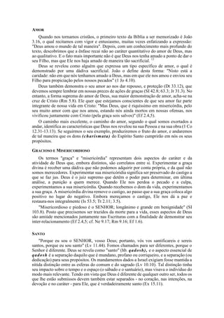 AMOR
Quando nos tornamos cristãos, o primeiro texto da Bíblia a ser memorizado é João
3.16, o qual recitamos com vigor e entusiasmo, muitas vezes enfatizando a expressão:
"Deus amou o mundo de tal maneira". Depois, com um conhecimento mais profundo do
texto, descobrimos que a ênfase recai não ao caráter quantitativo do amor de Deus, mas
ao qualitativo. E o fato mais importante não é que Deus nos tenha amado a ponto de dar o
seu Filho, mas que Ele nos haja amado de maneira tão sacrificial. 13
Deus se revelou como alguém que expressa um tipo específico de amor, o qual é
demonstrado por uma dádiva sacrificial. João o define desta forma: "Nisto está a
caridade: não em que nós tenhamos amado a Deus, mas em que ele nos amou e enviou seu
Filho para propiciação pelos nossos pecados" (1 Jo 4.10).
Deus também demonstra o seu amor ao nos dar repouso, e proteção (Dt 33.12), que
devemos sempre lembrar em nossas preces de ações de graças (SI 42.8; 63.3; Jr 31.3). No
entanto, a forma suprema do amor de Deus, sua maior demonstração de amor, acha-se na
cruz de Cristo (Rm 5.8). Ele quer que estejamos conscientes de que seu amor faz parte
integrante de nossa vida em Cristo: "Mas Deus, que é riquíssimo em misericórdia, pelo
seu muito amor com que nos amou, estando nós ainda mortos em nossas ofensas, nos
vivificou juntamente com Cristo (pela graça sois salvos)" (Ef 2.4,5).
O caminho mais excelente, o caminho do amor, segundo o qual somos exortados a
andar, identifica as características que Deus nos revelou na sua Pessoa e na sua obra (1 Co
12.31-13.13). Se seguirmos o seu exemplo, produziremos o fruto do amor, e andaremos
de tal maneira que os dons (charísmata) do Espírito Santo cumprirão em nós os seus
propósitos.
GRACIOSO E MISERICORDIOSO
Os termos "graça" e "misericórdia" representam dois aspectos do caráter e da
atividade de Deus que, embora distintos, são correlatos entre si. Experimentar a graça
divina é receber uma dádiva que não podemos adquirir por conta própria, e da qual não
somos merecedores. Experimentar sua misericóridia significa ser preservado do castigo a
que se faz jus. Deus é o juiz supremo que detêm o poder para determinar, em última
análise, a punição a quem merece. Quando Ele nos perdoa o pecado e a culpa,
experimentamos a sua misericórdia. Quando recebemos o dom da vida, experimentamos
a sua graça. A misericórdia divina remove o castigo, ao passo que a sua graça coloca algo
positivo no lugar do negativo. Embora mereçamos o castigo, Ele nos dá a paz e
restaura-nos integralmente (Is 53.5; Tt 2.11; 3.5).
"Misericordioso e piedoso é o SENHOR; longânimo e grande em benignidade" (SI
103.8). Posto que precisemos ser trazidos da morte para a vida, esses aspectos de Deus
são amiúde mencionados juntamente nas Escrituras com a finalidade de demonstrar seu
inter-relacionamento (Ef 2.4,5; cf. Ne 9.17; Rm 9.16; Ef 1.6).
SANTO
"Porque eu sou o SENHOR, vosso Deus; portanto, vós vos santificareis e sereis
santos, porque eu sou santo" (Lv 11.44). Fomos chamados para ser diferentes, porque o
Senhor é diferente. Deus se revela como "santo" (hb. qadosh), e o aspecto essencial de
qadosh é a separação daquilo que é mundano, profano ou corriqueiro, e a separação (ou
dedicação) para seus propósitos. Os mandamentos dados a Israel exigiam fosse mantida a
nítida distinção entre as esferas do comum e do sagrado (Lv 10.10). Tal distinção tinha
seu impacto sobre o tempo e o espaço (o sábado e o santuário), mas visava o indivíduo do
modo mais relevante. Tendo em vista que Deus é diferente de qualquer outro ser, todos os
que lhe estão submissos devem também estar separados - no coração, nas intenções, na
devoção e no caráter - para Ele, que é verdadeiramente santo (Ex 15.11).
 