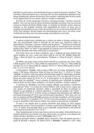 indivíduo (ou pelo menos, uma declaração do que se esperava de quem o recebeu).16
Nas
Escrituras, Deus demonstrou que o seu nome não era mera etiqueta para distinguí-lo das
demais deidades das culturas em derredor. Pelo contrário: cada nome que Ele usa e aceita
revela alguma faceta do seu caráter, natureza, vontade ou autoridade.
Pelo fato de o nome representar a Pessoa e a presença de Deus, "invocar o nome do
Senhor" veio a ser um meio de entrar em íntima comunhão com Deus. Esse era um tema
comum às religiões do Oriente Médio antigo. As religiões em derredor, porém, tentavam
controlar as suas deidades mediante uma manipulação de nomes, ao passo que os
israelitas eram proibidos de usar o nome de seu Deus em vão ou com maus propósitos (Ex
20.7). Pelo contrário, deviam manter um relacionamento puro com o seu nome, como
estabelecido por Deus, pois isto trazia consigo a providência e a salvação.
NOMES DO ANTIGO TESTAMENTO
A palavra original para a deidade que se achava em todos os idiomas semíticos era
'El, que possivelmente tenha se derivado de um termo que significava poder ou
preeminência. Entretanto, é incerta a origem exata da palavra. 17
Posto que era usada por
várias religiões e culturas diferentes, em comum, pode ser classificada como um termo
genérico para "Deus" ou "deus" (o que depende do contexto, pois as Escrituras hebraicas
não fazem distinção entre letras maiúsculas ou minúsculas).
Para Israel, havia um só Deus verdadeiro; logo, o emprego do nome genérico por
outras religiões era vão e vazio, pois Israel tinha de crer em 'El 'Elohe Yisra'el:
"Deus, o Deus de Israel" (ou, possivelmente: "Poderoso é o Deus de Israel") - Gênesis
33.20.
Na Bíblia, esse nome forma muitos termos descritivos compostos, tais como: "Deus
[ 'El] da glória" (SI 29.3), "Deus ['El] do conhecimento" (1 Sm 2.3), "Deus ['El] da
salvação" (Is 12.2), "Deus ['El] da vingança" (SI 94.1) e "Deus ['El] grande e terrível"
(Ne 1.5; 4.14; 9.32; Dn 9.4).
A forma plural, 'elohim, acha-se quase 3.000 vezes no Antigo Testamento, e pelo
menos 2.300 dessas referências falam do Deus de Israel (Gn 1.1; SI 68.1). O termo
'elohim, no entanto, tinha uma gama suficientemente ampla de significados, podendo
referir-se também aos ídolos (Ex 34.17), aos juízes (Êx 22.8), aos anjos (SI 8.5) ou aos
deuses de outras nações (Is 36.18; Jr 5.7). A forma plural, ao ser aplicada ao Deus de
Israel, pode ser entendida18
como a maneira de significar que a plenitude da deidade
acha-se dentro do único Deus verdadeiro, com todos os atributos, virtudes e poderes. 19
O sinônimo de 'Elohim é sua forma singular, Eloah, que também é usualmente
traduzida por "Deus". Um exame dos trechos bíblicos onde o nome ocorre, sugere que
este assume um significado adicional: reflete a capacidade de Deus em proteger ou
destruir (o que depende do contexto específico). E usado em paralelo com "rocha" -
refúgio (Dt 32.15; SI 18.31; Is 44.8). Os que se refugiam nEle descobrem que 'Eloah é
um escudo de proteção (Pv 30.5), mas um terror para os pecadores: "Ouvi, pois, isto, vós
que vos esqueceis de Deus ['Eloah]; para que vos não faça em pedaços, sem haver quem
vos livre" (SI 50.22; ver também 114.7; 139.19). Esse nome, portanto, é um consolo para
os que se humilham e nEle buscam refúgio, mas castiga os que praticam a iniqüidade.
O nome é um desafio para as pessoas decidirem qual aspecto de Deus querem
experimentar, porque "bem-aventurado é o homem a quem Deus ['Eloah] castiga" (Jó
5.17). Jó acabou reverenciando Deus na sua majestade, arrepen-dendo-se das palavras
inúteis que havia proferido (37.23; 42.6).20
Deus freqüentemente revelava uma faceta a mais do seu caráter, fornecendo frases ou
locuções descritivas em conexão com seus vários nomes. Ao renovar a sua aliança com
Abrão [Abraão], identificou-se como 'ElShaddai (Gn 17.1).21
Nalgumas passagens bíblicas, shaddai parece transmitir a idéia de alguém que tem o
poder de devastar e destruir. No Salmo 68.14, o Shaddai "espalhou os reis"; idéia
 