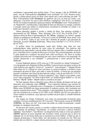 semelhante é apresentada pelo profeta Isaías: "Uivai, porque o dia do SENHOR está
perto; vem do Todo-poderoso [shaddai] como assolação" (Is 13.6). Noutros textos,
porém, a ênfase parece recair em Deus como aquele que é auto-suficiente em tudo: "O
Deus Todo-poderoso ['El Shaddai] me apareceu em Luz, na terra de Canaã, e me
abençoou, e me disse: Eis que te farei frutificar e multiplicar" (Gn 48.3,4; ver também
49.24). Os eruditos usualmente optam por traduzir 'El Shaddai como "Todo-poderoso"
ou "Onipotente", reconhecendo a capacidade de Deus em abençoar ou castigar, conforme
a situação, posto que ambas as características encontram-se incluídas no caráter e no
poder que é peculiar a esse nome.
Outras aposições ajudam a revelar o caráter de Deus. Sua natureza exaltada é
demonstrada em 'El 'Elyon, "Deus Altíssimo" (Gn 14.22; Nm 24.16;Dt 32.8).22
A
natureza eterna de Deus é representada por 'El 'Olam, "perpétuo" ou "eterno"; quando
Abraão se estabeleceu em Berseba, "invocou lá o nome do SENHOR, Deus eterno" (Gn
21.33; cf. SI 90.2). Todos os que vivem sob o domínio do pecado e que precisam da
libertação, invocam 'Elohim yish'enu, "Deus nosso Salvador" (1 Cr 16.35; SI 65.5;
68.19; 79.9).
O profeta Isaías foi grandemente usado pelo Senhor para falar aos seus
contemporâneos tanto palavras de juízo como de consolação. Tais palavras não
resultavam de especulações, nem de análise feita por alguém sobre a condição social do
povo. O profeta ouviu o recado do Deus que se revelou. Seu comissionamento, em Isaías
6, pode ajudar-nos a conhecer um pouco mais sobre sua Pessoa. Ali, Deus se revelou
exaltado num trono real. O comprimento das suas vestes confirmava a sua majestade. Os
serafins declaravam a sua santidade23
e pronunciavam o nome pessoal de Deus:
Yahweh.
O nome Yahweh aparece 6.828 vezes em 5.790 versículos no Antigo Testamento,24
e é a designação mais freqüente de Deus na Bíblia. E provável que esse nome se derive do
verbo hebraico que significa "tornar-se", "acontecer", "estar presente".25
Quando Moisés
tinha diante de si o dilema de como convencer os escravos hebreus a acolhê-lo como
mensageiro da parte de Deus, quis saber o nome do Senhor. A forma que sua pergunta
assume é realmente uma busca da descrição do caráter, e não de um título (Ex 3.11-15).
Moisés não estava perguntando: "Como te chamarei?" mas: "Qual é o teu caráter; como
és tu?" Deus respondeu: "EU SOU O QUE SOU" ou "SEREI O QUE SEREI" (v. 14). Em
hebraico 'ehyeh 'asher 'ehyeh indica a existência em ação.26
Na frase seguinte, Deus se identifica como o Deus de Abraão, de Isaque e de Jacó, que
doravante será conhecido como YHWH.27
Essa expressão hebraica, que consiste de
quatro consoantes, é conhecida como o Tetragrama, e é usualmente traduzida nas nossas
Bíblia como SENHOR (em letras maiúsculas). O senhorio, porém, não é realmente um
aspecto essencial desse termo.28
Pelo contrário: é uma declaração de que Deus é alguém
que tem existência em si mesmo (o EU SOU ou EU SEREI), que faz com que todas as
coisas venham à existência, e que optou por escolher um povo para si, estando fielmente
ao seu lado.
Nos tempos do Antigo Testamento, esse nome era pronunciado livremente pelos
israelitas. O terceiro mandamento (Ex 20.7) era claro: "Não tomarás o nome do SENHOR
(YHWH), teu Deus, em vão". Este nome não podia ser citado levianamente, visando
prestígio ou vantagens imerecidas.
No decorrer dos séculos, porém, os escribas e rabinos desenvolveram uma estratégia
para sustentar tal proibição. Inicialmente, os escribas escreviam a palavra hebraica
'adonai, "meu Senhor", "meu Mestre", na margem do rolo, todas as vezes que a palavra
YHWH aparecia no texto inspirado das Escrituras. Sinais avisavam que se devia ler
'adonai em vez do Nome Santo que se encontrava no texto bíblico. A idéia era que se
ninguém pronunciasse o Nome Santo, este não poderia ser tomado em vão. Mas esse
método não era infalível, e alguns leitores pronunciavam o Nome (sem querer) ao lerem
 