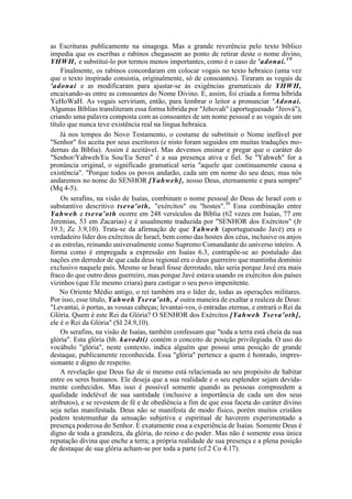 as Escrituras publicamente na sinagoga. Mas a grande reverência pelo texto bíblico
impedia que os escribas e rabinos chegassem ao ponto de retirar deste o nome divino,
YHWH, e substituí-lo por termos menos importantes, como é o caso de 'adonai.19
Finalmente, os rabinos concordaram em colocar vogais no texto hebraico (uma vez
que o texto inspirado consistia, originalmente, só de consoantes). Tiraram as vogais de
'adonai e as modificaram para ajustar-se às exigências gramaticais de YHWH,
encaixando-as entre as consoantes do Nome Divino. E, assim, foi criada a forma híbrida
YeHoWaH. As vogais serviriam, então, para lembrar o leitor a pronunciar 'Adonai.
Algumas Bíblias transliteram essa forma híbrida por "Jehovah" (aportuguesado "Jeová"),
criando uma palavra composta com as consoantes de um nome pessoal e as vogais de um
título que nunca teve existência real na língua hebraica.
Já nos tempos do Novo Testamento, o costume de substituir o Nome inefável por
"Senhor" foi aceita por seus escritores (e nisto foram seguidos em muitas traduções mo-
dernas da Bíblia). Assim é aceitável. Mas devemos ensinar e pregar que o caráter do
"Senhor/Yahweh/Eu Sou/Eu Serei" é a sua presença ativa e fiel. Se "Yahweh" for a
pronúncia original, o significado gramatical seria "aquele que continuamente causa a
existência". "Porque todos os povos andarão, cada um em nome do seu deus; mas nós
andaremos no nome do SENHOR [Yahweh], nosso Deus, eternamente e para sempre"
(Mq 4-5).
Os serafins, na visão de Isaías, combinam o nome pessoal do Deus de Israel com o
substantivo descritivo tseva'oth, "exércitos" ou "hostes".30
Essa combinação entre
Yahweh e tseva'oth ocorre em 248 versículos da Bíblia (62 vezes em Isaías, 77 em
Jeremias, 53 em Zacarias) e é usualmente traduzida por "SENHOR dos Exércitos" (Jr
19.3; Zc 3.9,10). Trata-se da afirmação de que Yahweh (aportuguesado Javé) era o
verdadeiro líder dos exércitos de Israel, bem como das hostes dos céus, inclusive os anjos
e as estrelas, reinando universalmente como Supremo Comandante do universo inteiro. A
forma como é empregada a expressão em Isaías 6.3, contrapõe-se ao postulado das
nações em derredor de que cada deus regional era o deus guerreiro que mantinha domínio
exclusivo naquele país. Mesmo se Israel fosse derrotado, não seria porque Javé era mais
fraco do que outro deus guerreiro, mas porque Javé estava usando os exércitos dos países
vizinhos (que Ele mesmo criara) para castigar o seu povo impenitente.
No Oriente Médio antigo, o rei também era o líder de, todas as operações militares.
Por isso, esse título, Yahweh Tseva'oth, é outra maneira de exaltar a realeza de Deus:
"Levantai, ó portas, as vossas cabeças; levantai-vos, ó entradas eternas, e entrará o Rei da
Glória. Quem é este Rei da Glória? O SENHOR dos Exércitos [Yahweh Tseva'oth],
ele é o Rei da Glória" (SI 24.9,10).
Os serafins, na visão de Isaías, também confessam que "toda a terra está cheia da sua
glória". Esta glória (hb. kavodti) contém o conceito de posição privilegiada. O uso do
vocábulo "glória", neste contexto, indica alguém que possui uma posição de grande
destaque, publicamente reconhecida. Essa "glória" pertence a quem é honrado, impres-
sionante e digno de respeito.
A revelação que Deus faz de si mesmo está relacionada ao seu propósito de habitar
entre os seres humanos. Ele deseja que a sua realidade e o seu esplendor sejam devida-
mente conhecidos. Mas isso é possível somente quando as pessoas compreedem a
qualidade indelével de sua santidade (inclusive a importância de cada um dos seus
atributos), e se revestem de fé e de obediência a fim de que essa faceta do caráter divino
seja nelas manifestada. Deus não se manifesta de modo físico, porém muitos cristãos
podem testemunhar da sensação subjetiva e espiritual de haverem experimentado a
presença poderosa do Senhor. E exatamente essa a experiência de Isaías. Somente Deus é
digno de toda a grandeza, da glória, do reino e do poder. Mas não é somente essa única
reputação divina que enche a terra; a própria realidade de sua presença e a plena posição
de destaque de sua glória acham-se por toda a parte (cf.2 Co 4.17).
 