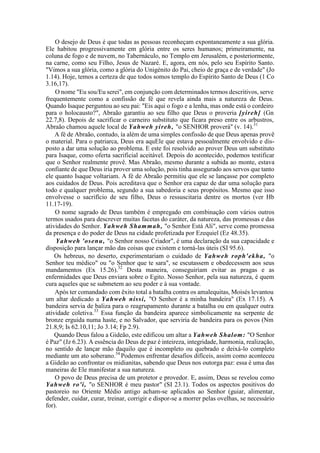 O desejo de Deus é que todas as pessoas reconheçam expontaneamente a sua glória.
Ele habitou progressivamente em glória entre os seres humanos; primeiramente, na
coluna de fogo e de nuvem, no Tabernáculo, no Templo em Jerusalém, e posteriormente,
na carne, como seu Filho, Jesus de Nazaré. E, agora, em nós, pelo seu Espírito Santo.
"Vimos a sua glória, como a glória do Unigénito do Pai, cheio de graça e de verdade" (Jo
1.14). Hoje, temos a certeza de que todos somos templo do Espírito Santo de Deus (1 Co
3.16,17).
O nome "Eu sou/Eu serei", em conjunção com determinados termos descritivos, serve
frequentemente como a confissão de fé que revela ainda mais a natureza de Deus.
Quando Isaque perguntou ao seu pai: "Eis aqui o fogo e a lenha, mas onde está o cordeiro
para o holocausto?", Abraão garantiu ao seu filho que Deus o proveria [yireh] (Gn
22.7,8). Depois de sacrificar o carneiro substituto que ficara preso entre os arbustros,
Abraão chamou aquele local de Yahweh yireh, "o SENHOR proverá" (v. 14).31
A fé de Abraão, contudo, ía além de uma simples confissão de que Deus apenas provê
o material. Para o patriarca, Deus era aquEle que estava pessoalmente envolvido e dis-
posto a dar uma solução ao problema. E este foi resolvido ao prover Deus um substituto
para Isaque, como oferta sacrificial aceitável. Depois do acontecido, podemos testificar
que o Senhor realmente provê. Mas Abraão, mesmo durante a subida ao monte, estava
confiante de que Deus iria prover uma solução, pois tinha assegurado aos servos que tanto
ele quanto Isaque voltariam. A fé de Abraão permitiu que ele se lançasse por completo
aos cuidados de Deus. Pois acreditava que o Senhor era capaz de dar uma solução para
todo e qualquer problema, segundo a sua sabedoria e seus propósitos. Mesmo que isso
envolvesse o sacrifício de seu filho, Deus o ressuscitaria dentre os mortos (ver Hb
11.17-19).
O nome sagrado de Deus também é empregado em combinação com vários outros
termos usados para descrever muitas facetas do caráter, da natureza, das promessas e das
atividades do Senhor. Yahweh Shammah, "o Senhor Está Ali", serve como promessa
da presença e do poder de Deus na cidade profetizada por Ezequiel (Ez 48.35).
Yahweh 'osenu, "o Senhor nosso Criador", é uma declaração da sua capacidade e
disposição para lançar mão das coisas que existem e torná-las úteis (SI 95.6).
Os hebreus, no deserto, experimentariam o cuidado de Yahweh roph'ekha, "o
Senhor teu médico" ou "o Senhor que te sara", se escutassem e obedecessem aos seus
mandamentos (Ex 15.26).32
Desta maneira, conseguiriam evitar as pragas e as
enfermidades que Deus enviara sobre o Egito. Nosso Senhor, pela sua natureza, é quem
cura aqueles que se submetem ao seu poder e à sua vontade.
Após ter comandado com êxito total a batalha contra os amalequitas, Moisés levantou
um altar dedicado a Yahweh nissi, "O Senhor é a minha bandeira" (Ex 17.15). A
bandeira servia de baliza para o reagrupamento durante a batalha ou em qualquer outra
atividade coletiva.33
Essa função da bandeira aparece simbolicamente na serpente de
bronze erguida numa haste, e no Salvador, que serviria de bandeira para os povos (Nm
21.8,9; Is 62.10,11; Jo 3.14; Fp 2.9).
Quando Deus falou a Gideão, este edificou um altar a Yahweh Shalom: "O Senhor
é Paz" (Jz 6.23). A essência do Deus de paz é inteireza, integridade, harmonia, realização,
no sentido de lançar mão daquilo que é incompleto ou quebrado e deixá-lo completo
mediante um ato soberano.34
Podemos enfrentar desafios difíceis, assim como aconteceu
a Gideão ao confrontar os midianitas, sabendo que Deus nos outorga paz: essa é uma das
maneiras de Ele manifestar a sua natureza.
O povo de Deus precisa de um protetor e provedor. E, assim, Deus se revelou como
Yahweh ro'i, "o SENHOR é meu pastor" (SI 23.1). Todos os aspectos positivos do
pastoreio no Oriente Médio antigo acham-se aplicados ao Senhor (guiar, alimentar,
defender, cuidar, curar, treinar, corrigir e dispor-se a morrer pelas ovelhas, se necessário
for).
 