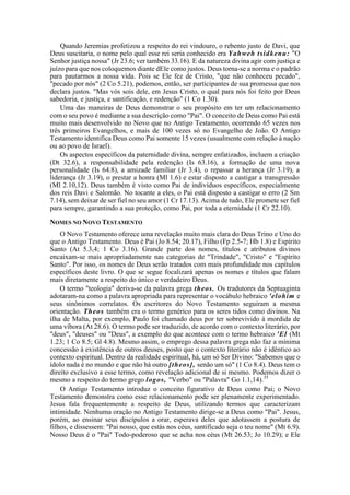 Quando Jeremias profetizou a respeito do rei vindouro, o rebento justo de Davi, que
Deus suscitaria, o nome pelo qual esse rei seria conhecido era Yahweh tsidkenu: "O
Senhor justiça nossa" (Jr 23.6; ver também 33.16). E da natureza divina agir com justiça e
juízo para que nos coloquemos diante dEle como justos. Deus torna-se a norma e o padrão
para pautarmos a nossa vida. Pois se Ele fez de Cristo, "que não conheceu pecado",
"pecado por nós" (2 Co 5.21), podemos, então, ser participantes de sua promessa que nos
declara justos. "Mas vós sois dele, em Jesus Cristo, o qual para nós foi feito por Deus
sabedoria, e justiça, e santificação, e redenção" (1 Co 1.30).
Uma das maneiras de Deus demonstrar o seu propósito em ter um relacionamento
com o seu povo é mediante a sua descrição como "Pai". O conceito de Deus como Pai está
muito mais desenvolvido no Novo que no Antigo Testamento, ocorrendo 65 vezes nos
três primeiros Evangelhos, e mais de 100 vezes só no Evangelho de João. O Antigo
Testamento identifica Deus como Pai somente 15 vezes (usualmente com relação à nação
ou ao povo de Israel).
Os aspectos específicos da paternidade divina, sempre enfatizados, incluem a criação
(Dt 32.6), a responsabilidade pela redenção (Is 63.16), a formação de uma nova
personalidade (Is 64.8), a amizade familiar (Jr 3.4), o repassar a herança (Jr 3.19), a
liderança (Jr 3.19), o prestar a honra (Ml 1.6) e estar disposto a castigar a transgressão
(Ml 2.10,12). Deus também é visto como Pai de indivíduos específicos, especialmente
dos reis Davi e Salomão. No tocante a eles, o Pai está disposto a castigar o erro (2 Sm
7.14), sem deixar de ser fiel no seu amor (1 Cr 17.13). Acima de tudo, Ele promete ser fiel
para sempre, garantindo a sua proteção, como Pai, por toda a eternidade (1 Cr 22.10).
NOMES NO NOVO TESTAMENTO
O Novo Testamento oferece uma revelação muito mais clara do Deus Trino e Uno do
que o Antigo Testamento. Deus é Pai (Jo 8.54; 20.17), Filho (Fp 2.5-7; Hb 1.8) e Espírito
Santo (At 5.3,4; 1 Co 3.16). Grande parte dos nomes, títulos e atributos divinos
encaixam-se mais apropriadamente nas categorias de "Trindade", "Cristo" e "Espírito
Santo". Por isso, os nomes de Deus serão tratados com mais profundidade nos capítulos
específicos deste livro. O que se segue focalizará apenas os nomes e títulos que falam
mais diretamente a respeito do único e verdadeiro Deus.
O termo "teologia" deriva-se da palavra grega theos. Os tradutores da Septuaginta
adotaram-na como a palavra apropriada para representar o vocábulo hebraico 'elohim e
seus sinônimos correlatos. Os escritores do Novo Testamento seguiram a mesma
orientação. Theos também era o termo genérico para os seres tidos como divinos. Na
ilha de Malta, por exemplo, Paulo foi chamado deus por ter sobrevivido à mordida de
uma víbora (At 28.6). O termo pode ser traduzido, de acordo com o contexto literário, por
"deus", "deuses" ou "Deus", a exemplo do que acontece com o termo hebraico 'El (Mt
1.23; 1 Co 8.5; Gl 4.8). Mesmo assim, o emprego dessa palavra grega não faz a mínima
concessão à existência de outros deuses, posto que o contexto literário não é idêntico ao
contexto espiritual. Dentro da realidade espiritual, há, um só Ser Divino: "Sabemos que o
ídolo nada é no mundo e que não há outro [theos], senão um só" (1 Co 8.4). Deus tem o
direito exclusivo a esse termo, como revelação adicional de si mesmo. Podemos dizer o
mesmo a respeito do termo grego logos, "Verbo" ou "Palavra" Go 1.1,14).35
O Antigo Testamento introduz o conceito figurativo de Deus como Pai; o Novo
Testamento demonstra como esse relacionamento pode ser plenamente experimentado.
Jesus fala frequentemente a respeito de Deus, utilizando termos que caracterizam
intimidade. Nenhuma oração no Antigo Testamento dirige-se a Deus como "Pai". Jesus,
porém, ao ensinar seus discípulos a orar, esperava deles que adotassem a postura de
filhos, e dissessem: "Pai nosso, que estás nos céus, santificado seja o teu nome" (Mt 6.9).
Nosso Deus é o "Pai" Todo-poderoso que se acha nos céus (Mt 26.53; Jo 10.29); e Ele
 