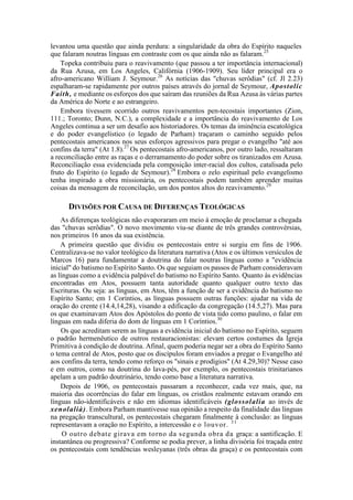 levantou uma questão que ainda perdura: a singularidade da obra do Espírito naqueles
que falaram noutras línguas em contraste com os que ainda não as falaram.25
Topeka contribuiu para o reavivamento (que passou a ter importância internacional)
da Rua Azusa, em Los Angeles, Califórnia (1906-1909). Seu líder principal era o
afro-americano William J. Seymour.26
As notícias das "chuvas serôdias" (cf. Jl 2.23)
espalharam-se rapidamente por outros países através do jornal de Seymour, Apostolíc
Faith, e mediante os esforços dos que saíram das reuniões da Rua Azusa às várias partes
da América do Norte e ao estrangeiro.
Embora tivessem ocorrido outros reavivamentos pen-tecostais importantes (Zion,
111.; Toronto; Dunn, N.C.), a complexidade e a importância do reavivamento de Los
Angeles continua a ser um desafio aos historiadores. Os temas da iminência escatológica
e do poder evangelístico (o legado de Parham) traçaram o caminho seguido pelos
pentecostais americanos nos seus esforços agressivos para pregar o evangelho "até aos
confins da terra" (At 1.8).27
Os pentecostais afro-americanos, por outro lado, ressaltaram
a reconciliação entre as raças e o derramamento do poder sobre os tiranizados em Azusa.
Reconciliação essa evidenciada pela composição inter-racial dos cultos, catalisada pelo
fruto do Espírito (o legado de Seymour).28
Embora o zelo espiritual pelo evangelismo
tenha inspirado a obra missionária, os pentecostais podem também aprender muitas
coisas da mensagem de reconcilação, um dos pontos altos do reavivamento.29
DIVISÕES POR CAUSA DE DIFERENÇAS TEOLÓGICAS
As diferenças teológicas não evaporaram em meio à emoção de proclamar a chegada
das "chuvas serôdias". O novo movimento viu-se diante de três grandes controvérsias,
nos primeiros 16 anos da sua existência.
A primeira questão que dividiu os pentecostais entre si surgiu em fins de 1906.
Centralizava-se no valor teológico da literatura narrativa (Atos e os últimos versículos de
Marcos 16) para fundamentar a doutrina do falar noutras línguas como a "evidência
inicial" do batismo no Espírito Santo. Os que seguiam os passos de Parham consideravam
as línguas como a evidência palpável do batismo no Espírito Santo. Quanto às evidências
encontradas em Atos, possuem tanta autoridade quanto qualquer outro texto das
Escrituras. Ou seja: as línguas, em Atos, têm a função de ser a evidência do batismo no
Espírito Santo; em 1 Coríntios, as línguas possuem outras funções: ajudar na vida de
oração do crente (14.4,14,28), visando a edificação da congregação (14.5,27). Mas para
os que examinavam Atos dos Apóstolos do ponto de vista tido como paulino, o falar em
línguas em nada diferia do dom de línguas em 1 Coríntios.30
Os que acreditam serem as línguas a evidência inicial do batismo no Espírito, seguem
o padrão hermenêutico de outros restauracionistas: elevam certos costumes da Igreja
Primitiva à condição de doutrina. Afinal, quem poderia negar ser a obra do Espírito Santo
o tema central de Atos, posto que os discípulos foram enviados a pregar o Evangelho até
aos confins da terra, tendo como reforço os "sinais e prodígios" (At 4.29,30)? Nesse caso
e em outros, como na doutrina do lava-pés, por exemplo, os pentecostais trinitarianos
apelam a um padrão doutrinário, tendo como base a literatura narrativa.
Depois de 1906, os pentecostais passaram a reconhecer, cada vez mais, que, na
maioria das ocorrências do falar em línguas, os cristãos realmente estavam orando em
línguas não-identificáveis e não em idiomas identificáveis (glossolalia ao invés de
xenolalià). Embora Parham mantivesse sua opinião a respeito da finalidade das línguas
na pregação transcultural, os pentecostais chegaram finalmente à conclusão: as línguas
representavam a oração no Espírito, a intercessão e o louvor. 31
O outro debate girava em torno da segunda obra da graça: a santificação. E
instantânea ou progressiva? Conforme se podia prever, a linha divisória foi traçada entre
os pentecostais com tendências wesleyanas (três obras da graça) e os pentecostais com
 