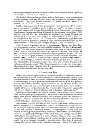 utiliza seu poder para conservar, sustentar, chamar, amar, preservar, prover e glorificar
(Jo 6.32; 8.54; 12.26; 14.21,23; 15.1; 16.23).
O apóstolo Paulo resumiu a sua própria teologia, focalizando a nossa necessidade de
favor e integridade imerecidos. Ele inicia a maioria de suas epístolas com essa declaração
de invocação: "Graça e paz de Deus, nosso Pai, e do Senhor Jesus Cristo" (Rm 1.7; ver
também 1 Co 1.3; 2 Co 1.2; Gl 1.3; etc).
Na filosofia grega, os seres divinos eram descritos como "motor imóvel", "a causa de
toda a existência", "a existência pura", "a alma universal" e por outras expressões
impessoais. Jesus seguia a forma da revelação do Antigo Testamento, e ensinava que
Deus é pessoal. Embora Jesus falasse do Deus de Abraão, de Isaque e de Jacó (Mc 12.26);
do Senhor (Mc 5.19; 12.29; Lc 20.37); do Senhor do céu e da terra (Mt 11. 25); do Senhor
da seara (Mt 9.38); do único Deus (Jo 5.44); do Altíssimo (Lc 6.35); do Rei (Mt 5.35) -
seu título predileto para Deus era "Pai",36
que no Novo Testamento é o grego pater (daí
derivam as palavras "patriarca" e "paterno"). Surge uma exceção em Marcos 14.36, onde
o termo aramaico 'abba, que Jesus usou para dirigir-se a Deus, foi conservado.37
Paulo designou Deus como 'abba em duas ocasiões: "Porque sois filhos, Deus
enviou aos nossos corações o Espírito de seu Filho, que clama: Aba, Pai [gr. Ho pater]"
(Gl 4.6). "Não recebestes o espírito de escravidão, para, outra vez, estardes em temor,
mas recebestes o espírito de adoção de filhos, pelo qual clamamos: Aba, Pai [gr. ho
pater]. O mesmo Espírito testifica com o nosso espírito que somos filhos de Deus" (Rm
8.15,16). Isto é: na Igreja Primitiva, os cristãos judaicos estariam invocando Deus,
dizendo: 'Abba, "O Pai!"38
e os cristãos gentios estariam exclamando: Ho Pater, "O
Pai!" Ao mesmo tempo, o Espírito Santo estaria tornando real para eles que Deus é, de
fato, o Pai de todos. A qualidade incomparável do termo acha-se no fato de que Jesus lhe
atribuiu uma ternura incomum.39
Além do mais, caracterizava muito bem o seu próprio
relacionamento com Deus, e também o tipo de relacionamento que Ele queria, em última
análise, que os seus discípulos tivessem com o Pai.
A NATUREZA DE DEUS
O Deus onipotente não pode ser plenamente compreendido pelo ser humano, mas nem
por isso deixou de se revelar de diversas maneiras e em várias ocasiões a fim de que o
venhamos a conhecer. Deus não pode ser compreendido pela mera lógica humana, e nem
sequer sua própria existência pode ser comprovada desta maneira. Com isso, queremos
dizer que não estamos de forma alguma diminuindo os seus atributos, fazendo uma
declaração confessional das nossas limitações e da infinitude divina. Nosso modo de
entender a Deus pode ser classificado em duas pressuposições primárias: (1) Deus existe;
e (2) Ele se revelou a nós de modo adequado através da sua revelação inspirada. 40
Não se pode explicar Deus, mas somente crer nEle. Podemos basear a nossa doutrina
sobre Deus nas pressuposições já citadas, e nas evidências demonstradas nas Escrituras.
Alguns textos bíblicos atribuem à pessoa de Deus qualidades que os seres humanos não
possuem, ao passo que outros textos o descrevem em termos de atributos morais que são
compartilhados pelos seres humanos ainda que de forma limitada.
A natureza de Deus é identificada com mais frequência por aqueles atributos que não
possuem analogia com o ser humano. Deus existe por si mesmo, sem depender de outro
ser. Ele é a fonte originária da vida, tanto ao criá-la quanto ao sustentá-la. Deus é espírito;
Ele não está confinado à existência material, e é imperceptível ao olho físico. Sua
natureza não muda, permanece inalterável. Posto que o próprio Deus é o fundamento do
tempo, Ele não pode ser limitado pelo tempo. Ele é eterno, sem começo nem fim. Deus
está totalmente consistente dentro de si mesmo. O espaço não pode limitá-lo, pois Ele é
onipresente. Deus também é onipotente, pois é poderoso para fazer tudo que esteja de
acordo com a sua natureza e segundo os seus propósitos. Além disso, é onisciente;
conhece efetivamente todas coisas - passadas, presentes e futuras. Em todos esses
 