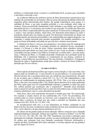 atributos, o cristão pode achar o consolo e a confirmação da fé, ao passo que o incrédulo
é advertido e motivado a crer.
As evidências bíblicas dos atributos morais de Deus demonstram características que
também são encontradas no ser humano. Mas as nossas não passam de pálidos reflexos da
magnífica glória demonstrada pelo Senhor. De grande importância, neste grupo, é a
santidade de Deus, a sua mais completa perfeição e a sua exaltação sobre todas as
criaturas. Nesta sua perfeição fundamental, estão incluídas a sua retidão, que resulta na
decretação de leis; e a sua justiça, que resulta na sua execução. O carinho que Deus tem
pelos seus filhos é expressado pelo seu amor sacrificial. O amor divino é abnegado, justo
e eterno e tem iniciativa própria. Além disso, Ele demonstra benevolência ao sentir e
manifestar afeição pela sua criação em geral. Ele demonstra misericórdia ao dirigir sua
bondade àqueles que passam necessidades e são surpreendidos por alguma desgraça, e ao
suspender o castigo merecido pelo pecador arrependido. Ele também manifesta a sua
graça na forma da bondade concedida aos que não têm o mínimo merecimento.
A sabedoria de Deus é vista nos seus propósitos e nos planos que Ele emprega para
fazer cumprir tais propósitos. O exemplo primário da sabedoria divina, encarnada e
atuante, é a Pessoa e a obra de Jesus. Outras expressões desta sabedoria incluem a
paciência pela qual detém seu justo juízo contra os que vivem no pecado, e também a
veracidade com que cumpre a sua Palavra, levando-nos a confiar nela e , nas suas ações.
Jesus, o Messias de Deus, é a Verdade encarnada. Finalmente, há a perfeição moral da
fidelidade. Ele é totalmente fidedigno no cumprimento da sua aliança, confiável ao
perdoar, e nunca falha nas suas promessas. Nas suas decisões, é inabalável. A linguagem
figurada da rocha é freqüentemente usada para retratar a firmeza de Nosso Senhor e a
proteção que Ele nos oferece.
As OBRAS DE DEUS
Outro aspecto da doutrina de Deus que requer a nossa atenção é o das suas obras. Este
aspecto pode ser dividido em: 1) seus decretos 2) sua providência e 3) conservação. Os
decretos divinos são o seu plano eterno que, em virtude de suas características, faz parte
de um só plano, que é imutável e eterno (Ef 3.11; Tg 1.17). São independentes e não
podem ser condicionados de nenhuma maneira. (SI 135.6). Têm a ver com as ações de
Deus, e não com a sua natureza (Rm 3.26). Dentro desses decretos, há as ações praticadas
por Deus, pelas quais tem Ele responsabilidade soberana; e também as ações das quais
Ele, embora permita que aconteçam, não é responsável.41
Baseado nessa distinção,
torna-se possível concluir que Deus nem é o autor do mal (embora seja o criador de todas
criaturas subalternas), nem é a causa derradeira do pecado.
Além disso, Deus está sustentando ativamente o mundo que criou. Na conservação,
Ele sustenta a criação através de leis estabelecidas (At 17.25). Na providência, Ele
controla todas as coisas existentes no Universo, com o propósito de levar a efeito seu
plano sábio e amoroso, de forma que não venha a interferir na liberdades das suas
criaturas (Gn 20.6; 50.20; Jó 1.12; Rm 1.24).
Se reconhecermos tudo isso, e se nos deleitarmos no Senhor, meditando na sua
Palavra de dia e de noite, receberemos todas as bênçãos divinas, pois entenderemos quem
Ele é, como adorá-lo e de que maneira poderemos servi-lo.
Os salmos são de grande ajuda em nossa adoração. Muitos começam com a chamada
tradicional hebraica à adoração: Aleluia! que significa: "louvem ao Senhor!" (ver SI 106;
111; 112; 113; 135; 146; 147; 148; 149; 150). Atualmente, esse termo é utilizado como
declaração de exaltação. Originalmente, porém, era uma conclamação à adoração divina.
Os salmos que começam com essa chamada, usualmente fornecem informações a
respeito de Deus, focalizando nEle toda a adoração, e revelam aspectos da sua grandeza
que são dignos do louvor.
 