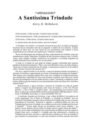 CAPÍTULO CINCO
A Santíssima Trindade
Kerry D. McRoberts
O Pai incriado, o Filho incriado: o Espírito Santo incriado.
O Pai incomensurável, o Filho incomensurável: o Espírito Santo incomensurável.
O Pai eterno, o Filho eterno: o Espírito Santo eterno.
E, mesmo assim, não são três eternos: mas um só eterno.1
A Trindade é um mistério. A aceitação reverente do que não é revelado nas Sagradas
Escrituras faz-se necessário antes de se perguntar a respeito de sua natureza. A glória
ilimitada de Deus deve ser uma forma de nos conscientizar com respeito à nossa
insignificância em contraste com aquEle que é "sublime e exaltado".
Nosso reconhecimento dos mistérios de Deus, especialmente da Trindade, exige que
abandonemos a razão? Nada disso. Na Bíblia, de fato, há muitos mistérios, mas "o cristia-
nismo, como 'religião revelada', centraliza-se na revelação e a revelação (segundo sua
própria definição) torna manifesto em vez de ocultar":2
A razão se vê diante de uma pedra de tropeço quando confrontada pela natureza
paradoxal da doutrina trinitariana. "Mas", asseverou Martinho Lutero, de modo enérgico,
"posto que se baseie claramente nas Escrituras, a razão precisa conservar-se em silêncio
sobre o assunto; devemos tão-somente crer".3
Por isso, o papel da razão é o de auxiliar, e nunca de dominar (atitude racionalista), a
entender as Escrituras, especialmente no tocante à formulação da doutrina da Trindade.4
Não estamos, pois, tentando explicar Deus, mas, sim, considerar as evidências históricas
que estabelecem a identidade de Jesus como homem e também como Deus (em virtude
dos seus atos milagrosos e do seu caráter divino) e, ainda, "incorporar a verdade que Jesus
tornou válida no que diz respeito ao seu relacionamento eterno com Deus Pai e com Deus
Espírito Santo".5
Historicamente, a Igreja formulou a doutrina da Trindade em razão do grande
debate a respeito do relacionamento entre Jesus de Nazaré e o Pai. Três Pessoas
distintas - o Pai, o Filho e o Espírito Santo - são manifestadas nas Escrituras como
Deus, ao passo que a própria Bíblia sustenta com tenacidade o She
ma judaico: "Ouve,
Israel, o SENHOR, nosso Deus, é o único SENHOR" (Dt 6.4).6
A conclusão, baseada nas Escrituras, é que o Deus da Bíblia é (nas palavras do
Credo Atanasiano) "um só Deus na Trindade, e a Trindade na Unidade". Isso soa
irracional? Semelhante acusação contra a doutrina da Trindade pode ser, por si mesma,
classificada de irracional: "Irracional é suprimir a evidência bíblica em favor da
Trindade para favorecer a Unidade, ou a evidência em favor da Unidade para favorecer
a Trindade".7
"Nossos dados devem ter precedência sobre nossos modelos - ou,
melhor, nossos modelos devem refletir de modo sensível a gama inteira dos dados".8
Por isso, nosso olhar metodológico deve estar baseado na Bíblia no que diz respeito à
relação tênue entre a unidade e a trindade para não polarizarmos a doutrina da
Trindade num dos dois extremos: a supressão das evidências em favor da unidade (o
que resultaria no unitarianismo, ou seja: que reconhece em Deus somente uma única
 