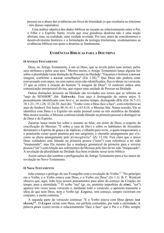 pessoa) ou o abuso das evidências em favor de triunidade (o que resultaria no triteísmo
- três deuses separados).
Uma análise objetiva dos dados bíblicos no tocante ao relacionamento entre o Pai,
o Filho e o Espírito Santo, revela que essa grandiosa doutrina não é uma noção
abstrata, mas, na realidade, uma verdade revelada. Por isso, antes de considerarmos o
desenvolvimento histórico e a formulação da teologia trinitariana, examinaremos as
evidências bíblicas nas quais a doutrina se fundamenta.
EVIDÊNCIAS BÍBLICAS PARA A DOUTRINA
O ANTIGO TESTAMENTO
Deus, no Antigo Testamento, é um só Deus, que se revela pelos seus nomes, pelos
seus atributos e pelos seus atos.9
Mesmo assim, o Antigo Testamento lança alguma luz
sobre a pluralidade (uma distinção de Pessoas) na Deidade: "Façamos o homem à nossa
imagem, conforme a nossa semelhança" (Gn 1.26).10
Que Deus não poderia estar
conversando com anjos, ou com outros seres não-identificados, fica evidente no versículo
27 que se refere à criação do homem "à imagem de Deus". O contexto indica uma
comunicação interpessoal divina, que requer uma unidade de Pessoas na Deidade.
Outras distinções pessoais na Deidade são reveladas nos textos que se referem ao
"anjo do SENHOR" (hb. Yahweh). Esse anjo é distinguido de outros anjos. E
pessoalmente identificado com Javé e, ao mesmo tempo, distinguido dEle (Gn 16.7-13;
18.1-21; 19.1-28; 32.24-30. Jacó diz: "Tenho visto a Deus face a face", com referência ao
anjo do Senhor). Em Isaías 48.16; 61.1; e 63.9,10, o Messias fala. Numa ocasião, Ele se
identifica com Deus e o Espírito em união pessoal como os três membros da Deidade.
Mas noutra ocasião, o Messias continua (ainda falando na primeira pessoa) a distinguir-se
de Deus e do Espírito.
Zacarias lança muita luz sobre o assunto ao falar, em nome de Deus, a respeito da
crucificação do Messias: "E sobre a casa de Davi e sobre os habitantes de Jerusalém
derramarei o Espírito de graça e de súplicas; e olharão para mim, a quem traspassaram; e
o prantearão como quem pranteia por um unigénito; e chorarão amargamente por ele,
como se chora amargamente pelo primogênito" (Zc 12.10). Fica claro que o único
Deus verdadeiro está falando na primeira pessoa ("mim") com referência a ter sido
"traspassado", mas Ele mesmo faz a mudança gramatical da primeira para a terceira
pessoa ("ele") com relação aos sofrimentos do Messias pelo fato de ter sido "traspassado".
A revelação da pluralidade na Deidade fica bem evidente nesse texto bíblico.
Assim saímos das sombras e prefigurações do Antigo Testamento para a luz maior da
revelação no Novo Testamento.
O Novo TESTAMENTO
João começa o prólogo do seu Evangelho com a revelação do Verbo:11
"No princípio
era o Verbo, e o Verbo estava com Deus, e o Verbo era Deus" (Jo 1.1). B. F. Westcott
observa que, aqui, João leva nossos pensamentos para além do começo da Criação, no
tempo, para a eternidade.12
O verbo "era" (gr. en, pretérito imperfeito de eimi, "ser")
aparece três vezes nesse versículo e, mediante todo o versículo, o apóstolo transmite a
idéia de que nem Deus, nem o Verbo (gr. Logos), tem começo; sempre existiram em
conjunto, e assim continua.13
A segunda parte do versículo continua: "E o Verbo estava com Deus [pros ton
theon]". O Logos existe com Deus, em perfeita comunhão, por toda a eternidade. A
palavra pros (com) revela o relacionamento "face a face" que o Pai e o Filho sempre
 
