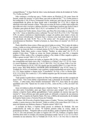 compartilharam.14
A frase final de João é uma declaração nítida da divindade do Verbo:
"E o Verbo era Deus".15
João continua a revelar-nos que o Verbo entrou na História (1.14) como Jesus de
Nazaré, sendo Ele mesmo "o Único Deus, que está ao lado do Pai".16
E o Verbo tornou o
Pai conhecido (1.18). O Novo Testamento revela, ainda que, pelo fato de Jesus Cristo ter
compartilhado da glória de Deus desde toda a eternidade (Jo 17.5), Ele é objeto da
adoração reservada somente a Deus: "Para que ao nome de Jesus se dobre todo joelho dos
que estão nos céus e na terra, e debaixo da terra, e toda língua confesse que Jesus Cristo é
o Senhor, para glória de Deus" (Fp 2.10,11; ver também Ex 20.3; Is 45.23; Hb 1.8).
Foi através do Verbo eterno, Jesus Cristo, que Deus Pai criou todas as coisas (Jo 1.3;
Ap 3.14).17
Jesus se identifica como o soberano "Eu sou" (Jo 8.58; cf. Êx 3.14).18
Em João
8.59, os judeus sentiram-se impulsionados a pegar em pedras para matar a Jesus em
virtude dessa refyindicação. Tentaram fazer a mesma coisa mais tarde depois de haver
Ele declarado em João 10.30: "Eu e o Pai somos um". Os judeus que o escutaram
consideraram-no blasfemo: "Sendo tu homem, te, fazes Deus a ti mesmo" (Jo 10.33; cf.
Jo 5.18).
Paulo identifica Jesus como o Deus que provê todas as coisas: "Ele é antes de todas a
coisas, e todas as coisas subsistem por ele" (Cl 1.17). Jesus é o "Deus Forte" que reinará
como Rei no trono de Davi, e o tornará eterno (Is 9.6,7). Seu conhecimento é perfeito e
completo. Pedro falou assim a nosso Senhor: "Senhor, tu sabes tudo" (Jo 21.17). O
próprio Cristo disse: "Todas as coisas me foram entregues por meu Pai; e ninguém
conhece o Filho, senão o Pai; e ninguém conhece o Pai, senão o Filho e aquele a quem o
Filho o quiser revelar" (Mt 11.27; cf. Jo 10.15).19
Jesus agora está presente em todos os lugares (Mt 18.20), e é imutável (Hb 13.8).
Ele compartilha este título com o Pai: "o Primeiro e o Último" (Ap 1.17; 22.13). Jesus
é o nosso Redentor e Salvador (Jo 3.16,17; Hb 9.28; 1 Jo 2.2), nossa Vida e Luz (Jo
1.4), nosso Pastor (Jo 10.14; 1 Pe 5.4), aquele que nos justifica (Rm 5.1), e que virá em
breve como "REI DOS REIS E SENHOR DOS SENHORES" (Ap 19.16). Jesus é a
Verdade (Jo 14.6) e o Consolador, cujo conforto e ajuda transbordam em nossa vida (2
Co 1.5). Isaías também o chama nosso "Conselheiro" (Is 9.6), e Ele é a Rocha (Rm
9.33; 1 Co 10.4). Ele é santo (Lc 1.35) e habita naqueles que lhe invocam o nome (Rm
10.9,10; Ef 3.17).
Tudo quanto se pode dizer a respeito de Deus Pai, também pode ser dito a respeito de
Jesus Cristo. "Em Cristo habita corporalmente toda a plenitude da divindade" (Cl 2.9).
"Cristo... é sobre todos, Deus bendito eternamente" (Rm 9.5). Jesus falou de sua plena
igualdade com o Pai: "Quem me vê a mim vê o Pai... estou no Pai, e o Pai, em mim" (Jo
14.9-11).
Jesus reivindicava plena divindade para o Espírito Santo: "E eu rogarei ao Pai, e ele
vos dará outro Consolador, para que fique convosco para sempre" (Jo 14-16).20
Ao
chamar o Espírito Santo allon parakleton ("outro ajudador do mesmo tipo que Ele
mesmo"),21
Jesus afirmou que tudo quanto pode ser afirmado a respeito de sua natureza
pode ser dito a respeito do Espírito Santo. Por isso, a Bíblia dá testemunho da divindade
do Espírito Santo como a Terceira Pessoa da Trindade.
O Salmo 104.30 revela o Espírito Santo como o Criador: "Envias o teu Espírito, e são
criados, e assim renovas a face da terra". Pedro se refere a Ele como Deus (At 5.3,4), e o
autor da Epístola aos Hebreus chama-o "Espírito eterno" (Hb 9.14).
A exemplo de Deus, o Espírito Santo possui os atributos da Deidade. Ele tem
conhecimento de todas as coisas: "O Espírito penetra todas as coisas, ainda as
profundezas de Deus... Ninguém sabe as coisas de Deus, senão o Espírito de Deus" (1 Co
2.10,11). Ele está presente em todos os lugares (SI 139.7,8). Embora o Espírito Santo
distribua dons entre os cristãos, Ele mesmo permanece sendo "um só" (1 Co 12.11); Ele é
constante na sua natureza. Ele é a Verdade (Jo 15.26; 16.13; 1 Jo 5.6). Ele é o Autor da
 