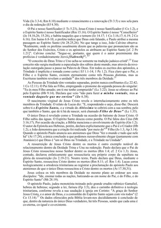 Vida (Jo 3.3-6; Rm 8.10) mediante o renascimento e a renovação (Tt 3.5) e nos sela para
o dia da redenção (Ef 4.30).
O Pai e nosso Santificador (1 Ts 5.23), Jesus Cristo é nosso Santificador (1 Co 1.2), e
o Espírito Santo é nosso Santificador (Rm 15.16). O Espírito Santo é nosso "Conselheiro"
(Jo 14.16,26; 15.26), e habita naqueles que o temem (Jo 14.17; 1 Co 3.16,17; 6.19; 2 Co
6.16). Em Isaías 6.8-10, o profeta indica que Deus está falando, e Paulo atribui a mesma
passagem ao Espírito Santo (At 28.25,26). No que tange a isso, João Calvino observa:
"Realmente, onde os profetas usualmente dizem que as palavras que pronunciam são as
do Senhor dos Exércitos, Cristo e os apóstolos as atribuem ao Espírito Santo [cf. 2 Pe
1.21]". Calvino conclui: "Segue-se, portanto, que quem é o autor preeminente das
profecias é verdadeiramente Jeová [Yahweh]".22
"O conceito do Deus Trino e Uno acha-se somente na tradição judaico-cristã".23
Esse
conceito não surgiu mediante a especulação dos sábios deste mundo, mas através da reve-
lação outorgada passo a passo na Palavra de Deus. Em todos os escritos dos apóstolos, a
Trindade é implícita e tomada como certa ( Ef 1.1-14; 1 Pe 1.2). Fica claro que o Pai, o
Filho e o Espírito Santo, existem eternamente como três Pessoas distintas, mas as
Escrituras também revelam a unidade24
dos três membros da Deidade.25
As Pessoas da Trindade têm vontades separadas, porém nunca conflitantes (Lc 22.42;
1 Co 12.11). O Pai fala ao Filho, empregando o pronome da segunda pessoa do singular:
"Tu és meu Filho amado; em ti me tenho comprazido" (Lc 3.22). Jesus se oferece ao Pai
pelo Espírito (Hb 9.14). Declara que veio "não para fazer a minha vontade, mas a
vontade daquele que me enviou" (Jo 6.38).
O nascimento virginal de Jesus Cristo revela o interrelacionamento entre os três
membros da Trindade. O relato de Lucas diz: "E, respondendo o anjo, disse-lhe: Descerá
sobre ti o Espírito Santo, e a virtude do Altíssimo te cobrirá com a sua sombra; pelo
que também o Santo, que de ti há de nascer, será chamado Filho de Deus" (Lc 1.35).
O único Deus é revelado como a Trindade na ocasião do batismo de Jesus Cristo. O
Filho subiu das águas. O Espírito Santo desceu como pomba. O Pai falou dos Céus (Mt
3.16,17). Por ocasião da criação, a Bíblia menciona o envolvimento do Espírito (Gn 1.2).
O autor da Epístola aos Hebreus, porém, declara explicitamente que o Pai é o Criador (Hb
1.2), e João demonstra que a criação foi realizada "por meio do"26
Filho (Jo 1.3; Ap 3.14).
Quando o apóstolo Paulo anuncia aos atenienses que Deus "fez o mundo e tudo que nele
há" (At 17.24), a única conclusão a que podemos razoavelmente chegar (juntamente com
Atanásio) é que Deus é "um só Deus na Trindade, e a Trindade na Unidade".
A ressurreição de Jesus Cristo dentre os mortos é outro exemplo notável do
relacionamento dentro da Deidade Trina e Una na redenção. Paulo declara que o Pai de
Jesus Cristo ressuscitou nosso Senhor dentre os mortos (Rm 1.4; cf. 2 Co 1.3). Jesus,
contudo, declarou enfaticamente que ressuscitaria seu próprio corpo da sepultura na
glória da ressurreição (Jo 2.19-21). Noutro texto, Paulo declara que Deus, mediante o
Espírito Santo, ressuscitou Cristo dentre os mortos (Rm 8.11; cf. Rm 1.4). Lucas coroa
teologicamente a ortodoxia trinitariana ao registrar a proclamação do apóstolo Paulo aos
atenienses de que o único Deus ressuscitou a Cristo dentre os mortos (At 17.30,31).
Jesus coloca os três membros da Deidade no mesmo plano ao ordenar aos seus
discípulos: "Ide, ensinai todas as nações, batizando-as em nome do Pai, e do Filho, e do
Espírito Santo" (Mt 28.19).
O apóstolo Paulo, judeu monoteísta treinado pelo grande erudito rabínico Gamaliel,
hebreu de hebreus; segundo a lei, fariseu (Fp 3.5), deu o carimbo definitivo à teologia
trinitariana, conforme revela a sua saudação à igreja em Corinto: "A graça do Senhor
Jesus Cristo, e o amor de Deus, e a comunhão do Espírito Santo sejam com vós todos" (2
Co 13.14).27
Os dados oferecidos pela Bíblia levam-nos decididamente à conclusão de
que, dentro da natureza do único Deus verdadeiro, há três Pessoas, sendo que cada uma é
co-eterna, co-igual e co-existente.
 
