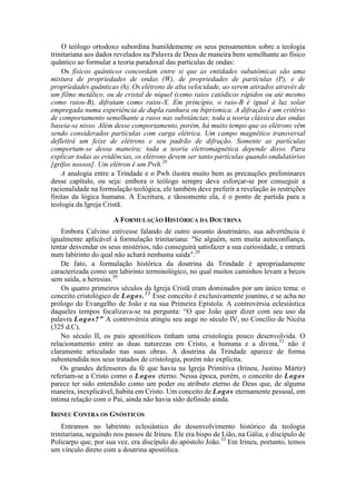 O teólogo ortodoxo subordina humildemente os seus pensamentos sobre a teologia
trinitariana aos dados revelados na Palavra de Deus de maneira bem semelhante ao físico
quântico ao formular a teoria paradoxal das partículas de ondas:
Os físicos quânticos concordam entre si que as entidades subatômicas são uma
mistura de propriedades de ondas (W), de propriedades de partículas (P), e de
propriedades quânticas (h). Os elétrons de alta velocidade, ao serem atirados através de
um filme metálico, ou de cristal de níquel (como raios catódicos rápidos ou até mesmo
como raios-B), difratam como raios-X. Em princípio, o raio-B é igual à luz solar
empregada numa experiência de dupla ranhura ou biprísmica. A difração é um critério
de comportamento semelhante a raios nas substâncias; toda a teoria clássica das ondas
baseia-se nisso. Além desse comportamento, porém, há muito tempo que os elétrons vêm
sendo considerados partículas com carga elétrica. Um campo magnético transversal
defletirá um feixe de elétrons e seu padrão de difração. Somente as partículas
comportam-se dessa maneira; toda a teoria eletromagnética depende disso. Para
explicar todas as evidências, os elétrons devem ser tanto partículas quando ondulatórios
[grifos nossos]. Um elétron é um Pwh.28
A analogia entre a Trindade e o Pwh ilustra muito bem as precauções preliminares
desse capítulo, ou seja: embora o teólogo sempre deva esforçar-se por conseguir a
racionalidade na formulação teológica, ele também deve preferir a revelação às restrições
finitas da lógica humana. A Escritura, e tãosomente ela, é o ponto de partida para a
teologia da Igreja Cristã.
A FORMULAÇÃO HISTÓRICA DA DOUTRINA
Embora Calvino estivesse falando de outro assunto doutrinário, sua advertência é
igualmente aplicável à formulação trinitariana: "Se alguém, sem muita autoconfiança,
tentar desvendar os seus mistérios, não conseguirá satisfazer a sua curiosidade, e entrará
num labirinto do qual não achará nenhuma saída".29
De fato, a formulação histórica da doutrina da Trindade é apropriadamente
caracterizada como um labirinto terminológico, no qual muitos caminhos levam a becos
sem saída, a heresias.30
Os quatro primeiros séculos da Igreja Cristã eram dominados por um único tema: o
conceito cristológico de Logos.31
Esse conceito é exclusivamente joanino, e se acha no
prólogo do Evangelho de João e na sua Primeira Epístola. A controvérsia eclesiástica
daqueles tempos focalizava-se na pergunta: “O que João quer dizer com seu uso da
palavra Logos?” A controvérsia atingiu seu auge no século IV, no Concílio de Nicéia
(325 d.C).
No século II, os pais apostólicos tinham uma cristologia pouco desenvolvida. O
relacionamento entre as duas naturezas em Cristo, a humana e a divina,32
não é
claramente articulado nas suas obras. A doutrina da Trindade aparece de forma
subentendida nos seus tratados de cristologia, porém não explícita.
Os grandes defensores da fé que havia na Igreja Primitiva (Irineu, Justino Mártir)
referiam-se a Cristo como o Logos eterno. Nessa época, porém, o conceito do Logos
parece ter sido entendido como um poder ou atributo eterno de Deus que, de alguma
maneira, inexplicável, habita em Cristo. Um conceito de Logos eternamente pessoal, em
íntima relação com o Pai, ainda não havia sido definido ainda.
IRINEU CONTRA OS GNÓSTICOS
Entramos no labirinto eclesiástico do desenvolvimento histórico da teologia
trinitariana, seguindo nos passos de Irineu. Ele era bispo de Lião, na Gália, e discípulo de
Policarpo que, por sua vez, era discípulo do apóstolo João.33
Em Irineu, portanto, temos
um vínculo direto com a doutrina apostólica.
 