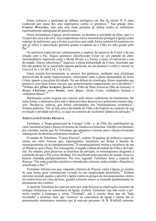 Irineu começou a participar de debates teológicos em fins do século II. E mais
conhecido por causa dos seus argumentos contra os gnósticos.34
Sua grande obra,
Contra Heresias, tem sido uma fonte primária de defesa contra as influências
espiritualmente malogradas do gnosticismo.
Irineu encaminhou a Igreja, positivamente, ao declarar a unicidade de Deus, que é o
Criador dos céus e da terra. Seu compromisso com o monoteísmo protegeu a Igreja contra
o perigo do politeísmo, que a levaria a um beco sem saída. Irineu também foi cauteloso no
que se refere à especulação gnóstica quanto à maneira de o Filho ter sido gerado pelo
Pai.35
Os gnósticos especulavam continuamente a respeito da natureza de Cristo e da sua
relação com o Pai. Alguns gnósticos classificavam Cristo no seu panteão de eões
(intermediários espirituais entre a Mente Divina e a Terra), e nisto, trivializavam a sua
divindade. Outros (docetistas)36
negavam a plena humanidade de Cristo, insistindo que
Ele não poderia ter se encarnado (apenas parecia ser um homem) e sofrer e morrer na
Cruz (cf. Jo 1.14; Hb 2.14; 1 Jo 4.2,3).
Irineu resistia fervorosamente os ensinos dos gnósticos, mediante uma cristologia
desenvolvida de modo impressionante, enfatizando tanto a plena humanidade de Jesus
Cristo, quanto a sua plena divindade. Na sua defesa da cristologia, Irineu respondeu aos
gnósticos com duas frases cruciais que posteriormente reapareceram em Calcedônia37
:
"Filius dei filius hominis factus: (o Filho de Deus tornou-se filho do homem), e
Jesus Christus vere homo, vere deus: (Jesus Cristo, verdadeiro homem e
verdadeiro Deus)".38
Declarações assim exigiam um conceito pelo menos rudimentar do trinitarismo. De
outra forma, a alternativa teria sido o diteísmo (dois deuses) ou o politeísmo (muitos deu-
ses). Declara-se, todavia, que Irineu subentendeu um "trinitarianismo econômico".
Noutras palavras: "Ele só lida com a divindade do Filho e do Espírito no contexto da sua
revelação e atividade salvífica, ou seja: no contexto da 'economia' (plano) da salvação".39
TERTULIANO CONTRA PRAXEAS
Tertuliano, o "bispo pentecostal de Cartago" (160 - c. de 230), fez contribuições de
valor inestimável para o desenvolvimento da ortodoxia trinitariana. Adolph von Harnack,
por exemplo, insiste que foi Tertuliano que preparou o terreno para o desenvolvimento
subsequente da doutrina trinitariana ortodoxa.40
O tratado de Tertuliano, "Contra Praxeas", contém 50 páginas de polêmica vigorosa
contra um certo Praxeas que, supostamente, introduziu em Roma a heresia do
monarquianismo ou do patripassianismo.41
0 monarquianismo ensina a existência de um
só Monarca, que é Deus. Por conseguinte, é negada a plena divindade do Filho e do Espí-
rito. No entanto, para preservar as doutrinas da salvação, os monarquianos chegaram à
conclusão de que o Pai, como Deidade, foi crucificado pelos pecados do mundo. Essa é a
heresia chamada patripassianismo. Por isso, segundo Tertuliano disse a respeito de
Praxeas: "Ele tinha expelido a profecia e introduzido a heresia, tinha exilado o Paracleto e
crucificado o Pai".42
Tertuliano informa-nos que, enquanto a heresia de Praxeas varria a Igreja, os crentes
de uma forma geral continuavam vivendo na sua simplicidade doutrinária.43
Embora
estivesse resoluto quanto a advertir a Igreja contra os perigos do monarquianismo, entrou
ná controvérsia em cima da hora, quando a heresia estava se tornando predominante no
pensamento dos cristãos.
A tarefa de Tertuliano foi criar um meio por onde fluíssem as implicações inerentes da
teologia trinitariana na consciência da Igreja. Embora Tertuliano seja tido como o pri-
meiro erudito a empregar o termo "Trindade", não é correto dizer que ele "haja
inventado" a doutrina, mas, que "escavou" na consciência da Igreja e retirou daí os
pensamentos trinitarianos inerentes que já estavam presentes. B. B. Warfield comenta:
 