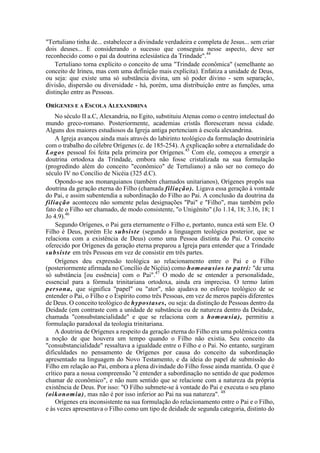 "Tertuliano tinha de... estabelecer a divindade verdadeira e completa de Jesus... sem criar
dois deuses... E considerando o sucesso que conseguiu nesse aspecto, deve ser
reconhecido como o pai da doutrina eclesiástica da Trindade".44
Tertuliano torna explícito o conceito de uma "Trindade econômica" (semelhante ao
conceito de Irineu, mas com uma definição mais explícita). Enfatiza a unidade de Deus,
ou seja: que existe uma só substância divina, um só poder divino - sem separação,
divisão, dispersão ou diversidade - há, porém, uma distribuição entre as funções, uma
distinção entre as Pessoas.
ORÍGENES E A ESCOLA ALEXANDRINA
No século II a.C, Alexandria, no Egito, substituiu Atenas como o centro intelectual do
mundo greco-romano. Posteriormente, academias cristãs floresceram nessa cidade.
Alguns dos maiores estudiosos da Igreja antiga pertenciam à escola alexandrina.
A Igreja avançou ainda mais através do labirinto teológico da formulação doutrinária
com o trabalho do célebre Orígenes (c. de 185-254). A explicação sobre a eternalidade do
Logos pessoal foi feita pela primeira por Orígenes.45
Com ele, começou a emergir a
doutrina ortodoxa da Trindade, embora não fosse cristalizada na sua formulação
(progredindo além do conceito "econômico" de Tertuliano) a não ser no começo do
século IV no Concílio de Nicéia (325 d.C).
Opondo-se aos monarquianos (também chamados unitarianos), Orígenes propôs sua
doutrina da geração eterna do Filho (chamada filiação). Ligava essa geração à vontade
do Pai, e assim subentendia a subordinação do Filho ao Pai. A conclusão da doutrina da
filiação aconteceu não somente pelas designações "Pai" e "Filho", mas também pelo
fato de o Filho ser chamado, de modo consistente, "o Unigénito" (Jo 1.14, 18; 3.16, 18; 1
Jo 4.9).46
Segundo Orígenes, o Pai gera eternamente o Filho e, portanto, nunca está sem Ele. O
Filho é Deus, porém Ele subsiste (segundo a linguagem teológica posterior, que se
relaciona com a existência de Deus) como uma Pessoa distinta do Pai. O conceito
oferecido por Orígenes da geração eterna preparou a Igreja para entender que a Trindade
subsiste em três Pessoas em vez de consistir em três partes.
Orígenes deu expressão teológica ao relacionamento entre o Pai e o Filho
(posteriormente afirmada no Concílio de Nicéia) como homoousios to patrí: "de uma
só substância [ou essência] com o Pai".47
O modo de se entender a personalidade,
essencial para a fórmula trinitariana ortodoxa, ainda era imprecisa. O termo latim
persona, que significa "papel" ou "ator", não ajudava no esforço teológico de se
entender o Pai, o Filho e o Espírito como três Pessoas, em vez de meros papéis diferentes
de Deus. O conceito teológico de hypostases, ou seja: da distinção de Pessoas dentro da
Deidade (em contraste com a unidade de substância ou de natureza dentro da Deidade,
chamada "consubstancialidade" e que se relaciona com a homousia), permitiu a
formulação paradoxal da teologia trinitariana.
A doutrina de Orígenes a respeito da geração eterna do Filho era uma polêmica contra
a noção de que houvera um tempo quando o Filho não existia. Seu conceito da
"consubstancialidade" ressaltava a igualdade entre o Filho e o Pai. No entanto, surgiram
dificuldades no pensamento de Orígenes por causa do conceito da subordinação
apresentado na linguagem do Novo Testamento, e da ideia do papel de submissão do
Filho em relação ao Pai, embora a plena divindade do Filho fosse ainda mantida. O que é
crítico para a nossa compreensão "é entender a subordinação no sentido de que podemos
chamar de econômico", e não num sentido que se relacione com a natureza da própria
existência de Deus. Por isso: "O Filho submete-se à vontade do Pai e executa o seu plano
(oikonomia), mas não é por isso inferior ao Pai na sua natureza". 48
Orígenes era inconsistente na sua formulação do relacionamento entre o Pai e o Filho,
e às vezes apresentava o Filho como um tipo de deidade de segunda categoria, distinto do
 