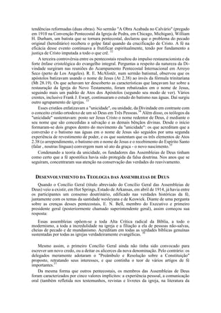 tendências reformadas (duas obras). No sermão "A Obra Acabada no Calvário" (pregado
em 1910 na Convenção Pentecostal da Igreja de Pedra, em Chicago, Michigan), William
H. Durham, um batista que se tornara pentecostal, declarou que o problema do pecado
original (hereditário) recebera o golpe fatal quando da crucificação de Cristo. A fé na
eficácia desse evento continuava a frutificar espiritualmente, tendo por fundamento a
justiça de Cristo imputada a todo o que crê. 32
A terceira controvérsia entre os pentecostais resultou do impulso restauracionista e da
forte ênfase cristológica do evangelho integral. Perguntas a respeito da natureza da Di-
vindade surgiram nas reuniões do Acampamento Pentecostal Internacional em Arroyo
Seco (perto de Los Angeles). R. E. McAlistér, num sermão batismal, observou que os
apóstolos batizavam usando o nome de Jesus (At 2.38) ao invés da fórmula trinitariana
(Mt 28.19). Os que achavam ter descoberto as características que lançavam luz sobre a
restauração da Igreja do Novo Testamento, foram rebatizados em o nome de Jesus,
seguindo mais um padrão de Atos dos Apóstolos (segundo seu modo de ver). Vários
crentes, inclusive Frank J. Ewart, continuaram o estudo do batismo nas águas. Daí surgiu
outro agrupamento de igrejas. 33
Esses cristãos enfatizavam a "unicidade", ou unidade, da Divindade em contraste com
o conceito cristão ortodoxo de um só Deus em Três Pessoas.34
Além disso, os teólogos da
"unicidade" sustentavam: posto ser Jesus Cristo o nome redentor de Deus, é mediante o
seu nome que são concedidas a salvação e as demais bênçãos divinas. Desde o início
formaram-se dois grupos dentro do movimento da "unicidade": os que acreditam que a
conversão e o batismo nas águas em o nome de Jesus são seguidos por uma segunda
experiência de revestimento de poder, e os que sustentam que os três elementos de Atos
2.38 (o arrependimento, o batismo em o nome de Jesus e o recebimento do Espírito Santo
(falar , noutras línguas) convergem num só ato da graça - o novo nascimento.35
Condenando a teoria da unicidade, os fundadores das Assembleias de Deus tinham
como certo que a fé apostólica havia sido protegida da falsa doutrina. Nos anos que se
seguiram, concentraram sua atenção na conservação das verdades do reavivamento.
DESENVOLVIMENTO DA TEOLOGIA DAS ASSEMBLEIAS DE DEUS
Quando o Concílio Geral (título abreviado do Concílio Geral das Assembleias de
Deus) veio a existir, em Hot Springs, Estado de Arkansas, em abril de 1914, já havia entre
os participantes um consenso doutrinário, edificado nas verdades históricas da fé,
juntamente com os temas da santidade wesleyana e de Keswick. Diante de uma pergunta
sobre as crenças desses pentecostais, E. N. Bell, membro do Executivo e primeiro
presidente geral (posteriormente chamado superintendente geral), assim começou sua
resposta:
Essas assembleias opõem-se a toda Alta Crítica radical da Bíblia, a todo o
modernismo, a toda a incredulidade na igreja e a filiação a ela de pessoas não-salvas,
cheias de pecado e de mundanismo. Acreditam em todas as verdades bíblicas genuínas
sustentadas por todas as igrejas verdadeiramente evangélicas. 36
Mesmo assim, o primeiro Concílio Geral ainda não tinha sido convocado para
escrever um novo credo, ou a deitar os alicerces da nova denominação. Pelo contrário: os
delegados meramente adotaram o "Preâmbulo e Resolução sobre a Constituição"
proposto, retratando seus interesses, e que continha o teor de vários artigos de fé
importantes.37
Da mesma forma que outros pentecostais, os membros das Assembleias de Deus
foram caracterizados por cinco valores implícitos: a experiência pessoal, a comunicação
oral (também refletida nos testemunhos, revistas e livretes da igreja, na literatura da
 