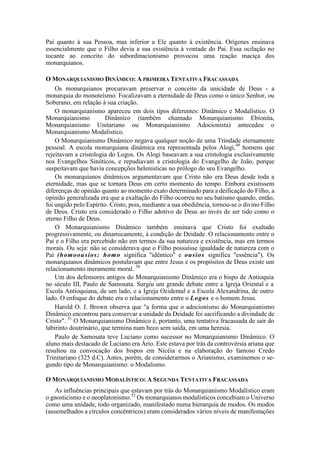 Pai quanto à sua Pessoa, mas inferior a Ele quanto à existência. Orígenes ensinava
essencialmente que o Filho devia a sua existência à vontade do Pai. Essa ocilação no
tocante ao conceito do subordinacionismo provocou uma reação maciça dos
monarquianos.
O MONARQUIANISMO DINÂMICO: A PRIMEIRA TENTATIVA FRACASSADA
Os monarquianos procuravam preservar o conceito da unicidade de Deus - a
monarquia do monoteísmo. Focalizavam a eternidade de Deus como o único Senhor, ou
Soberano, em relação à sua criação.
O monarquianismo apareceu em dois tipos diferentes: Dinâmico e Modalístico. O
Monarquianismo Dinâmico (também chamado Monarquianismo Ebionita,
Monarquianismo Unitariano ou Monarquianismo Adocionista) antecedeu o
Monarquianismo Modalístico.
O Monarquianismo Dinâmico negava qualquer noção de uma Trindade eternamente
pessoal. A escola monarquiana dinâmica era representada pelos Alogi,49
homens que
rejeitavam a cristologia do Logos. Os Alogi baseavam a sua cristologia exclusivamente
nos Evangelhos Sinóticos, e repudiavam a cristologia do Evangelho de João, porque
suspeitavam que havia concepções helenísticas no prólogo do seu Evangelho.
Os monarquianos dinâmicos argumentavam que Cristo não era Deus desde toda a
eternidade, mas que se tornara Deus em certo momento do tempo. Embora existissem
diferenças de opinião quanto ao momento exato determinado para a deificação do Filho, a
opinião generalizada era que a exaltação do Filho ocorreu no seu batismo quando, então,
foi ungido pelo Espírito. Cristo, pois, mediante a sua obediência, tornou-se o divino Filho
de Deus. Cristo era considerado o Filho adotivo de Deus ao invés de ser tido como o
eterno Filho de Deus.
O Monarquianismo Dinâmico também ensinava que Cristo foi exaltado
progressivamente, ou dinamicamente, à condição de Deidade. O relacionamento entre o
Pai e o Filho era percebido não em termos da sua natureza e existência, mas em termos
morais. Ou seja: não se considerava que o Filho possuísse igualdade de natureza com o
Pai (homoousios: homo significa "idêntico" e ousios significa "essência"). Os
monarquianos dinâmicos postulavam que entre Jesus e os propósitos de Deus existe um
relacionamento meramente moral. 50
Um dos defensores antigos do Monarquianismo Dinâmico era o bispo de Antioquia
no século III, Paulo de Samosata. Surgiu um grande debate entre a Igreja Oriental e a
Escola Antioquiana, de um lado, e a Igreja Ocidental e a Escola Alexandrina, de outro
lado. O enfoque do debate era o relacionamento entre o Logos e o homem Jesus.
Harold O. J. Brown observa que "a forma que o adocionismo do Monarquianismo
Dinâmico encontrou para conservar a unidade da Deidade foi sacrificando a divindade de
Cristo". 51
O Monarquianismo Dinâmico é, portanto, uma tentativa fracassada de sair do
labirinto doutrinário, que termina num beco sem saída, em uma heresia.
Paulo de Samosata teve Luciano como sucessor no Monarquianismo Dinâmico. O
aluno mais destacado de Luciano era Ário. Este estava por trás da controvérsia ariana que
resultou na convocação dos bispos em Nicéia e na elaboração do famoso Credo
Trinitariano (325 d.C). Antes, porém, de considerarmos o Arianismo, examinemos o se-
gundo tipo de Monarquianismo: o Modalismo.
O MONARQUIANISMO MODALÍSTICO: A SEGUNDA TENTATIVA FRACASSADA
As influências principais que estavam por trás do Monarquianismo Modalístico eram
o gnosticismo e o neoplatonismo.52
Os monarquianos modalísticos concebiam o Universo
como uma unidade, todo organizado, manifestado numa hierarquia de modos. Os modos
(assemelhados a círculos concêntricos) eram considerados vários níveis de manifestações
 