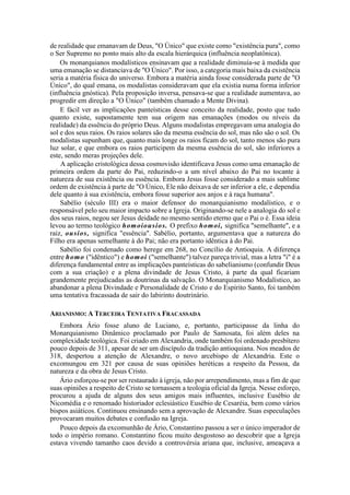 de realidade que emanavam de Deus, "O Único" que existe como "existência pura", como
o Ser Supremo no ponto mais alto da escala hierárquica (influência neoplatônica).
Os monarquianos modalísticos ensinavam que a realidade diminuía-se à medida que
uma emanação se distanciava de "O Único". Por isso, a categoria mais baixa da existência
seria a matéria física do universo. Embora a matéria ainda fosse considerada parte de "O
Único", do qual emana, os modalistas consideravam que ela existia numa forma inferior
(influência gnóstica). Pela proposição inversa, pensava-se que a realidade aumentava, ao
progredir em direção a "O Único" (também chamado a Mente Divina).
E fácil ver as implicações panteísticas desse conceito da realidade, posto que tudo
quanto existe, supostamente tem sua origem nas emanações (modos ou níveis da
realidade) da essência do próprio Deus. Alguns modalistas empregavam uma analogia do
sol e dos seus raios. Os raios solares são da mesma essência do sol, mas não são o sol. Os
modalistas supunham que, quanto mais longe os raios ficam do sol, tanto menos são pura
luz solar, e que embora os raios participem da mesma essência do sol, são inferiores a
este, sendo meras projeções dele.
A aplicação cristológica dessa cosmovisão identificava Jesus como uma emanação de
primeira ordem da parte do Pai, reduzindo-o a um nível abaixo do Pai no tocante à
natureza de sua existência ou essência. Embora Jesus fosse considerado a mais sublime
ordem de existência à parte de "O Único, Ele não deixava de ser inferior a ele, e dependia
dele quanto à sua existência, embora fosse superior aos anjos e à raça humana".
Sabélio (século III) era o maior defensor do monarquianismo modalístico, e o
responsável pelo seu maior impacto sobre a Igreja. Originando-se nele a analogia do sol e
dos seus raios, negou ser Jesus deidade no mesmo sentido eterno que o Pai o é. Essa ideia
levou ao termo teológico homoiousios. O prefixo homoi, significa "semelhante", e a
raiz, ousios, significa "essência". Sabélio, portanto, argumentava que a natureza do
Filho era apenas semelhante à do Pai; não era portanto idêntica à do Pai.
Sabélio foi condenado como herege em 268, no Concílio de Antioquia. A diferença
entre homo ("idêntico") e homoi ("semelhante") talvez pareça trivial, mas a letra "i" é a
diferença fundamental entre as implicações panteísticas do sabelianismo (confundir Deus
com a sua criação) e a plena divindade de Jesus Cristo, à parte da qual ficariam
grandemente prejudicadas as doutrinas da salvação. O Monarquianismo Modalístico, ao
abandonar a plena Divindade e Personalidade de Cristo e do Espírito Santo, foi também
uma tentativa fracassada de sair do labirinto doutrinário.
ARIANISMO: A TERCEIRA TENTATIVA FRACASSADA
Embora Ário fosse aluno de Luciano, e, portanto, participasse da linha do
Monarquianismo Dinâmico proclamado por Paulo de Samosata, foi além deles na
complexidade teológica. Foi criado em Alexandria, onde também foi ordenado presbítero
pouco depois de 311, apesar de ser um discípulo da tradição antioquiana. Nos meados de
318, despertou a atenção de Alexandre, o novo arcebispo de Alexandria. Este o
excomungou em 321 por causa de suas opiniões heréticas a respeito da Pessoa, da
natureza e da obra de Jesus Cristo.
Ário esforçou-se por ser restaurado à igreja, não por arrependimento, mas a fim de que
suas opiniões a respeito de Cristo se tornassem a teologia oficial da Igreja. Nesse esforço,
procurou a ajuda de alguns dos seus amigos mais influentes, inclusive Eusébio de
Nicomédia e o renomado historiador eclesiástico Eusébio de Cesaréia, bem como vários
bispos asiáticos. Continuou ensinando sem a aprovação de Alexandre. Suas especulações
provocaram muitos debates e confusão na Igreja.
Pouco depois da excomunhão de Ário, Constantino passou a ser o único imperador de
todo o império romano. Constantino ficou muito desgostoso ao descobrir que a Igreja
estava vivendo tamanho caos devido a controvérsia ariana que, inclusive, ameaçava a
 