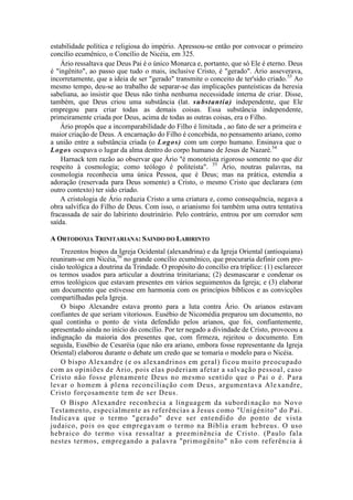 estabilidade política e religiosa do império. Apressou-se então por convocar o primeiro
concílio ecumênico, o Concílio de Nicéia, em 325.
Ário ressaltava que Deus Pai é o único Monarca e, portanto, que só Ele é eterno. Deus
é "ingênito", ao passo que tudo o mais, inclusive Cristo, é "gerado". Ário asseverava,
incorretamente, que a ideia de ser "gerado" transmite o conceito de ter'sido criado.53
Ao
mesmo tempo, deu-se ao trabalho de separar-se das implicações panteísticas da heresia
sabeliana, ao insistir que Deus não tinha nenhuma necessidade interna de criar. Disse,
também, que Deus criou uma substância (lat. substantia) independente, que Ele
empregou para criar todas as demais coisas. Essa substância independente,
primeiramente criada por Deus, acima de todas as outras coisas, era o Filho.
Ário propôs que a incomparabilidade do Filho é limitada , ao fato de ser a primeira e
maior criação de Deus. A encarnação do Filho é concebida, no pensamento ariano, como
a união entre a substância criada (o Logos) com um corpo humano. Ensinava que o
Logos ocupava o lugar da alma dentro do corpo humano de Jesus de Nazaré.54
Harnack tem razão ao observar que Ário "é monoteísta rigoroso somente no que diz
respeito à cosmologia; como teólogo é politeísta". 55
Ário, noutras palavras, na
cosmologia reconhecia uma única Pessoa, que é Deus; mas na prática, estendia a
adoração (reservada para Deus somente) a Cristo, o mesmo Cristo que declarara (em
outro contexto) ter sido criado.
A cristologia de Ário reduzia Cristo a uma criatura e, como consequência, negava a
obra salvífica do Filho de Deus. Com isso, o arianismo foi também uma outra tentativa
fracassada de sair do labirinto doutrinário. Pelo contrário, entrou por um corredor sem
saída.
A ORTODOXIA TRINITARIANA: SAINDO DO LABIRINTO
Trezentos bispos da Igreja Ocidental (alexandrina) e da Igreja Oriental (antioquiana)
reuniram-se em Nicéia,56
no grande concílio ecumênico, que procuraria definir com pre-
cisão teológica a doutrina da Trindade. O propósito do concílio era tríplice: (1) esclarecer
os termos usados para articular a doutrina trinitariana; (2) desmascarar e condenar os
erros teológicos que estavam presentes em vários seguimentos da Igreja; e (3) elaborar
um documento que estivesse em harmonia com os princípios bíblicos e as convicções
compartilhadas pela Igreja.
O bispo Alexandre estava pronto para a luta contra Ário. Os arianos estavam
confiantes de que seriam vitoriosos. Eusébio de Nicomédia preparou um documento, no
qual continha o ponto de vista defendido pelos arianos, que foi, confiantemente,
apresentado ainda no início do concílio. Por ter negado a divindade de Cristo, provocou a
indignação da maioria dos presentes que, com firmeza, rejeitou o documento. Em
seguida, Eusébio de Cesaréia (que não era ariano, embora fosse representante da Igreja
Oriental) elaborou durante o debate um credo que se tomaria o modelo para o Nicéia.
O bispo Alexandre (e os alexandrinos em geral) ficou muito preocupado
com as opiniões de Ário, pois elas poderiam afetar a salvação pessoal, caso
Cristo não fosse plenamente Deus no mesmo sentido que o Pai o é. Para
levar o homem à plena reconciliação com Deus, argumentava Ale xandre,
Cristo forçosamente tem de ser Deus.
O Bispo Alexandre reconhecia a linguagem da subordinação no Novo
Testamento, especialmente as referências a Jesus como "Unigénito" do Pai.
Indicava que o termo "gerado" deve ser entendido do ponto de vista
judaico, pois os que empregavam o termo na Bíblia eram hebreus. O uso
hebraico do termo visa ressaltar a preeminência de Cristo. (Paulo fala
nestes termos, empregando a palavra "primogênito" não com referência à
 