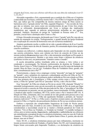 origem de Cristo, mas aos efeitos salvíficos da sua obra de redenção (ver Cl
1,15,18.)57
Alexandre respondeu a Ário, argumentando que a condição de o Filho ser o Unigénito
é antecedida nas Escrituras, conforme mostra João 1.14 (o Filho é o Unigénito da parte do
Pai), que indica que Ele compartilha da mesma natureza eterna de Deus (assim se
harmoniza com a "geração eterna" do Filho, segundo Orígenes) .58
Aos ouvidos de Ário,
que não se retratou, isso soava como um reconhecimento de que Cristo fora criado.
Estava se esforçando desesperadamente por livrar a teologia das implicações
modalísticas que, segundo as palavras posteriormente atribuídas ao seu opositor
principal, Atanásio, incorriam no perigo de "confundir as Pessoas entre si".59
Era,
portanto, crucial fazer a distinção entre Cristo e o Pai.
O bispo Alexandre prosseguiu, declarando que Cristo é "gerado" pelo Pai, mas não no
sentido de emanação ou criação. Teologicamente, o grande desafio da Igreja Ocidental
era a explicação do conceito de homoousia sem cair na heresia modalística.
Atanásio geralmente recebe o crédito de ter sido o grande defensor da fé no Concílio
de Nicéia. A parte maior da obra de Atanásio, porém, foi consumada depois desse grande
concílio ecumênico.
Atanásio era inflexível, e embora deposto pelo Imperador em três ocasiões durante
sua carreira eclesiástica, lutava com valentia em favor do conceito de Cristo ser da
mesma essência (homoousios) que o Pai, e não meramente semelhante ao Pai quanto à
sua essência (homoiousios). Durante o seu turno como bispo e defensor da ortodoxia
(conforme revelou ser), era praticamente "Atanásio contra o mundo".
A escola alexandrina acabou triunfando sobre os arianos, e Ario voltou a ser
condenado e excomungado. Na fórmula confessionária da doutrina da Trindade em
Nicéia, Jesus Cristo é o "Filho Unigénito de Deus; gerado de seu Pai antes da fundação do
mundo, Deus de Deus, Luz de Luz, Verdadeiro Deus de Verdadeiro Deus; gerado, não
feito; consubstancial com o Pai".60
Posteriormente, a Igreja viria a empregar o termo "proceder" em lugar de "geração"
ou "gerado", com o propósito de expressar a subordinação salvífica do Filho ao Pai. O
Filho procede do Pai. Um tipo de primazia ainda é atribuída ao Pai com relação ao Filho,
mas essa primazia não é cronológica; o Filho sempre existiu como o Verbo. Mesmo
assim, o Filho foi "gerado" pelo Pai ou "procedeu" do Pai, e não o Pai do Filho.
Esse "proceder" do Filho em relação ao Pai (já no século VIII, chamada "filiação") é
entendido teologicamente como um ato necessário da vontade do Pai, de modo que fique
impossível existir o conceito do Filho não provindo do Pai. Daí, a "procedência" do Filho
estar eternamente no presente, um ato que perdura, nunca terminando. O Filho, portanto,
é imutável (não sujeito à mudança, Hb 13.8), assim como o Pai é imutável (Ml 3.6). A
filiação do Filho, certamente, não é no sentido de ter sido gerada outra pessoa com a sua
divina essência, pois o Pai e o Filho são igualmente Deidade e, portanto, da "mesma"
natureza indivisível.61
O Pai e o Filho (com o Espírito) existem juntos em subsistência
pessoal (o Filho e o Espírito são pessoalmente distintos do Pai na sua existência eterna).
Embora a exposição das complexidades linguísticas do Credo de Nicéia pareça
frustrante para nós hoje, levando-se em conta a distância de 1.600 anos, é importante
considerarmos a necessidade crucial de se manter a fórmula paradoxal do Credo de
Atanásio: "Um só Deus na Trindade, e a Trindade na Unidade". A exatidão teológica é
crítica, pois os termos ousia, hupostasis, substantia e subsistência nos oferecem
um entendimento conceptual do que é a ortodoxia trinitariana, como no caso do Credo de
Atanásio: "O Pai é Deus, o Filho é Deus, e o Espírito Santo é Deus. E, porém, não são três
deuses, mas um só Deus".
Entre 361-81, a ortodoxia trinitariana passou por mais refinamentos, mormente no
tocante ao terceiro membro da Trindade, o Espírito Santo. Em 381, em Constantinopla, os
bispos foram convocados pelo Imperador Teodócio, e as declarações da ortodoxia de
 